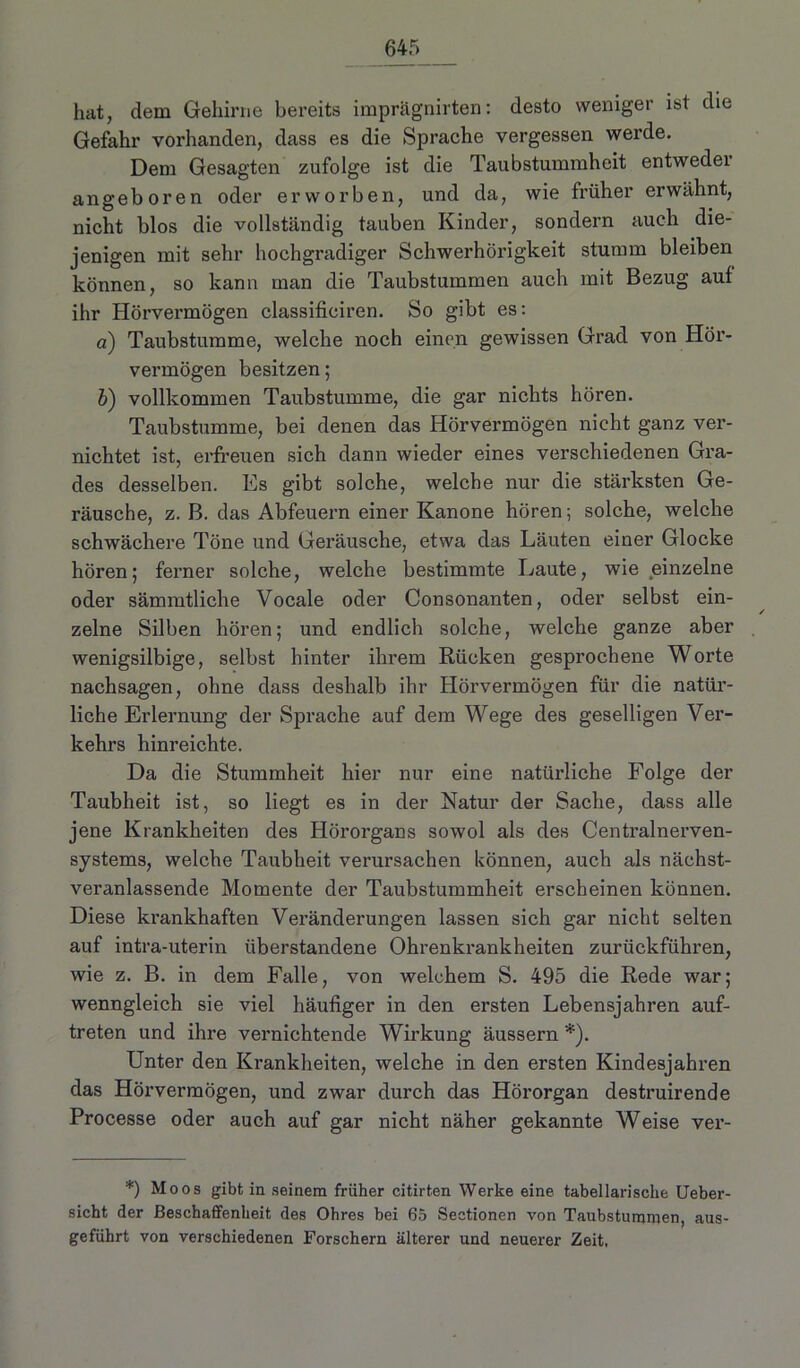 hat, dem Gehirne bereits imprägnirten: desto weniger ist die Gefahr vorhanden, dass es die Sprache vergessen werde. Dem Gesagten zufolge ist die Taubstummheit entweder angeboren oder erworben, und da, wie früher erwähnt, nicht blos die vollständig tauben Kinder, sondern auch die- jenigen mit sehr hochgradiger Schwerhörigkeit stumm bleiben können, so kann man die Taubstummen auch mit Bezug auf ihr Hörvermögen classificiren. So gibt es: a) Taubstumme, welche noch einen gewissen Grad von Hör- vermögen besitzen; b) vollkommen Taubstumme, die gar nichts hören. Taubstumme, bei denen das Hörvermögen nicht ganz ver- nichtet ist, erfreuen sich dann wieder eines verschiedenen Gra- des desselben. Es gibt solche, welche nur die stärksten Ge- räusche, z. B. das Abfeuern einer Kanone hören; solche, welche schwächere Töne und Geräusche, etwa das Läuten einer Glocke hören; ferner solche, welche bestimmte Laute, wie einzelne oder sämmtliche Vocale oder Consonanten, oder selbst ein- zelne Silben hören; und endlich solche, welche ganze aber wenigsilbige, selbst hinter ihrem Rücken gesprochene Worte nachsagen, ohne dass deshalb ihr Hörvermögen für die natür- liche Erlernung der Sprache auf dem Wege des geselligen Ver- kehrs hinreichte. Da die Stummheit hier nur eine natürliche Folge der Taubheit ist, so liegt es in der Natur der Sache, dass alle jene Krankheiten des Hörorgans sowol als des Centralnerven- systems, welche Taubheit verursachen können, auch als nächst- veranlassende Momente der Taubstummheit erscheinen können. Diese krankhaften Veränderungen lassen sich gar nicht selten auf intra-uterin überstandene Ohrenkrankheiten zurückführen, wie z. B. in dem Falle, von welchem S. 495 die Rede war; wenngleich sie viel häufiger in den ersten Lebensjahren auf- treten und ihre vernichtende Wirkung äussern *). Unter den Krankheiten, welche in den ersten Kindesjahren das Hörvermögen, und zwar durch das Hörorgan destruirende Processe oder auch auf gar nicht näher gekannte Weise ver- *) Moos gibt in seinem früher citirten Werke eine tabellarische Ueber- sicht der Beschaffenheit des Ohres bei 65 Sectionen von Taubstummen, aus- geführt von verschiedenen Forschern älterer und neuerer Zeit,