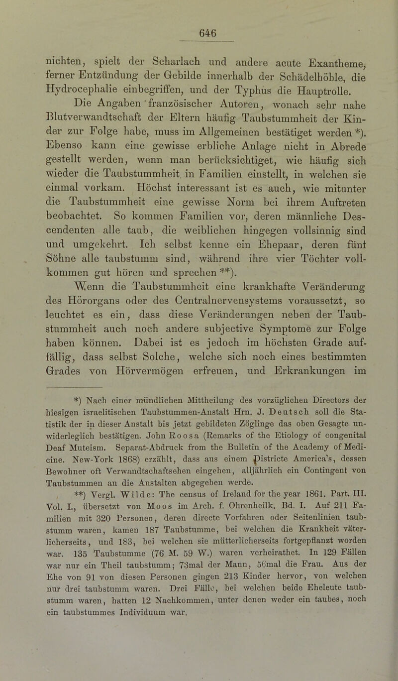 nichten, spielt der Scharlach und andere acute Exantheme, ferner Entzündung der Gebilde innerhalb der Schädelhöhle, die Hydrocephalie einbegriffen, und der Typhus die Hauptrolle. Die Angaben französischer Autoren, wonach sehr nahe Blutverwandtschaft der Eltern häufig Taubstummheit der Kin- der zur Folge habe, muss im Allgemeinen bestätiget werden*). Ebenso kann eine gewisse erbliche Anlage nicht in Abrede gestellt werden, wenn man berücksichtiget, wie häufig sich wieder die Taubstummheit in Familien einstellt, in welchen sie einmal vorkam. Höchst interessant ist es auch, wie mitunter die Taubstummheit eine gewisse Norm bei ihrem Auftreten beobachtet. So kommen Familien vor, deren männliche Des- cendenten alle taub, die weiblichen hingegen vollsinnig sind und umgekehrt. Ich selbst kenne ein Ehepaar, deren fünf Söhne alle taubstumm sind, während ihre vier Töchter voll- kommen gut hören und sprechen **). Wenn die Taubstummheit eine krankhafte Veränderung des Hörorgans oder des Centralnervensystems voraussetzt, so leuchtet es ein, dass diese Veränderungen neben der Taub- stummheit auch noch andere subjective Symptome zur Folge haben können. Dabei ist es jedoch im höchsten Grade auf- fällig, dass selbst Solche, welche sich noch eines bestimmten Grades von Hörvermögen erfreuen, und Erkrankungen im *) Nach einer mündlichen Mittheilung des vorzüglichen Directors der hiesigen israelitischen Taubstummen-Anstalt Hrn. J. Deutsch soll die Sta- tistik der in dieser Anstalt bis jetzt gebildeten Zöglinge das oben Gesagte un- widerleglich bestätigen. JohnRoosa (Remarks of the Etiology of congenital Deaf Muteism. Separat-Abdruck from the Bulletin of the Academy of Medi- cine. New-York 1868) erzählt, dass aus einem Districte America’s, dessen Bewohner oft Verwandtschaftsehen eingehen, alljährlich ein Contingent von Taubstummen an die Anstalten abgegeben werde. **) Vergl. Wilde: The census of Ireland for the year 1861. Part. III. Vol. I., übersetzt von Moos im Arcli. f. Ohrenheilk. Bd. I. Auf 211 Fa- milien mit 320 Personen, deren directe Vorfahren oder Seitenlinien taub- stumm waren, kamen 187 Taubstumme, bei welchen die Krankheit väter- licherseits, und 183, bei welchen sie mütterlicherseits fortgepflanzt worden war. 135 Taubstumme (76 M. 59 W.) waren verheirathet. In 129 Fällen war nur ein Theil taubstumm; 73mal der Mann, 56mal die Frau. Aus der Ehe von 91 von diesen Personen gingen 213 Kinder hervor, von welchen nur drei taubstumm waren. Drei Fälle, bei welchen beide Eheleute taub- stumm waren, batten 12 Nachkommen, unter denen weder ein taubes, noch ein taubstummes Individuum war.
