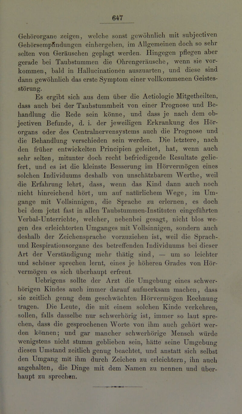 Gehörorgane zeigen, welche sonst gewöhnlich mit subjectiven Gehörsempfindlingen einhergehen, im Allgemeinen doch so sehr selten von Geräuschen geplagt werden. Hingegen pflegen aber gerade bei Taubstummen die Ohrengeräusche, wenn sie Vor- kommen, bald in Hallucinationen auszuarten, und diese sind dann gewöhnlich das erste Symptom einer vollkommenen Geistes- störung. Es ei'gibt sich aus dem über die Aetiologie Mitgetheilten, dass auch bei der Taubstummheit von einer Prognose und Be- handlung die Rede sein könne, und dass je nach dem ob- jectiven Befunde, d. i. der jeweiligen Erkrankung des Hör- organs oder des Centralnervensystems auch die Prognose und die Behandlung verschieden sein werden. Die letztere, nach den früher entwickelten Principien geleitet, hat, wenn auch sehr selten, mitunter doch recht befriedigende Resultate gelie- fert, und es ist die kleinste Besserung im Hörvermögen eines solchen Individuums deshalb von unschätzbarem Werthe, weil die Erfahrung lehrt, dass, wenn das Kind dann auch noch nicht hinreichend hört, um auf natürlichem Wege, im Um- gänge mit Vollsinnigen, die Sprache zu erlernen, es doch bei dem jetzt fast in allen Taubstummen-Instituten eingeführten Verbal-Unterrichte, welcher, nebenbei gesagt, nicht blos we- gen des erleichterten Umganges mit Vollsinnigen, sondern auch deshalb der Zeichensprache vorzuziehen ist, weil die Sprach- und Respirationsorgane des betreffenden Individuums bei dieser Art der Verständigung mehr thätig sind, — um so leichter und schöner sprechen lernt, eines je höheren Grades von Hör- vermögen es sich überhaupt erfreut. Uebrigens sollte der Arzt die Umgebung eines schwer- hörigen Kindes auch immer darauf aufmerksam machen, dass sie zeitlich genug dem geschwächten Hörvermögen Rechnung tragen. Die Leute, die mit einem solchen Kinde verkehren, sollen, falls dasselbe nur schwerhörig ist, immer so laut spre- chen, dass die gesprochenen Worte von ihm auch gehört wer- den können; und gar mancher schwerhörige Mensch würde wenigstens nicht stumm geblieben sein, hätte seine Umgebung diesen Umstand zeitlich genug beachtet, und anstatt sich selbst den Umgang mit ihm durch Zeichen zu erleichtern, ihn auch angehalten, die Dinge mit dem Namen zu nennen und über- haupt zu sprechen.