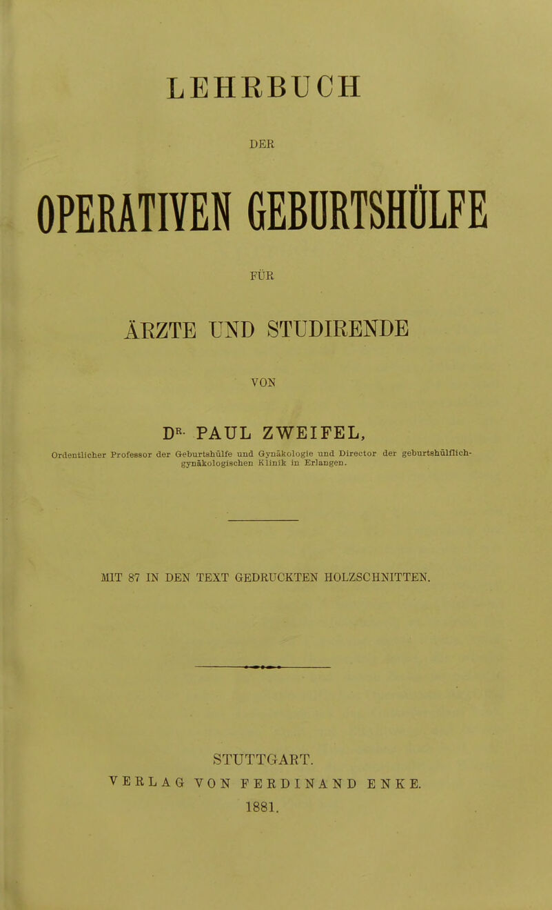 LEHRBUCH DER OPERATIYEN GEBÜRTSHÜLFE FÜR ÄRZTE IMD 8TUDIRENDE VON DR PAUL Ordentlicher Professor der Geburtshülfe und gynäkologischen ZWEIFEL, Gynäkologie und Director der geburtshülflich- Klinik in Erlangen. MIT 87 IN DEN TEXT GEDRUCKTEN HOLZSCHNITTEN. STUTTGART. VERLAG VON FEEDINAND ENKE. 1881.