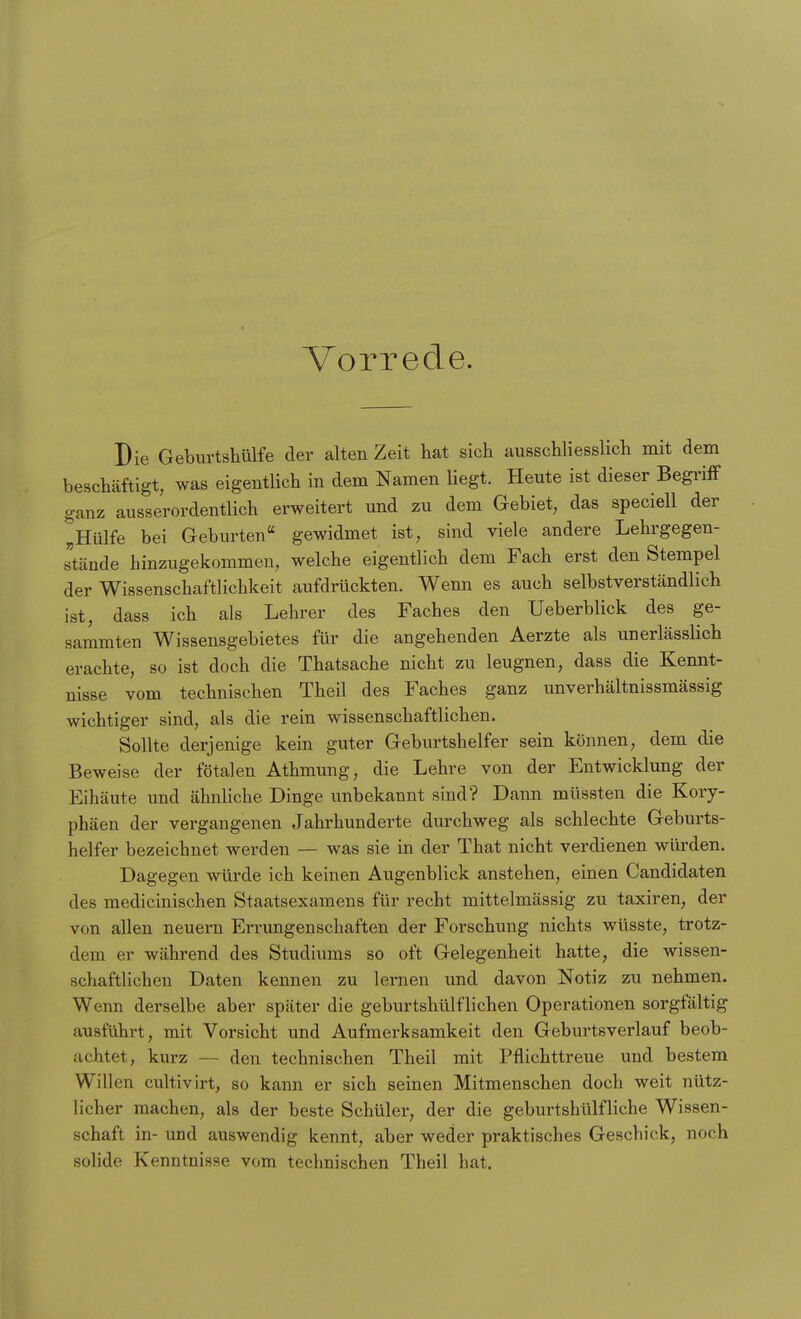 Vorrede. Die Geburtshülfe der alten Zeit hat sich ausschliesslich mit dem beschäftigt, was eigentlich in dem Namen liegt. Heute ist dieser Begriff ganz ausserordentlich erweitert und zu dem Gebiet, das speciell der Hülfe bei Geburten gewidmet ist, sind viele andere Lehrgegen- stände hinzugekommen, welche eigentlich dem Fach erst den Stempel der Wissenschaftlichkeit aufdrückten. Wenn es auch selbstverständlich ist, dass ich als Lehrer des Faches den Ueberblick des ge- sammten Wissensgebietes für die angehenden Aerzte als unerlässlich erachte, so ist doch die Thatsache nicht zu leugnen, dass die Kennt- nisse vom technischen Theil des Faches ganz unverhältnissmässig wichtiger sind, als die rein wissenschaftlichen. Sollte derjenige kein guter Geburtshelfer sein können, dem die Beweise der fötalen Athmung, die Lehre von der Entwicklung der Eihäute und ähnliche Dinge unbekannt sind? Dann müssten die Kory- phäen der vergangenen Jahrhunderte durchweg als schlechte Geburts- helfer bezeichnet werden — was sie in der That nicht verdienen würden. Dagegen würde ich keinen Augenblick anstehen, einen Candidaten des medicinischen Staatsexamens für recht mittelmässig zu taxiren, der von allen neuern Errungenschaften der Forschung nichts wüsste, trotz- dem er während des Studiums so oft Gelegenheit hatte, die wissen- schaftlichen Daten kennen zu lernen und davon Notiz zu nehmen. Wenn derselbe aber später die geburtshülflichen Operationen sorgfältig ausführt, mit Vorsicht und Aufmerksamkeit den Geburtsverlauf beob- achtet, kurz — den technischen Theil mit Pflichttreue und bestem Willen cultivirt, so kann er sich seinen Mitmenschen doch weit nütz- licher machen, als der beste Schüler, der die geburtshülfliehe Wissen- schaft in- und auswendig kennt, aber weder praktisches Geschick, noch solide Kenntnisse vom technischen Theil hat.