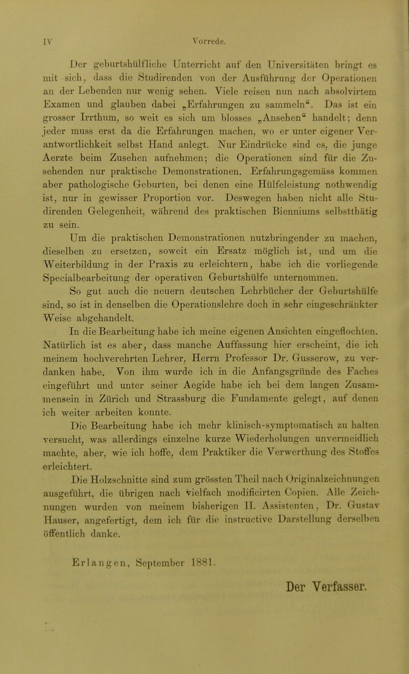 Der geburtshilfliche Unterricht auf den Universitäten bringt es mit sich, dass die Studirenden von der Ausführung der Operationen an der Lebenden nur wenig sehen. Viele reisen nun nach absolvirtem Examen und glauben dabei „Erfahrungen zu sammeln. Das ist ein grosser Irrthum, so weit es sich um blosses „Ansehen handelt; denn jeder muss erst da die Erfahrungen machen, wo er unter eigener Ver- antwortlichkeit selbst Hand anlegt. Nur Eindrücke sind es, die junge Aerzte beim Zusehen aufnehmen; die Operationen sind für die Zu- sehenden nur praktische Demonstrationen. Erfahrungsgemäss kommen aber pathologische Geburten, bei denen eine Hülfeleistung nothwendig ist, nur in gewisser Proportion vor. Deswegen haben nicht alle »Stu- direnden Gelegenheit, während des praktischen Bienniums selbstthätig zu sein. Um die praktischen Demonstrationen nutzbringender zu machen, dieselben zu ersetzen, soweit ein Ersatz möglich ist, und um die Weiterbildung in der Praxis zu erleichtei*n, habe ich die vorliegende Specialbeai-beitung der operativen Geburtshülfe unternommen. So gut auch die neuern deutschen Lehrbücher der Geburtshülfe sind, so ist in denselben die Operationslehre doch in sehr eingeschränkter Weise abgehandelt. In die Bearbeitung habe ich meine eigenen Ansichten eingeflochten. Natürlich ist es aber, dass manche Auffassung hier erscheint, die ich meinem hochverehrten Lehrer, Herrn Professor Dr. Gusserow, zu ver- danken habe. Von ihm wurde ich in die Anfangsgründe des Faches eingeführt und unter seiner Aegide habe ich bei dem langen Zusam- mensein in Zürich und Strassburg die Fundamente gelegt, auf denen ich weiter arbeiten konnte. Die Bearbeitung habe ich mehr klinisch-symptomatisch zu halten versucht, was allerdings einzelne kurze Wiederholungen unvermeidlich machte, aber, wie ich hoffe, dem Praktiker die Verwerthung des Stoffes erleichtert. Die Holzschnitte sind zum grössten Theil nach Originalzeichnungen ausgeführt, die übrigen nach vielfach modifieirten Copien. Alle Zeich- nungen wurden von meinem bisherigen II. Assistenten, Dr. Gustav Hauser, angefertigt, dem ich für die instructive Darstellung derselben öffentlich danke. Erlangen, September 1881. Der Verfasser.