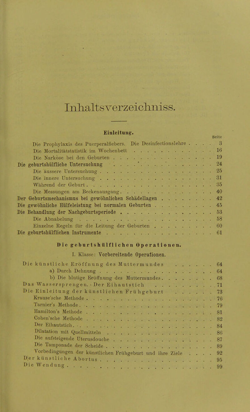 Inlialtsverzeiclmiss. Einleitung. Seite Die Prophylaxis des Puerperalfiebers. Die Desinfectionslehre .... 3 Die Mortalitätstatistik im Wochenbett 16 Die Narkose bei den Geburten 19 Die geburtshülfliche Untersuchung 24 Die äussere Untersuchung 25 Die innere Untersuchung 31 Während der Geburt 35 Die Messungen am Beckenausgang 40 Der Geburtsmechanismus hei gewöhnlichen Schädellagen 42 Die gewöhnliche Hülfeleistung hei normalen Gehurten 45 Die Behandlung der Nachgeburtsperiode 53 Die Abnabelung 58 Einzelne Regeln für die Leitung der Geburten 60 Die geburtshülflichen Instrumente 61 Die geburtshülflichen Operationen. I. Klasse: Vorbereitende Operationen. Die künstliche Eröffnung des Muttermundes 64 a) Durch Dehnung 64 b) Die blutige Eröffnung des Muttermundes 68 Das Wassersprengen. • Der Eihautstich 71 Die Einleitung der künstlichen Frü hgeburt 73 Krause'sche Methode 76 Tarnier's Methode. • : . 79 Hamilton's Methode . 81 Cohen'sche Methode 82 Der Eihautstich . • 84 Dilatation mit Quellmitteln 86 Die aufsteigende Uterusdouche 87 Die Tamponade der Scheide 89 Vorbedingungen der künstlichen Frühgeburt und ihre Ziele .... 92 DJer künstliche Abortus 95 Die Wendung 99