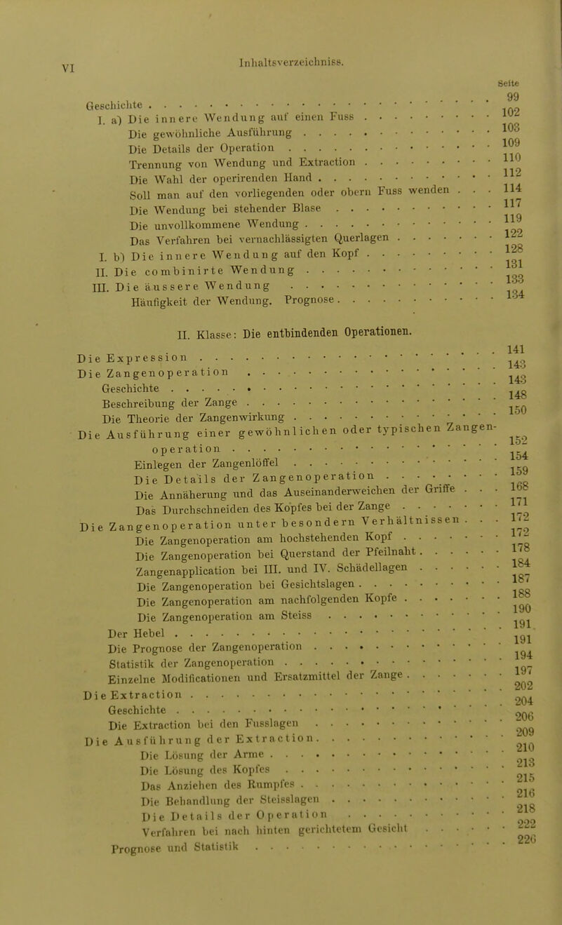 Seite 99 Geschichte I. a) Die innere Wendung auf einen Fuss Die gewöhnliche Ausführung 10° Die Details der Operation Trennung von Wendung und Extraction Die Wahl der operirenden Hand Soll man auf den vorliegenden oder obern Fuss wenden ... 114 Die Wendung bei stehender Blase * Die unvollkommene Wendung *~ Das Verfahren bei vernachlässigten Querlagen L b) Die innere Wendung auf den Kopf ^8 EL Die combinirte Wendung III. Die äussere Wendung Häufigkeit der Wendung. Prognose 104 II. Klasse: Die entbindenden Operationen. 141 Die Expression ^ Die Zangenoperation Geschichte ^ Beschreibung der Zange Die Theorie der Zangenwirkung Die Ausführung einer gewöhnlichen oder typischen Zangen- ^ Operation ~ Einlegen der Zangenlöffel Die Details der Zangenoperation J Die Annäherung und das Auseinanderweichen der Griffe . . . lbb Das Durchschneiden des Kopfes bei der Zange Die Zangenoperation unter besondern Verhältnissen. . . 172 Die Zangenoperation am hochstehenden Kopf l '~ Die Zangenoperation bei Querstand der Pfeilnaht 184 187 Zangenapplication bei IH. und IV. Schädellagen Die Zangenoperation bei Gesichtslagen .... Die Zangenoperation am nachfolgenden Kopfe ^ Die Zangenoperation am Steiss Der Hebel < Die Prognose der Zangenoperation Statistik der Zangenoperation Einzelne Modifikationen und Ersatzmittel der Zange ^ Die Extraction Geschichte * , . j -n i ... 20b Die Extraction bei den Fusslagen Die Ausführung der Extraction Die Lösung der Arme Die Lösung des Kopfes Das Anziehen des Rumpfes Die Behandlung der Steisslagen Die Details der Operation Verfahren bei nach hinten gerichtetem Gesicht . . • • • • Prognose und Statistik