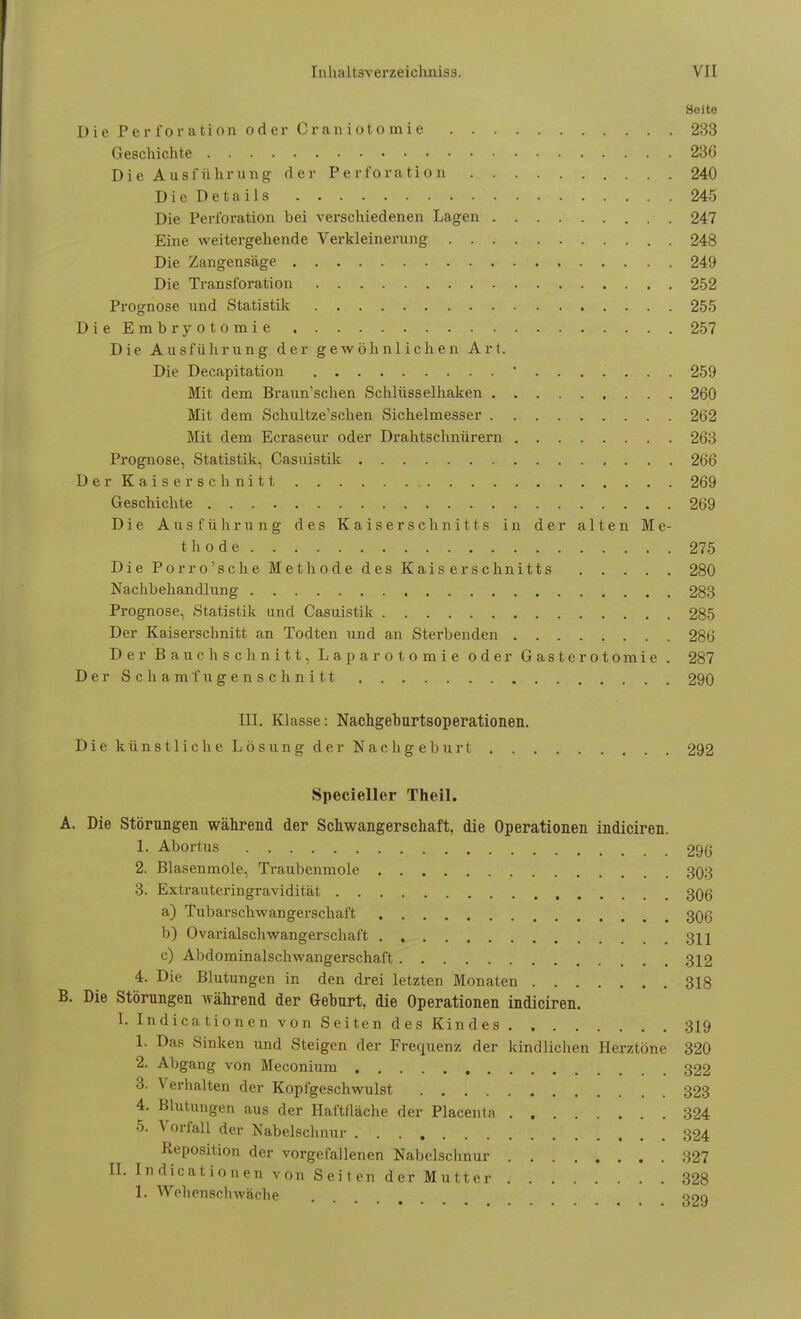 Seite DiePerforationoderCraniotomie 233 Geschichte 236 Die Ausführung der Perforation 240 Die Details 245 Die Perforation bei verschiedenen Lagen 247 Eine weitergehende Verkleinerung 248 Die Zangensäge 249 Die Transforation 252 Prognose und Statistik 255 DieEmbryotomie 257 Die Ausführung der gewöhnlichen Art. Die Decapitation 259 Mit dem Braun'schen Schlüsselhaken 260 Mit dem Schultze'schen Sichelmesser 262 Mit dem Ecraseur oder Drahtschnürern 263 Prognose, Statistik, Casuistik 266 Der Kaiserschnitt 269 Geschichte 269 Die Ausführung des Kaiserschnitts in der alten Me- thode ..... 275 Die Porro'sche Methode des Kaiserschnitts 280 Nachbehandlung 283 Prognose, Statistik und Casuistik 285 Der Kaiserschnitt an Todten und an Sterbenden 286 Der Bauchschnitt, Laparotomie oder Gasterotomie . 287 Der Schamfugenschnitt 290 III. Klasse: Nachgeburtsoperationen. Die künstliche Lösung der Nachgeburt 292 Specieller Theil. A. Die Störungen während der Schwangerschaft, die Operationen indiciren. 1. Abortus 296 2. Blasenmole, Traubenmole 303 3. Extrauteringravidität 3Qg a) Tubarschwangerschaft 30ß b) Ovarialschwangerschaft 311 c) Abdominalschwangerschaft . . 312 4. Die Blutungen in den drei letzten Monaten 318 B. Die Störungen während der Geburt, die Operationen indiciren. I. Indicationen von Seiten des Kindes 319 1. Das Sinken und Steigen der Frequenz der kindlichen Herztöne 320 2. Abgang von Meconium 322 3. Verhalten der Kopfgeschwulst 323 4. Blutungen aus der Haftfläche der Placenta 324 5. Vorfall der Nabelschnur 324 Reposition der vorgefallenen Nabelschnur 327 II. Indicationen von Seiten der Mutter 328 1. Wchenschwäche «9Q