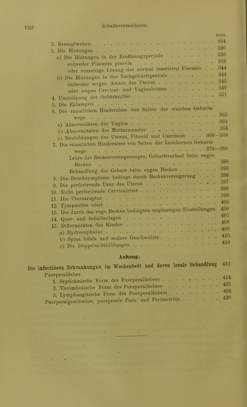 Seite 334 336 yjjj Inhaltsverzeichnies. 2. Krampl'wehen 3. Die Blutungen a) Die Blutungen in der Eröffnungsperiode 336 entweder Placenta praevia 336 oder vorzeitige Lösung der normal inserirten Placenta . . 344 b) Die Blutungen in der Nachgeburtsperiode 344 entweder wegen Atonie des Uterus 34o oder wegen Cervical- und Vaginalrissen 349 4. Umstülpung der Gebärmutter 351 5. Die Eklampsie 6. Die räumlichen Hindernisse von Seiten der weichen Geburts- 363 wege a) Abnormitäten der Vagina b~) Abnormitäten des Muttermundes 364 c) Neubildungen des Uterus, Fibroid und Carcinom . . 366-369 7 Die räumlichen Hindernisse von Seiten der knöchernen Geburts- wege 3™-388 Lehre der Beckenverengerungen, Geburtsverlauf beim engen Becken 388 Behandlung der Geburt beim engen Becken 393 8. Die Drucksymptome bedingt durch Beckenverengerung ... 396 9. Die perforirende Usur des Uterus 397 10. Nicht perforirende Cervicalrisse 398 11. Die Uterusruptur 12. Tympanites uteri ;,*' ,n4- 13. Die durch das enge Becken bedingten ungünstigen Einstellungen 400 14. Quer- und Schulterlagen * ' 15. Difformitäten des Kindes a) Hydrocephalus b) Spina bifida und andere Geschwülste c) Die Doppelmissbildungen Anhang. Die infectiösen Erkrankungen im Wochenbett nnd deren locale Behandlung 418 Puerperalfieber. . 1. Sept'icämische Form des Puerperalfiebers * 2. Thrombotische Form des Puerperalfiebers *** 3. Lymphangitische Form des Puerperalfiebers 424 Puerperalgeschwiire, puerperale Para- und Perimetritis 4Ä