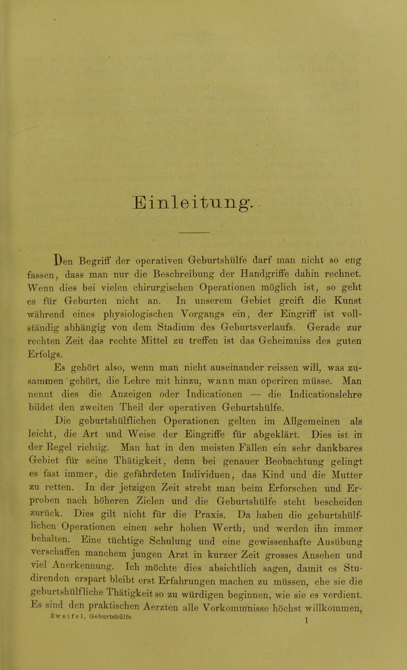 Einleitung. Den Begriff der operativen Geburtshülfe darf man nicht so eng fassen, dass man nur die Beschreibung der Handgriffe dahin rechnet. Wenn dies bei vielen chirurgischen Operationen möglich ist, so geht es für Geburten nicht an. In unserem Gebiet greift die Kunst während eines physiologischen Vorgangs ein, der Eingriff ist voll- ständig abhängig von dem Stadium des GeburtsVerlaufs. Gerade zur rechten Zeit das rechte Mittel zu treffen ist das Geheimniss des guten Erfolgs. Es gehört also, wenn man nicht auseinander reissen will, was zu- sammen'gehört, die Lehre mit hinzu, wann man operiren müsse. Man nennt dies die Anzeigen oder Indicationen — die Indicationslehre bildet den zweiten Theil der operativen Geburtshülfe. Die geburtshülflichen Operationen gelten im Allgemeinen als leicht, die Art und Weise der Eingriffe für abgeklärt. Dies ist in der Regel richtig. Man hat in den meisten Fällen ein sehr dankbares Gebiet für seine Thätigkeit, denn bei genauer Beobachtung gelingt es fast immer, die gefährdeten Individuen, das Kind und die Mutter zu retten. In der jetzigen Zeit strebt man beim Erforschen und Er- proben nach höheren Zielen und die Geburtshülfe steht bescheiden zurück. Dies gilt nicht für die Praxis. Da haben die geburtshülf- lichen Operationen einen sehr hohen Werth, und werden ihn immer behalten. Eine tüchtige Schulung und eine gewissenhafte Ausübung verschaffen manchem jungen Arzt in kurzer Zeit grosses Ansehen und viel Anerkennung. Ich möchte dies absichtlich sagen, damit es Stu- direnden erspart bleibt erst Erfahrungen machen zu müssen, ehe sie die geburtshülfliche Thätigkeit so zu würdigen beginnen, wie sie es verdient. Es sind den praktischen Aerzten alle Vorkommnisse höchst willkommen, Zweifel, Geburtshülfe. ,