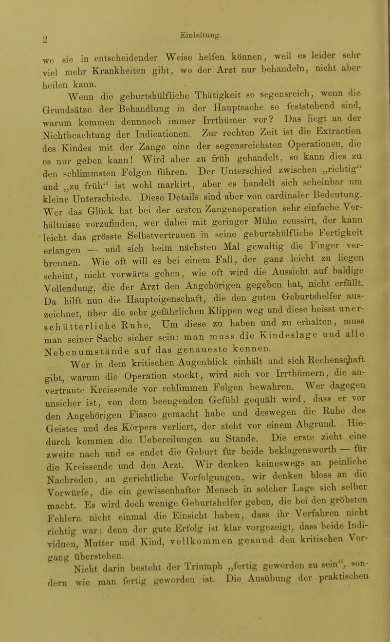 wo sie in entscheidender Weise helfen können, weil es leider sehr viel mehr Krankheiten gibt, wo der Arzt nur behandeln, nicht aber heilen kann. Wenn die geburtshülfliehe Thätigkeit so segensreich, wenn die Grundsätze der Behandlung in der Hauptsache so feststehend sind, warum kommen dennnoch immer Irrthümer vor? Das liegt an der Nichtbeachtung der Indicationen. Zur rechten Zeit ist die Extraktion des Kindes mit der Zange eine der segensreichsten Operationen, die es nur geben kann! Wird aber zu früh gehandelt, so kann dies zu den schlimmsten Folgen führen. Der Unterschied zwischen „richtig und „zu früh ist wohl markirt, aber es handelt sich scheinbar um kleine Unterschiede. Diese Details sind aber von cardinaler Bedeutung. Wer das Glück hat bei der ersten Zangenoperation sehr einfache Ver- hältnisse vorzufinden, wer dabei mit geringer Mühe reussirt, der kanu leicht das grösste Selbstvertrauen in seine geburtshülf liehe Fertigkeit erlangen — und sich beim nächsten Mal gewaltig die Finger ver- brennen. Wie oft will es bei einem Fall, der ganz leicht zu liegen scheint, nicht vorwärts gehen, wie oft wird die Aussicht auf baldige Vollendung, die der Arzt den Angehörigen gegeben hat, nicht erfüllt. Da hilft nun die Haupteigenschaft, die den guten Geburtshelfer aus- zeichnet, über die sehr gefährlichen Klippen weg und diese heisst uner- schütterliche Ruhe. Um diese zu haben und zu erhalten, muss man seiner Sache sicher sein: man muss die Kindeslage und alle Nebenumstände auf das genaueste kennen. Wer in dem kritischen Augenblick einhält und sich Rechenschaft gibt, warum die Operation stockt, wird sich vor Irrthümern, die an- vertraute Kreissende vor schlimmen Folgen bewahren. Wer dagegen unsicher ist, von dem beengenden Gefühl gequält wird, dass er vor den Angehörigen Fiasco gemacht habe und deswegen die Ruhe des Geistes und des Körpers verliert, der steht vor einem Abgrund. Hie- durch kommen die Uebereilungen zu Stande. Die erste zieht eine zweite nach und es endet die Geburt für beide beklagenswerth — für die Kreissende und den Arzt. Wir denken keineswegs an peinliche Nachreden, an gerichtliche Vorfolgungen, wir denken bloss an die Vorwürfe, die ein gewissenhafter Mensch in solcher Lage sich selber macht. Es wird doch wenige Geburtshelfer geben, die bei den gröbsten Fehlern nicht einmal die Einsicht haben, dass ihr Verfahren nicht richtig war; denn der gute Erfolg ist klar vorgezeigt, dass beide Indi- viduen, Mutter und Kind, vollkommen gesund den kritischen Vor- gang überstehen. n Nicht darin besteht der Triumph „fertig geworden zu sein , son- dern wie man fertig geworden ist. Die Ausübung der praktischen