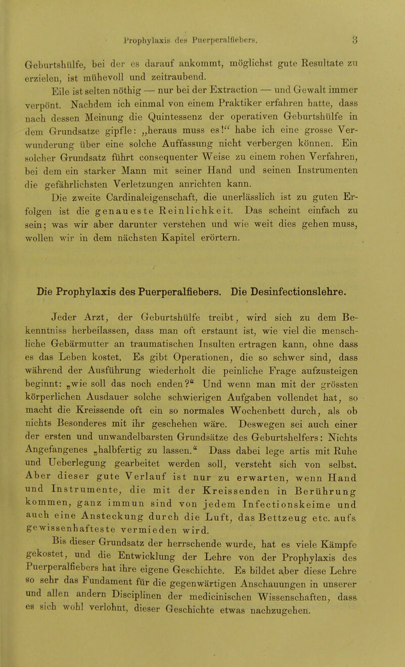 Geburtshülie, bei der es darauf ankommt, möglichst gute Resultate zu erzielen, ist mühevoll und zeitraubend. Eile ist selten nöthig — nur bei der Extraction — und Gewalt immer verpönt. Nachdem ich einmal von einem Praktiker erfahren hatte, dass □ach dessen Meinung die Quintessenz der operativen Geburtshülfe in dem Grundsatze gipfle: „heraus muss es! habe ich eine grosse Ver- wunderung über eine solche Auffassung nicht verbergen können. Ein solcher Grundsatz führt consequenter Weise zu einem rohen Verfahren, bei dem ein starker Mann mit seiner Hand und seinen Instrumenten die gefährlichsten Verletzungen anrichten kann. Die zweite Cardinaleigenschaft, die unerlässlich ist zu guten Er- folgen ist die genaueste Reinlichkeit. Das scheint einfach zu sein; was wir aber darunter verstehen und wie weit dies gehen muss, wollen wir in dem nächsten Kapitel erörtern. Die Prophylaxis des Puerperalfiebers. Die Desinfectionslehre. Jeder Arzt, der Geburtshülfe treibt, wird sich zu dem Be- kenntniss herbeilassen, dass man oft erstaunt ist, wie viel die mensch- liche Gebärmutter an traumatischen Insulten ertragen kann, ohne dass es das Leben kostet. Es gibt Operationen, die so schwer sind, dass während der Ausführung wiederholt die peinliche Frage aufzusteigen beginnt: „wie soll das noch enden? Und wenn man mit der grössten körperlichen Ausdauer solche schwierigen Aufgaben vollendet hat, so macht die Kreissende oft ein so normales Wochenbett durch, als ob nichts Besonderes mit ihr geschehen wäre. Deswegen sei auch einer der ersten und unwandelbarsten Grundsätze des Geburtshelfers: Nichts Angefangenes „halbfertig zu lassen. Dass dabei lege artis mit Ruhe und Ueberlegung gearbeitet werden soll, versteht sich von selbst. Aber dieser gute Verlauf ist nur zu erwarten, wenn Hand und Instrumente, die mit der Kreissenden in Berührung kommen, ganz immun sind von jedem Infectionskeime und auch eine Ansteckung durch die Luft, das Bettzeug etc. aufs gewissenhafteste vermieden wird. Bis dieser Grundsatz der herrschende wurde, hat es viele Kämpfe gekostet, und die Entwicklung der Lehre von der Prophylaxis des Puerperalfiebers hat ihre eigene Geschichte. Es bildet aber diese Lehre so sehr das Fundament für die gegenwärtigen Anschauungen in unserer und allen andern Disciplinen der medicinischen Wissenschaften, dass es sich wohl verlohnt, dieser Geschichte etwas nachzugehen.