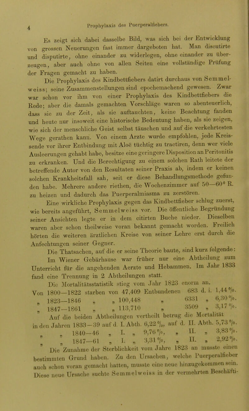 Es zeigt sich dabei dasselbe Bild, was sich bei der Entwicklung von grossen Neuerungen fast immer dargeboten hat. Man discutirte und disputirte, ohne einander zu widerlegen, ohne einander zu über- zeugen, aber auch ohne von allen Seiten eine vollständige Prüfung der Fragen gemacht zu haben. Die Prophylaxis des Kindbettfiebers datirt durchaus von Semmel- weiss; seine Zusammenstellungen sind epochemachend gewesen. Zwar war schon vor ihm von einer Prophylaxis des Kindbettfiebers die Rede- aber die damals gemachten Vorschläge waren so abenteuerlich, dass sie zu der Zeit, als sie auftauchten, keine Beachtung fanden und heute nur insoweit eine historische Bedeutung haben, als sie zeigen, wie sich der menschliche Geist selbst täuschen und auf die verkehrtesten Wege gerathen kann. Von einem Arzte wurde empfohlen, jede Kreis- sende vor ihrer Entbindung mit Aloe tüchtig zu tractiren, denn wer viele Ausleerungen gehabt habe, besitze eine geringere Disposition an Peritonitis zu erkranken. Und die Berechtigung zu einem solchen Rath leitete der betreffende Autor von den Resultaten seiner Praxis ab, indem er keinen solchen Krankheitsfall sah, seit er diese Behandlungsmethode gefun- den habe. Mehrere andere riethen, die Wochenzimmer auf 50—60° R. zu heizen und dadurch das Puerperalmiasma zu zerstören. Eine wirkliche Prophylaxis gegen das Kindbettfieber schlug zuerst, wie bereits angeführt, Semmelweiss vor. Die öffentliche Begründung seiner Ansichten legte er in dem citirten Buche nieder. Dieselben waren aber schon theilweise voran bekannt gemacht worden. Freilich hörten die weiteren ärztlichen Kreise von seiner Lehre erst durch die Anfechtungen seiner Gegner. Die Thatsachen, auf die er seine Theorie baute, sind kurz folgende: Im Wiener Gebärhause war früher nur eine Abtheilung zum Unterricht für die angehenden Aerzte und Hebammen. Im Jahr 1833 fand eine Trennung in 2 Abtheilungen statt. Die Mortalitätsstatistik stieg vom Jahr 1823 enorm an. Von 1800—1822 starben von 47,409 Entbundenen 683 d.i. 1,44 °/o. „ 1823—1846 „ » 100,448 „ 6331 » 6,30 >. „ 1847-1861 „ „ 113,710 „ 3509 „ 3,17 °/o. Auf die beiden Abtheilungen vertheilt betrug die Mortalität in den Jahren 1833-39 auf d. I. Abth. 6,22 % auf d. EL Abth. 5,73 °/o. 1840-46 , I. „ 9,76 »/o, „ XL „ 3,83 % l 1847-61 „ I. , 3,31 °/o, , EI. , 2,92 o/o. Die Zunahme der Sterblichkeit vom Jahre 1823 an musste emeu bestimmten Grund haben. Zu den Ursachen, welche Puerperalfieber auch schon voran gemacht hatten, musste eine neue hinzugekommen sein. Diese neue Ursache suchte Semmelweiss in der vermehrten Beschäfti-