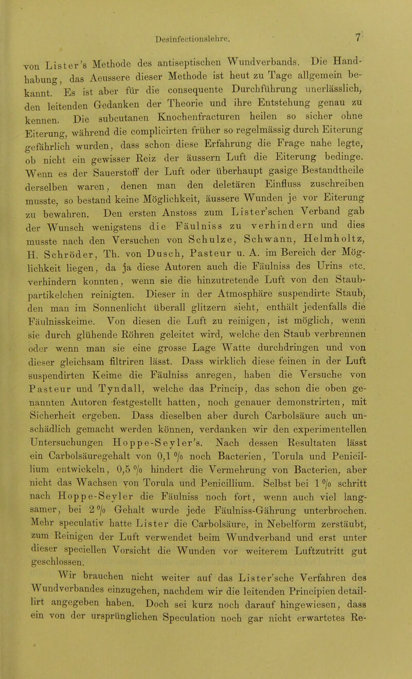 von List er's Methode des antiseptischen Wundverbands. Die Hand- habung, das Aeussere dieser Methode ist heut zu Tage allgemein be- kannt. Es ist aber für die consequente Durchführung unerlässlich, den leitenden Gedanken der Theorie und ihre Entstehung genau zu kennen. Die subcutanen Knochenfracturen heilen so sicher ohne Eiterung, während die complicirten früher so regelmässig durch Eiterung gefährlich wurden, dass schon diese Erfahrung die Frage nahe legte, ob nicht ein gewisser Reiz der äussern Luft die Eiterung bedinge. Wenn es der Sauerstoff der Luft oder überhaupt gasige Bestandtheile derselben waren, denen man den deletären Einfluss zuschreiben musste, so bestand keine Möglichkeit, äussere Wunden je vor Eiterung zu bewahren. Den ersten Anstoss zum Lister'schen Verband gab der Wunsch wenigstens die Fäulniss zu verhindern und dies musste nach den Versuchen von Schulze, Schwann, Helmholtz, H. Schröder, Th. von Dusch, Pasteur u. A. im Bereich der Mög- lichkeit liegen, da ja diese Autoren auch die Fäulniss des Urins etc. verhindern konnten, wenn sie die hinzutretende Luft von den Staub- partikelchen reinigten. Dieser in der Atmosphäre suspendirte Staub, den man im Sonnenlicht überall glitzern sieht, enthält jedenfalls die Fäulnisskeime. Von diesen die Luft zu reinigen, ist möglich, wenn sie durch glühende Röhren geleitet wird, welche den Staub verbrennen oder wenn man sie eine grosse Lage Watte durchdringen und von dieser gleichsam filtriren lässt. Dass wirklich diese feinen in der Luft suspendirten Keime die Fäulniss anregen, haben die Versuche von Pasteur und Tyndall, welche das Princip, das schon die oben ge- nannten Autoren festgestellt hatten, noch genauer demonstrirten; mit Sicherheit ergeben. Dass dieselben aber durch Carbolsäure auch un- schädlich gemacht werden können, verdanken wir den experimentellen Untersuchungen Hoppe-Seyler's. Nach dessen Resultaten lässt ein Carbolsäuregehalt von 0,1 °/o noch Bacterien, Torula und Penicil- lium entwickeln, 0,5 °/o hindert die Vermehrung von Bacterien, aber nicht das Wachsen von Torula und Penicillium. Selbst bei 1 °/o schritt nach Hoppe-Seyler die Fäulniss noch fort, wenn auch viel lang- samer, bei 2°/o Gehalt wurde jede Fäulniss-Gährung unterbrochen. Mehr speculativ hatte List er die Carbolsäure, in Nebelform zerstäubt, zum Reinigen der Luft verwendet beim Wundverband und erst unter dieser speciellen Vorsicht die Wunden vor weiterem Luftzutritt gut geschlossen. Wir brauchen nicht weiter auf das Li st er'sehe Verfahren des Wundverbandes einzugehen, nachdem wir die leitenden Principien detail- lirt angegeben haben. Doch sei kurz noch darauf hingewiesen, dass ein von der ursprünglichen Speculation noch gar nicht erwartetes Re-