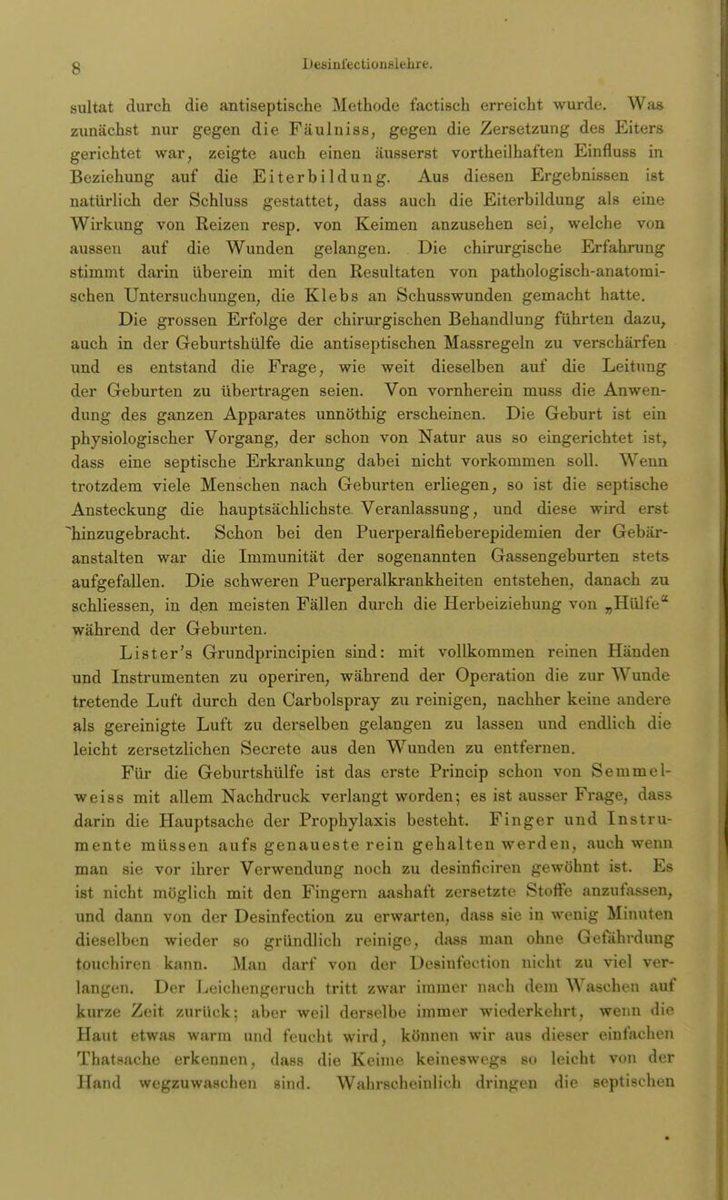 sultat durch die antiseptische Methode factisch erreicht wurde. Was zunächst nur gegen die Fäulniss, gegen die Zersetzung des Eiters gerichtet war, zeigte auch einen äusserst vortheilhaften Einfluss in Beziehung auf die Eiterbildung. Aus diesen Ergebnissen ist natürlich der Schluss gestattet, dass auch die Eiterbildung als eine Wirkung von Reizen resp. von Keimen anzusehen sei, welche von aussen auf die Wunden gelangen. Die chirurgische Erfahrung stimmt darin überein mit den Resultaten von pathologisch-anatomi- schen Untersuchungen, die Klebs an Schusswunden gemacht hatte. Die grossen Erfolge der chirurgischen Behandlung führten dazu, auch in der Geburtshülfe die antiseptischen Massregeln zu verschärfen und es entstand die Frage, wie weit dieselben auf die Leitung der Geburten zu übertragen seien. Von vornherein muss die Anwen- dung des ganzen Apparates unnöthig erscheinen. Die Geburt ist ein physiologischer Vorgang, der schon von Natur aus so eingerichtet ist, dass eine septische Erkrankung dabei nicht vorkommen soll. Wenn trotzdem viele Menschen nach Geburten erliegen, so ist die septische Ansteckung die hauptsächlichste Veranlassung, und diese wird erst hinzugebracht. Schon bei den Puerperalfieberepidemien der Gebär- anstalten war die Immunität der sogenannten Gassengeburten stets aufgefallen. Die schweren Puerperalkrankheiten entstehen, danach zu schliessen, in den meisten Fällen durch die Herbeiziehung von „Hülfe während der Geburten. Lister's Grundprincipien sind: mit vollkommen reinen Händen und Instrumenten zu operiren, während der Operation die zur Wunde tretende Luft durch den Carbolspray zu reinigen, nachher keine andere als gereinigte Luft zu derselben gelangen zu lassen und endlich die leicht zersetzlichen Secrete aus den Wunden zu entfernen. Für die Geburtshülfe ist das erste Princip schon von Semmel- weiss mit allem Nachdruck verlangt worden; es ist ausser Frage, dass darin die Hauptsache der Prophylaxis besteht. Finger und Instru- mente müssen aufs genaueste rein gehalten werden, auch wenn man sie vor ihrer Verwendung noch zu desinficiren gewöhnt ist. Es ist nicht möglich mit den Fingern aashaft zersetzte Stoffe anzufassen, und dann von der Desinfection zu erwarten, dass sie in wenig Minuten dieselben wieder so gründlich reinige, dass man ohne Gefährdung touchiren kann. Man darf von der Desinfection nicht zu viel ver- langen. Der Leichengeruch tritt zwar immer nach dem Waschen auf kurze Zeit zurück; aber weil derselbe immer wiederkehrt, wenn die Haut etwas warm und feucht wird, können wir aus dieser einfachen Thatsache erkennen, dass die Keime keineswegs so leicht von der Hand wegzuwaschen sind. Wahrscheinlich dringen die septischen