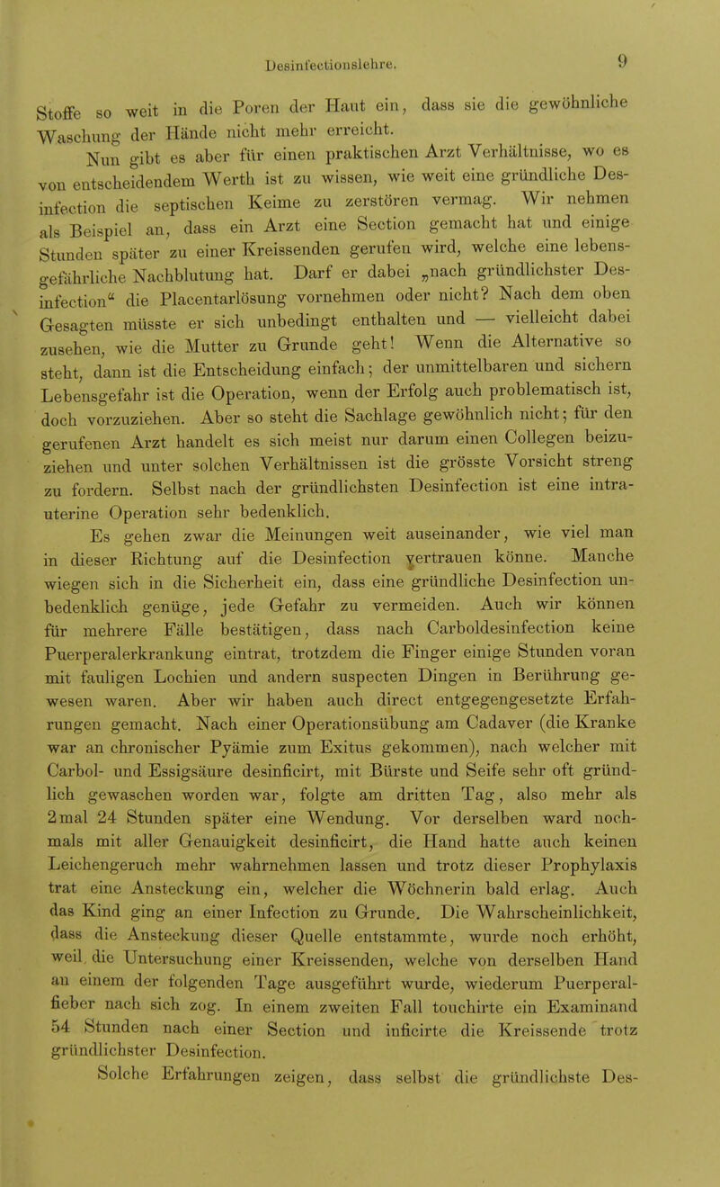 Stoffe so weit in die Poren der Haut ein, dass sie die gewöhnliche Waschung der Hände nicht mehr erreicht. Nun gibt es aber für einen praktischen Arzt Verhältnisse, wo es von entscheidendem Werth ist zu wissen, wie weit eine gründliche Des- infektion die septischen Keime zu zerstören vermag. Wir nehmen als Beispiel an, dass ein Arzt eine Section gemacht hat und einige Stunden später zu einer Kreissenden gerufen wird, welche eine lebens- gefährliche Nachblutung hat. Darf er dabei „nach gründlichster Des- infection die Placentarlösung vornehmen oder nicht? Nach dem oben Gesagten müsste er sich unbedingt enthalten und — vielleicht dabei zusehen, wie die Mutter zu Grunde geht! Wenn die Alternative so steht, dann ist die Entscheidung einfach; der unmittelbaren und sichern Lebensgefahr ist die Operation, wenn der Erfolg auch problematisch ist, doch vorzuziehen. Aber so steht die Sachlage gewöhnlich nicht; für den gerufenen Arzt handelt es sich meist nur darum einen Collegen beizu- ziehen und unter solchen Verhältnissen ist die grösste Vorsicht streng zu fordern. Selbst nach der gründlichsten Desinfection ist eine intra- uterine Operation sehr bedenklich. Es gehen zwar die Meinungen weit auseinander, wie viel man in dieser Richtung auf die Desinfection Yertrauen könne. Manche wiegen sich in die Sicherheit ein, dass eine gründliche Desinfection un- bedenklich genüge, jede Gefahr zu vermeiden. Auch wir können für mehrere Fälle bestätigen, dass nach Carboldesinfection keine Puerperalerkrankung eintrat, trotzdem die Finger einige Stunden voran mit fauligen Lochien und andern suspecten Dingen in Berührung ge- wesen waren. Aber wir haben auch direct entgegengesetzte Erfah- rungen gemacht. Nach einer Operationsübung am Cadaver (die Kranke war an chronischer Pyämie zum Exitus gekommen), nach welcher mit Carbol- und Essigsäure desinficirt, mit Bürste und Seife sehr oft gründ- lich gewaschen worden war, folgte am dritten Tag, also mehr als 2 mal 24 Stunden später eine Wendung. Vor derselben ward noch- mals mit aller Genauigkeit desinficirt, die Hand hatte auch keinen Leichengeruch mehr wahrnehmen lassen und trotz dieser Prophylaxis trat eine Ansteckung ein, welcher die Wöchnerin bald erlag. Auch das Kind ging an einer Infection zu Grunde. Die Wahrscheinlichkeit, dass die Ansteckung dieser Quelle entstammte, wurde noch erhöht, weil die Untersuchung einer Kreissenden, welche von derselben Hand an einem der folgenden Tage ausgeführt wurde, wiederum Puerperal- fieber nach sich zog. In einem zweiten Fall touchirte ein Examinand 54 Stunden nach einer Section und inficirte die Kreissende trotz gründlichster Desinfection. Solche Erfahrungen zeigen, dass selbst die gründlichste Des-