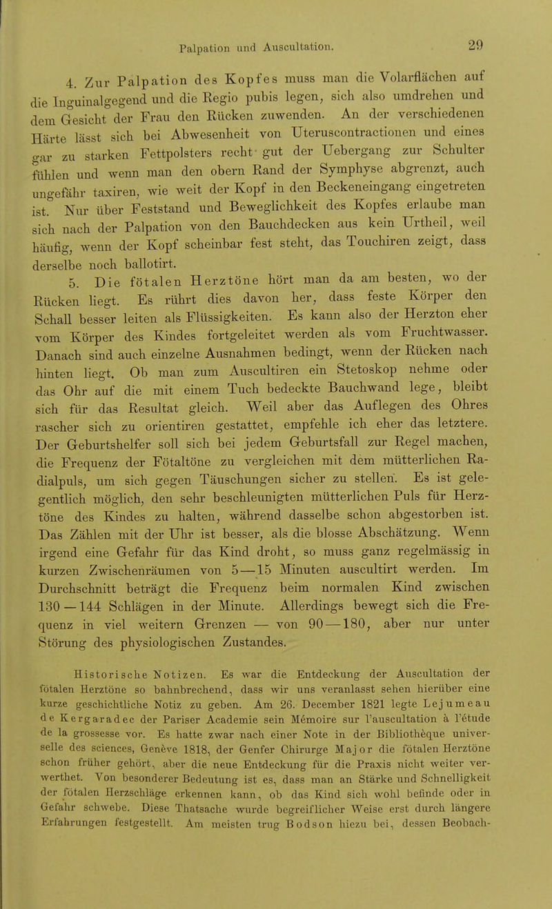 Palpation und Auscultation. 4. Zur Palpation des Kopfes muss man die Volarflächen auf die Inguinalgegend und die Regio pubis legen, sich also umdrehen und dem Gesicht der Frau den Rücken zuwenden. An der verschiedenen Härte lässt sich bei Abwesenheit von Uterusoontractionen und eines gar zu starken Fettpolsters recht- gut der Uebergang zur Schulter fahlen und wenn man den obern Rand der Symphyse abgrenzt, auch ungefähr taxiren, wie weit der Kopf in den Beckeneingang eingetreten ist. Nur über Feststand und Beweglichkeit des Kopfes erlaube man sich nach der Palpation von den Bauchdecken aus kein Urtheil, weil häufig, wenn der Kopf scheinbar fest steht, das Touchiren zeigt, dass derselbe noch ballotirt. 5. Die fötalen Herztöne hört man da am besten, wo der Rücken liegt. Es rührt dies davon her, dass feste Körper den Schall besser leiten als Flüssigkeiten. Es kann also der Herzton eher vom Körper des Kindes fortgeleitet werden als vom Fruchtwasser. Danach sind auch einzelne Ausnahmen bedingt, wenn der Rücken nach hinten liegt. Ob man zum Auscultiren ein Stetoskop nehme oder das Ohr auf die mit einem Tuch bedeckte Bauchwand lege, bleibt sich für das Resultat gleich. Weil aber das Auflegen des Ohres rascher sich zu orientiren gestattet, empfehle ich eher das letztere. Der Geburtshelfer soll sich bei jedem Geburtsfall zur Regel machen, die Frequenz der Fötaltöne zu vergleichen mit dem mütterlichen Ra- dialpuls, um sich gegen Täuschungen sicher zu stellen. Es ist gele- gentlich möglich, den sehr beschleunigten mütterlichen Puls für Herz- töne des Kindes zu halten, während dasselbe schon abgestorben ist. Das Zählen mit der Uhr ist besser, als die blosse Abschätzung. Wenn irgend eine Gefahr für das Kind droht, so muss ganz regelmässig in kurzen Zwischenräumen von 5 —15 Minuten auscultirt werden. Im Durchschnitt beträgt die Frequenz beim normalen Kind zwischen 130—144 Schlägen in der Minute. Allerdings bewegt sich die Fre- quenz in viel weitern Grenzen — von 90 —180, aber nur unter Störung des physiologischen Zustandes. Historische Notizen. Es war die Entdeckung der Auscultation der totalen Herztöne so bahnbrechend, dass wir uns veranlasst sehen hierüber eine kurze geschichtliche Notiz zu geben. Am 26. December 1821 legte Lejumeau de Kergaradec der Pariser Academie sein M6moire sur l'auscultation a l'etude de la grossesse vor. Es hatte zwar nach einer Note in der Bibliotheque univer- selle des sciences, Geneve 1818, der Genfer Chirurge Major die fötalen Herztöne schon früher gehört, aber die neue Entdeckung für die Praxis nicht weiter ver- werthet. Von besonderer Bedeutung ist es, dass man an Stärke und Schnelligkeit der fötalen Herzschläge erkennen kann, ob das Kind sich wohl befinde oder in Gefahr schwebe. Diese Thatsache wurde begreiflicher Weise erst durch längere Erfahrungen festgestellt. Am meisten trug Bodson hiezu bei, dessen Beobach-