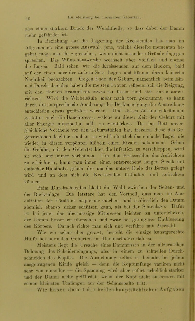 also einen stärkern Druck der Weichtheile, so dass dabei der Damm mehr gefährdet ist. In Beziehung* auf die Lagerung der Kreissenden hat man im Allgemeinen eine grosse Auswahl: jene, welche dieselbe momentan be- gehrt, möge man ihr zugestehen, wenn nicht besondere Gründe dagegen sprechen. Das Wünschenswerthe wechselt aber vielfach und ebenso die Lagen. Bald sehen wir die Kreissenden auf dem Rücken, bald auf der einen oder der andern Seite liegen und können darin keinerlei Nachtheil beobachten. Gegen Ende der Geburt, namentlich beim Ein- und Durchschneiden haben die meisten Frauen reflectorisch die Neigung, mit den Händen krampfhaft etwas zu fassen und sich daran aufzu- richten. Wird die Wirbelsäule mehr nach vorn gekrümmt, so kann durch die entsprechende Aenderung der Beckenneiguug die Austreibung entschieden etwas gefördert werden. Und dieses Zusammenkrümmen gestattet auch die Bauchpresse, welche zu dieser Zeit der Geburt mit aller Energie mitarbeiten soll, zu verstärken. Da das Bett unver- gleichliche Vortheile vor den Geburtstühlen hat, trozdem diese das Ge- genstemmen leichter machen, so wird hoffentlich das einfache Lager nie wieder in diesen verpönten Möbeln einen Rivalen bekommen. Schon die Gefahr, mit den Geburtstühlen die Infection zu verschleppen, wird sie wohl auf immer verbannen. Um den Kreissenden das Aufrichten zu erleichtern, kann man ihnen einen entsprechend langen Strick mit einfacher Handhabe geben, der um das untere Ende des Bettes gelegt wird und an dem sich die Kreissenden festhalten und aufrichten können. Beim Durchschneiden bleibt die Wahl zwischen der Seiten- und der Rückenlage. Die letztere hat den Vortheil, dass man die Aus- cultation der Fötaltöne bequemer machen, und schliesslich den Damm ziemlich ebenso sicher schützen kann, als bei der Seitenlage. Dafür ist bei jener das übermässige Mitpressen leichter zu unterdrücken, der Damm besser zu übersehen und zwar bei geringerer Entblössung des Körpers. Danach richte man sich und verfahre mit Auswahl. Wie wir schon oben gesagt, besteht die einzige kunstgerechte Hülfe bei normalen Geburten im Dammschutzverfahren. Meistens liegt die Ursache eines Dammrisses in der allzuraschen Dehnung des Scheideneingangs, also in einem zu schnellen Durch- schneiden des Kopfes. Die Ausdehnung selbst ist beinahe bei jedem ausgetragenen Kinde gleich — denn die Kopfumfänge variiren nicht sehr von einander — die Spannung wird aber sofort erheblich stärker und der Damm mehr gefährdet, wenn der Kopf nicht successive mit seinen kleinsten Umfangen aus der Schamspalte tritt. Wir haben damit die beiden hauptsächlichen Aufgaben