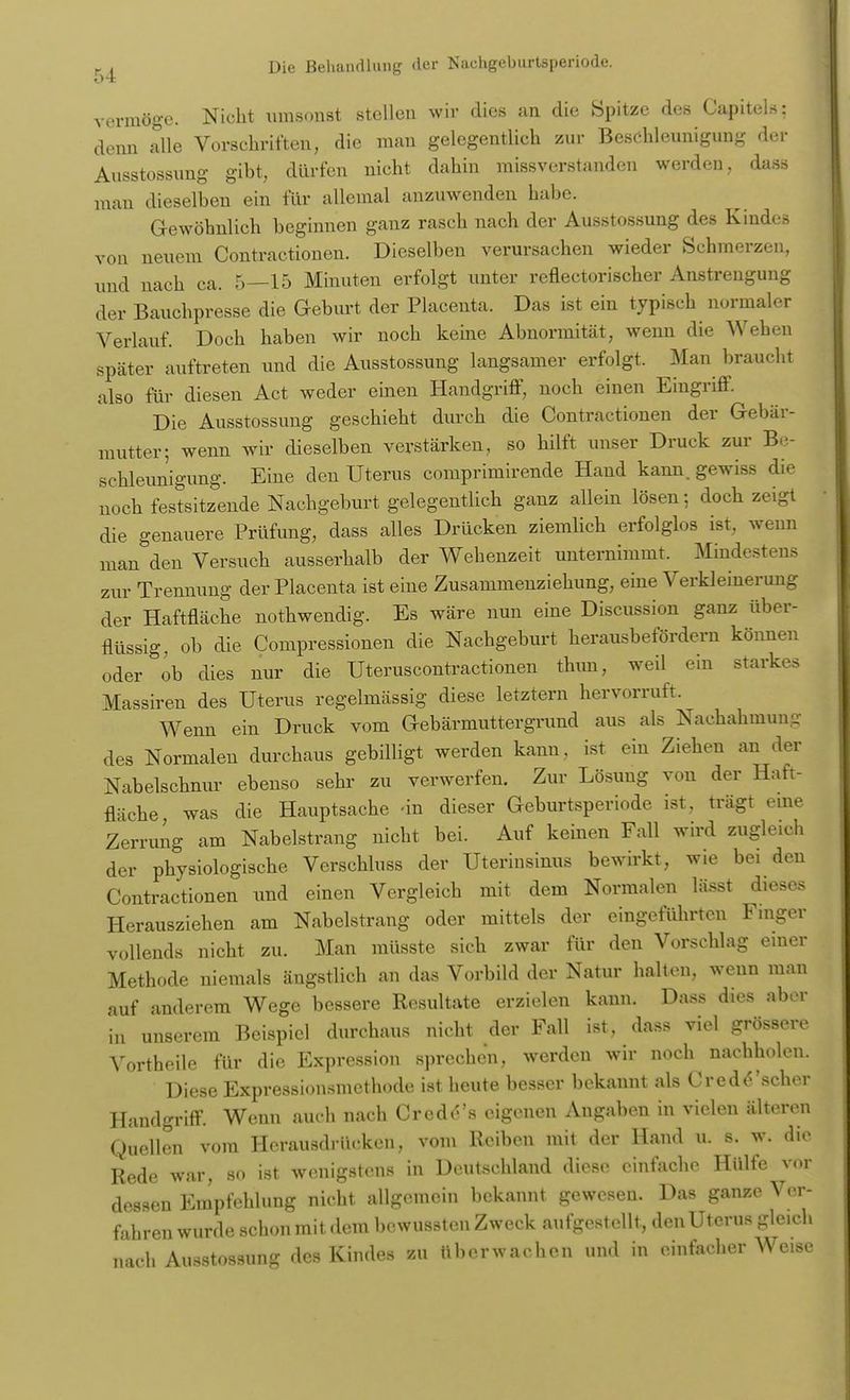 vermöge. Nicht umsonst stellen wir dies an die Spitze des Capiteis: denn alle Vorschriften, die man gelegentlich zur Beschleunigung der Ausstossung gibt, dürfen nicht dahin missverstanden werden, dass mau dieselben ein für allemal anzuwenden habe. Gewöhnlich beginnen ganz rasch nach der Ausstossung des Kindes von neuem Contractionen. Dieselben verursachen wieder Schmerzen, und nach ca. 5—15 Minuten erfolgt unter reflectorischer Anstrengung der Bauchpresse die Geburt der Placenta. Das ist ein typisch normaler Verlauf. Doch haben wir noch keine Abnormität, wenn die Wehen später auftreten und die Ausstossung langsamer erfolgt. Man braucht also für diesen Act weder einen Handgriff, noch einen Eingriff. Die Ausstossung geschieht durch die Contractionen der Gebär- mutter; wenn wir dieselben verstärken, so hilft unser Druck zur Be- schleunigung. Eine den Uterus comprimirende Hand kann, gewiss die noch festsitzende Nachgeburt gelegentlich ganz allein lösen-, doch zeigt die genauere Prüfung, dass alles Drücken ziemlich erfolglos ist, wenn man den Versuch ausserhalb der Wehenzeit unternimmt. Mindestens zur Trennung der Placenta ist eine Zusammenziehung, eine Verkleinerung der Haftfläche nothwendig. Es wäre nun eine Discussion ganz über- flüssig, ob die Compressionen die Nachgeburt herausbefördern können oder ob dies nur die Uteruscontractionen thun, weil ein starkes Massiren des Uterus regelmässig diese letztern hervorruft. Wenn ein Druck vom Gebärmuttergrund aus als Nachahmung des Normalen durchaus gebilligt werden kann, ist ein Ziehen an der Nabelschnur ebenso sehr zu verwerfen. Zur Lösung von der Haft- fläche was die Hauptsache -in dieser Geburtsperiode ist, trägt eine Zerrung am Nabelstrang nicht bei. Auf keinen Fall wird zugleich der physiologische Verschluss der Uterinsinus bewirkt, wie bei den Contractionen und einen Vergleich mit dem Normalen lässt dieses Herausziehen am Nabelstrang oder mittels der eingeführten Finger vollends nicht zu. Man müsste sich zwar für den Vorschlag einer Methode niemals ängstlich an das Vorbild der Natur halten, wenn man auf anderem Wege bessere Resultate erzielen kann. Dass dies aber in unserem Beispiel durchaus nicht der Fall ist, dass viel grössere Vortheile für die Expression sprechen, werden wir noch nachholen. Diese Expressionsmethode ist heute besser bekannt als C red Äscher Handgriff. Wenn auch nach Cr cd e's eigenen Angaben in vielen älteren Quellen vom Herausdrücken, vom Reiben mit der Hand u. s. w. die Rede war, so ist wenigstens in Deutschland diese einfache Hülfe v..r dessen Empfehlung nicht allgemein bekannt gewesen. Das ganze Ver- fahren wurde schon mit. dem bewussten Zweck aufgestellt, den Uterus gleich nach Ausstossung des Kindes zu überwachen und in einfacher Weise