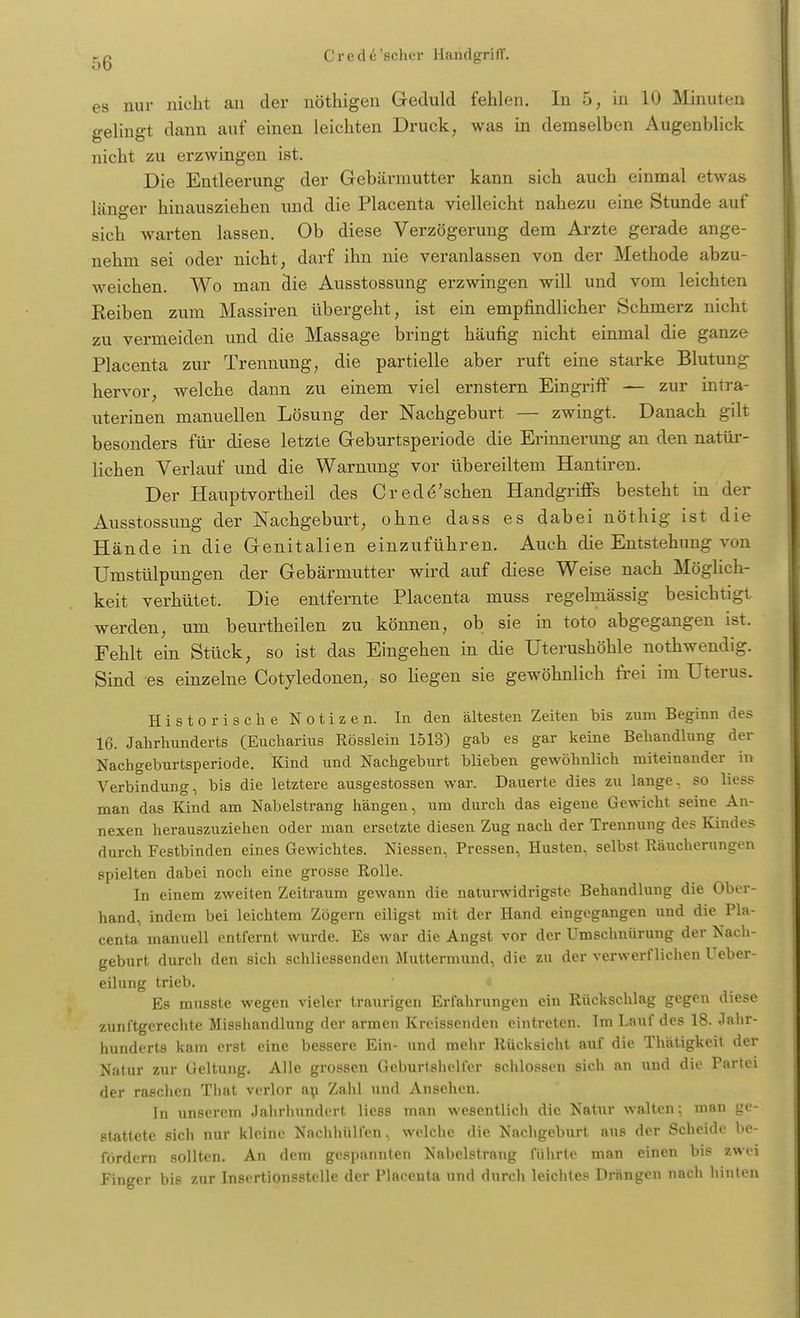es nur nicht an der nöthigen Geduld fehlen. In 5, in 10 Minuten gelingt dann auf einen leichten Druck, was in demselben Augenblick nicht zu erzwingen ist. Die Entleerung der Gebärmutter kann sich auch einmal etwas länger hinausziehen und die Placenta vielleicht nahezu eine Stunde auf sich warten lassen. Ob diese Verzögerung dem Arzte gerade ange- nehm sei oder nicht, darf ihn nie veranlassen von der Methode abzu- weichen. Wo man die Ausstossung erzwingen will und vom leichten Reiben zum Massiren übergeht, ist ein empfindlicher Schmerz nicht zu vermeiden und die Massage bringt häufig nicht einmal die ganze Placenta zur Trennung, die partielle aber ruft eine starke Blutung hervor, welche dann zu einem viel ernstern Eingriff — zur intra- uterinen manuellen Lösung der Nachgeburt — zwingt. Danach gilt besonders für diese letzte Geburtsperiode die Erinnerung an den natür- lichen Verlauf und die Warnung vor übereiltem Hantiren. Der Hauptvortheil des C red ersehen Handgriffs besteht in der Ausstossung der Nachgeburt, ohne dass es dabei nöthig ist die Hände in die Genitalien einzuführen. Auch die Entstehung von Umstülpungen der Gebärmutter wird auf diese Weise nach Möglich- keit verhütet. Die entfernte Placenta muss regelmässig besichtigt werden, um beurtheilen zu können, ob sie in toto abgegangen ist. Fehlt ein Stück, so ist das Eingehen in die Uterushöhle nothwendig. Sind es einzelne Cotyledonen, so liegen sie gewöhnlich frei im Uterus. Historische Notizen. In den ältesten Zeiten bis zum Beginn des 16. Jahrhunderts (Eucharius Rösslein 1513) gab es gar keine Behandlung der Nachgeburtsperiode. Kind und Nachgeburt blieben gewöhnlich miteinander in Verbindung, bis die letztere ausgestossen war. Dauerte dies zu lange, so Hess man das Kind am Nabelstrang hängen, um durch das eigene Gewicht seine An- nexen herauszuziehen oder man ersetzte diesen Zug nach der Trennung des Kindes durch Festbinden eines Gewichtes. Niessen, Pressen, Husten, selbst Räucherungen spielten dabei noch eine grosse Rolle. In einem zweiten Zeitraum gewann die naturwidrigste Behandlung die Ober- hand, indem bei leichtem Zögern eiligst mit der Hand eingegangen und die Pla- centa manuell entfernt wurde. Es war die Angst vor der Umschnürung der Nach- geburt durch den sich schliessenden Muttermund, die zu der verwerflichen Ueber- eilung trieb. Es musste wegen vieler traurigen Erfahrungen ein Rückschlag gegen diese zunftgerechte Misshandlung der armen Kreissenden eintreten. Im Lauf des 18. Jahr- hunderts kam erst eine bessere Ein- und mehr Rücksicht auf die Thätigkeit der Natur zur Geltung. Alle grossen Geburtshelfer schlössen sich an und die Partei der raschen Tliat verlor an Zahl und Ansehen. In unserem Jahrhundert Hess man wesentlich die Natur walten: man ge- stattete sicli nur kleine Nachhülfen, welche die Nachgeburt aus der Scheide be- fördern sollten. An dem gespannten Nahelstrang führte man einen bis zwei Finger bis zur Insertionsstelle der Placenta und durch leichtes Drängen nach hinten