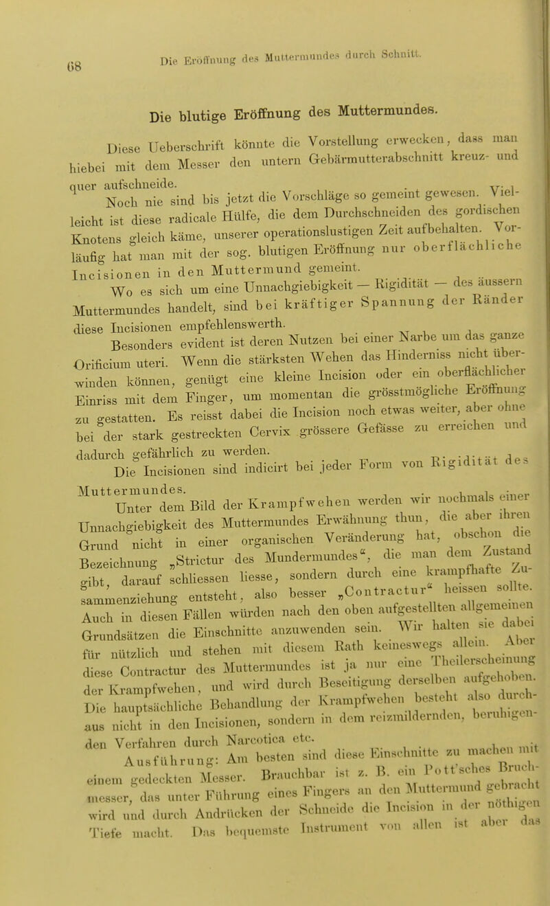 Die blutige Eröffnung des Muttermundes. Diese Ueberschrift könnte die Vorstellung erwecken dass man hiebei mit dem Messer den untern Gebärmutterabschnitt kreuz- und quer aufschneide. ,r , Noch nie sind bis jetzt die Vorschläge so gemeint gewesen. Viel- leicht ist diese radicale Hülfe, die dem Durchschneiden dos gord.schen Knotens gleich käme, unserer operationslust.gen Ze.tantbcha ten. Vor- läufig hat man mit der sog. blutigen Eröffnung nur oberflächliche Incisionen in den Muttermund gemeint. Wo es sieh um eine Uunacbgiebigkeit - Rigidität - des äussern Muttermundes handelt, sind bei kräftiger Spannung der Ränder diese Incisionen empfehlenswert^. Besonders evident ist deren Nutzen bei einer Narbe um das ganze Orifieium uteri. Wenn die stärksten Wehen das Hindernis* mch,. über- luden können, genügt eine kleine Incision oder ^erflac^cher Einriss mit dem Finger, um momentan d,e grösstmoghehe Eröffnung su gestatten. Es reisst dabei die Incision uoeh etwas werter, aber ohne bei der stark gestreckten Cervix grössere Gefässe zu erreichen und ^S^Ä* bei jeder Form von Rigidita. des MUtt™ddemBild der Krampf wehen werden wir nochmals einer Uunacbgiebigkeit des Muttermundes Erwähnung thun, die aber ,hren Grund nicht in einer organischen Veränderung hat, obschon die Bezeichnung »Strictur des Mundermundes«, die mau den. Zustund Wbt da auf chliesseu liesse, sondern durch eine krampfhafte Zu- sammenziehung entsteht, also besser „Contractu.- Lessen zollte. Auen ,n diesen Fällen würden nach den oben aufgestellte» aUgemeinen Grundsätzen die Einschnitte anzuwenden sein Wir „alten. «e dabo, für nützlich und stehen mit diesem Rath kemeswegs alein. Abel fese C it etur des Muttermundes ist j • 0,1,0 der Krampfwehen, und wird durch Besetzung dorseIbon aufigehob Die haup sächliche Behandlung der Kramptwehon besteh, aU durch aus nicht in den Incisionen, sondern in dorn ,v,z,n,ldcrnde„ boruh.go,,- ^ ^hri^ !Ä - diese E Unit* zu mnehen ,n,t ,,,e,,,Ag:.l k;;: Messer. Brauchbar U, , B. ein P,M«^ lezzer da, unter Führung eines Fingers „„ den Muttem.ua * wird nnd durch Andrücken der Schneide die ta- ■ *■ - Tiefe „.acht. Das bequemste lustrumon, Von dl« »<