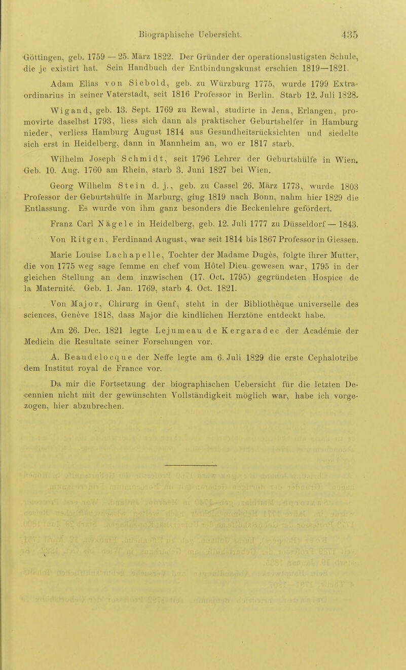 Göttingen, geb. 1759 — 25. März 1822. Der Gründer der operationslustigsten Schule, die je existirt hat. Sein Handbuch der Entbindungskunst erschien 1819—1821. Adam Elias von Siebold, geb. zu Würzburg 1775, wurde 1799 Extra- ordinarius in seiner Vaterstadt, seit 1816 Professor in Berlin. Starb 12. Juli 1828. Wigand, geb. 13. Sept. 1769 zu Rewal, studirte in Jena, Erlangen, pro- movirte daselbst 1793, Hess sich dann als praktischer Geburtshelfer in Hamburg nieder, verliess Hamburg August 1814 aus Gesundheitsrücksichten und siedelte sich erst in Heidelberg, dann in Mannheim an, wo er 1817 starb. Wilhelm Joseph Schmidt, seit 1796 Lehrer der Geburtshülfe in Wien. Geb. 10. Aug. 1760 am Rhein, starb 3. Juni 1827 bei Wien. Georg Wilhelm Stein d. j., geb. zu Cassel 26. März 1773, wurde 1803 Professor der Geburtshülfe in Marburg, ging 1819 nach Bonn, nahm hier 1829 die Entlassung. Es wurde von ihm ganz besonders die Beckenlehre gefördert. Franz Carl Nägele in Heidelberg, geb. 12. Juli 1777 zu Düsseldorf — 1843. Von Ritgen, Ferdinand August, war seit 1814 bis 1867 Professorin Giessen. Marie Louise Lachapelle, Tochter der Madame Duges, folgte ihrer Mutter, die von 1775 weg sage femme en chef vom Hotel Dieu-gewesen war, 1795 in der gleichen Stellung an dem inzwischen (17. Oct. 1795) gegründeten Hospice de la Maternite. Geb. 1. Jan. 1769, starb 4. Oct. 1821. Von Major, Chirurg in Genf, steht in der Bibliotheque universelle des sciences, Geneve 1818, dass Major die kindlichen Herztöne entdeckt habe. Am 26. Dec. 1821 legte Lejumeau de Kergaradec der Academie der Medicin die Resultate seiner Forschungen vor. A. Beandelocque der Neffe legte am 6. Juli 1829 die erste Cephalotribe dem Institut royal de France vor. Da mir die Fortsetzung der biographischen Uebersicht für die letzten De- cennien nicht mit der gewünschten Vollständigkeit möglich war, habe ich vorge- zogen, hier abzubrechen.