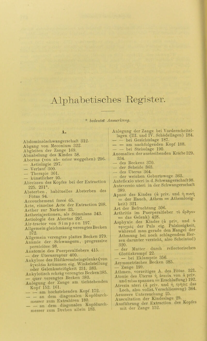Alphabetisches Register. * bedeutet Anmerkung. A. Abdominalsehwangerschaft 312. Abgang von Meconium 322. Abgleiten der Zange 169. Abnabelung des Kindes 58. Abortus (von ab- orior weggehen) 296. — Aetiologie 297. — Verlauf 300. — Therapie 301. — künstlicher 95. Abreissen des Kopfes bei der Extraction 225 231*. Absterben, habituelles Absterben des Fötus 94. Accouchement force 65. Acte, einzelne Acte der Extraction 208. Aether zur Narkose 23. Aetherinjectionen, als Stimulans 343. Aetiologie des Abortus 297. Air-tractor von Simpson 197. Allgemein gleichmässig verengtes Becken 372. Allgemein verengtes plattes Becken 379. Anämie der Schwängern, progressive perniciöse 98. Anatomie de9 Puerperalfiebers 415. — der Uterusruptur 400. Ankylose des Hüftkreuzbeingelenks (von fcnuMiii krümmen eig. Winkelstellung oder Gelenksstcifigkeit 231. 383. Ankylotisch schräg verengtes Becken 385. — quer verengtes Becken 383. Anlegung der Zange am tiefstehenden Kopf 152. 101. - am hochstehenden Kopt 1/2. an dem diagonalen Kopfdurch- messer zum Extrnliiren 180. an dem diagonalen Kopfdurch- messer zum Drehen allein 183. Anlegung der Zange bei Vorderscheitel- lagen (III. und IV. Schädellagen) 184. — — bei Gesichtslage 187. — — am nachfolgenden Kopf 188. — — bei Steisslage 190. Anomalien der austreibenden Kräfte 329. 334. — des Beckens 370. — der Scheide 363. — des Uterus 364. — der weichen Geburtswege 363. Anteflexio uteri in d. Schwangerschaft 98. Anteversio uteri in der Schwangerschaft 389. Apnoe des Kindes (ä priv. und -n Jtvo-q = der Hauch, Athem = Athemlosig- keit) 321. Art der Befruchtung 306. Arthritis im Puerperalfieber xb äjpftpov = das Gelenk) 428. Asphyxie des Kindes (fc priv. und o c<pDfu.6? der Puls eig. Pulslosigkeit, während man gerade den Mangel der Athmung bei noch schlagendem Her- zen darunter versteht, also Scheintod) 320. o . • — der Mutter durch rellectorischen Glottiskrampf 22. bei Eklampsie 356. Asymmetrisches Becken 385. — Zange 199. Athmen, vorzeitiges A. des Fötus 321. Atonie des Uterus ^ atovia von ä priv. undtslvco spannen = Erschlaffung) 192. Atresia uteri (_u priv. und rj Tp-rpc das Loch, also vollst. Verschliessnng) 364. Aeussere Untersuchung 25. Auscultation der Kindeslage 29. Ausführung der Extraction des Kopfes mit der Zange 152.