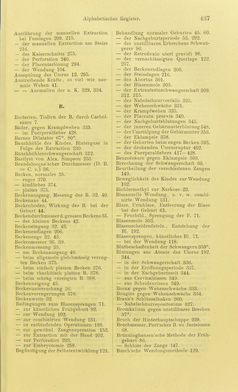 Ausführung der manuellen Extraction hei Fusslagen 209. 215. — der manuellen Extraction am Steiss 216. — des Kaiserschnitts 275. — der Perforation 240. — der Placentarlösung 294. — der Wendung 104. Ausspülung des Uterus 12. 295. Austreibende Kräfte, so viel wie nor- male Wehen 41. Anomalien der a. K. 329. 334. Ii. Bacterien, Tödten der B. durch Carbol- säure 7. Bäder, gegen Krampfwehen 335. — im Puerperalfieber 428. Barnes Dilatator 67*. 80*. Bauchhöhle des Kindes, Bluterguss in Folge der Extraction 230. Bauchhöhlenschwangerschaft 312. Basilyst von Alex. Simpson 253. Beaudelocque'scher Durchmesser (D. B. = C. e.) 36. Becken, normales 35. — enges 370. — kindliches 374. — plattes 375. Beckenausgang, Messung des B. 32. 40. Beckenaxe 44. Beckenboden, Wirkung des B. bei der Geburt 44. Beckendurchmesser d. grossen Beckens 35. — des kleinen Beckens 43. Beckeneingang 32. 43. Beckenendlagen 206. Beckenenge 32. 43. Beckenmesser 36. 39. Beckenmessung 35. — am Beckenausgang 40. — beim allgemein gleichmässig vereng- ten Becken 375. — beim einfach platten Becken 376. — beim rhachitisch platten B. 378. — heim schräg verengten B. 388. Beckenneigung 45. Beckenuntersuchung 36. Beckenverengerungen 370. Beckenweite 32. Bedingungen zum Blasensprengen 71. — zur künstlichen Frühgeburt 92. — zur Wendung 102. — zur combinirten Wendung 131. — zu entbindenden Operationen 138. — zur gevvöhnl. Zangenoperation 152. — zur Extraction mit der Hand 202. — zur Perforation 233. — zur Embryotomie 258. Begünstigung der Selbstentwicklung 123. [ Behandlung normaler Geburten 45. 60. ' — der Nachgeburtsperiode 53. 292. — des unstillbaren Erbrechens Schwan- gerer 96. — der RetroJlexio uteri gravidi 98. — der vernachlässigten Querlage 122. 257. — der Beckenendlagen 206. — der Steisslagen 216. — des Abortus 301. — der Blasenmole 305. — der Extrauterinschwangerschaft 309. 312. 315. — des Nabelschnurvorfalls 325. — der Wehenschwäche 331. — der Krampfwehen 335. — der Placenta praevia 340. — der Nachgeburtsblutungen 345. — der inneren Gebärmutterblutung 348. — der Umstülpung der Gebärmutter 353. — der Eklampsie 358. — der Geburten beim engen Becken 393. — der drohenden Uterusruptur 402. — des Puerperalfiebers 417—428. Benzoesäure gegen Eklampsie 360. Berechnung der Schwangerschaft 60. Beurtheilung der verschiedenen Zangen 149. Beweglichkeit des Kindes zur Wendung 102. Bichlormethyl zur Narkose -23. Bimanuelle Wendung, s. v. w. combi- nirte Wendung 131. Blase, Urinblase, Entleerung der Blase bei der Geburt 61. — Fruchtbl., Sprengung der F. 71. Blasenmole 303. Blasenscheidenfisteln, Entstehung der Bl. 192. Blasensprengen, künstliches Bl. 71. — bei der Wendung 118. Blutbeschaffenheit der Schwangern 359*. Blutungen aus Atonie des Uterus 192. 344. — in der Schwangerschaft 336. — in der Eröffnungsperiode 337. — in der Nachgeburtszeit 344. — aus Cervicalrissen 349. — aus Scheidenrissen 349. Borax gegen Wehenschwäche 333. Bougies gegen Wehenschwäche 334. Braun's Schlüsselhaken 260. — Nabelschnurrepositorium 327. Bromkalium gegen unstillbares Brechen 97*. Bruch der Hinterhauptschuppe 229. Bruchmesser, Pott'sches B. zu Incisionen 68. Brünninghausen'sche Methode der Früh- geburt 86. — Schloss der Zange 147. Busch'sche Wendlingsmethode 129.
