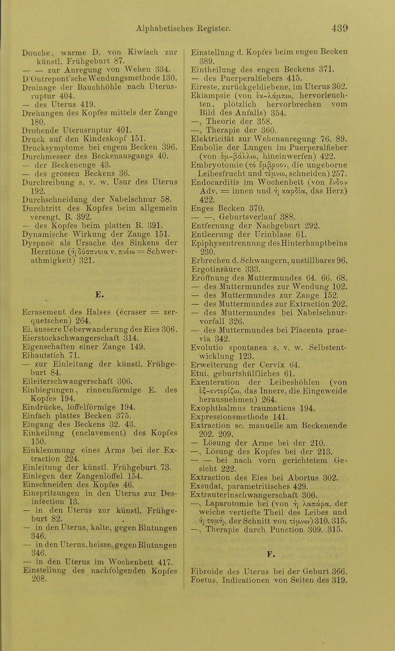 Douche, warme 1>. von Kiwisch zur künstl. Frühgeburt 87. _ — Zur Anregung von Wehen 334. D'Outrepont'sche Wendungsmethode 130. Drainage der Bauchhöhle nach Uterus- ruptur 404. — des Uterus 419. Drehungen des Kopfes mittels der Zange 180. Drohende üterusruptur 401. Druck auf den Kindeskopf 151. Drucksymptome bei engem Becken 396. Durchmesser des Beckenausgangs 40. — der Beckenenge 43. — des grossen Beckens 36. Durchreibung s. v. w. Usur des Uterus 192. Durchschneidung der Nabelschnur 58. Durchtritt des Kopfes beim allgemein verengt. B. 392. — des Kopfes beim platten B. 391. Dynamische Wirkung der Zange 151. Dyspnoe als Ursache des Sinkens der Herztöne (4) ouanvota v. tivew = Schwer- athmigkeit) 321. E. Ecrasement des Halses (ecraser = zer- quetschen) 264. Ei, äussere Ueberwanderung des Eies 306. Eierstockschwangerschaft 314. Eigenschaften einer Zange 149. Eihautstich 71. — zur Einleitung der künstl. Frühge- burt 84. Eileiterschwangerschaft 306. Einbiegungen, rinnenförmige E. des Kopfes 194. Eindrücke, löfFelförmige 194. Einfach plattes Becken 375. Eingang des Beckens 32. 43. Einkeilung (enclavement) des Kopfes 150. Einklemmung eines Arms bei der Ex- traction 224. Einleitung der künstl. Frühgeburt 73. Einlegen der Zangenlöffel 154. Einschneiden des Kopfes 46. Einspritzungen in den Uterus zur Des- infection 13. — in den Uterus zur künstl. Frühge- burt 82. — in den Uterus, kalte, gegen Blutungen 346. — in den Uterus, heisse. gegen Blutungen 346. — in den Uterus im Wochenbett 417. Einstellung des nachfolgenden Kopfes 208. Einstellung d. Kopfes beim engen Becken 389. Eintheilung des engen Beckens 371. — des Puerperalfiebers 415. Eireste, zurückgebliebene, im Uterus 302. Eklampsie (von ex-X«|muu, hervorleuch- ten, plötzlich hervorbrechen vom Bild des Anfalls) 354. —, Theorie der 358. —, Therapie der 360. Elektricität zur Wehenanregung 76. 89. Embolie der Lungen im Puerperalfieber (von £jj.-ßä).Xcu, hineinwerfen) 422. Embryotomie (xö ep.ßpoov, die ungeborne Leibesfrucht und tsu-vw, schneiden) 257. Endocarditis im Wochenbett (von IvSov Adv. = innen und 4] xapSl«, das Herz) 422. Enges Becken 370. — —, Geburtsverlauf 388. Entfernung der Nachgeburt 292. Entleerung der Urinblase 61. Epiphysentrennung des Hinterhauptbeins 230. Erbrechen d. Schwangern, unstillbares 96. Ergotinsäure 333. Eröffnung des Muttermundes 64. 66. 68. — des Muttermundes zur Wendung 102. — des Muttermundes zur Zange 152. — des Muttermundes zur Extraction 202. — des Muttermundes bei Nabelschnur- vorfall 326. — des Muttermundes bei Placenta prae- via 342. Evolutio spontanea s. v. w. Selbstent- wicklung 123. Erweiterung der Cervix 64. Etui, geburtshülfliches 61. Exenteration der Leibeshöhlen (von s£-svTsptC(u, das Innere, die Eingeweide herausnehmen) 264. Exophthalmus traumaticus 194. Expressionsmethode 141. Extraction sc. manuelle am Beckenende 202. 209. — Lösung der Arme bei der 210. —, Lösung des Kopfes bei der 213. — — bei nach vorn gerichtetem Ge- sicht 222. Extraction des Eies bei Abortus 302. Exsudat, parametritisches 429. Extrauterinschwangerschaft 306. —, Laparotomie bei (von 4) Xauapa, der weiche vertiefte Theil des Leibes und 4] Tojj/f], der Schnitt von te|jlv<u) 310.315. —, Therapie durch Punction 309. 315. F. Fibroide des Uterus bei der Geburt 366. Foetus, Indicationen von Seiten des 319.