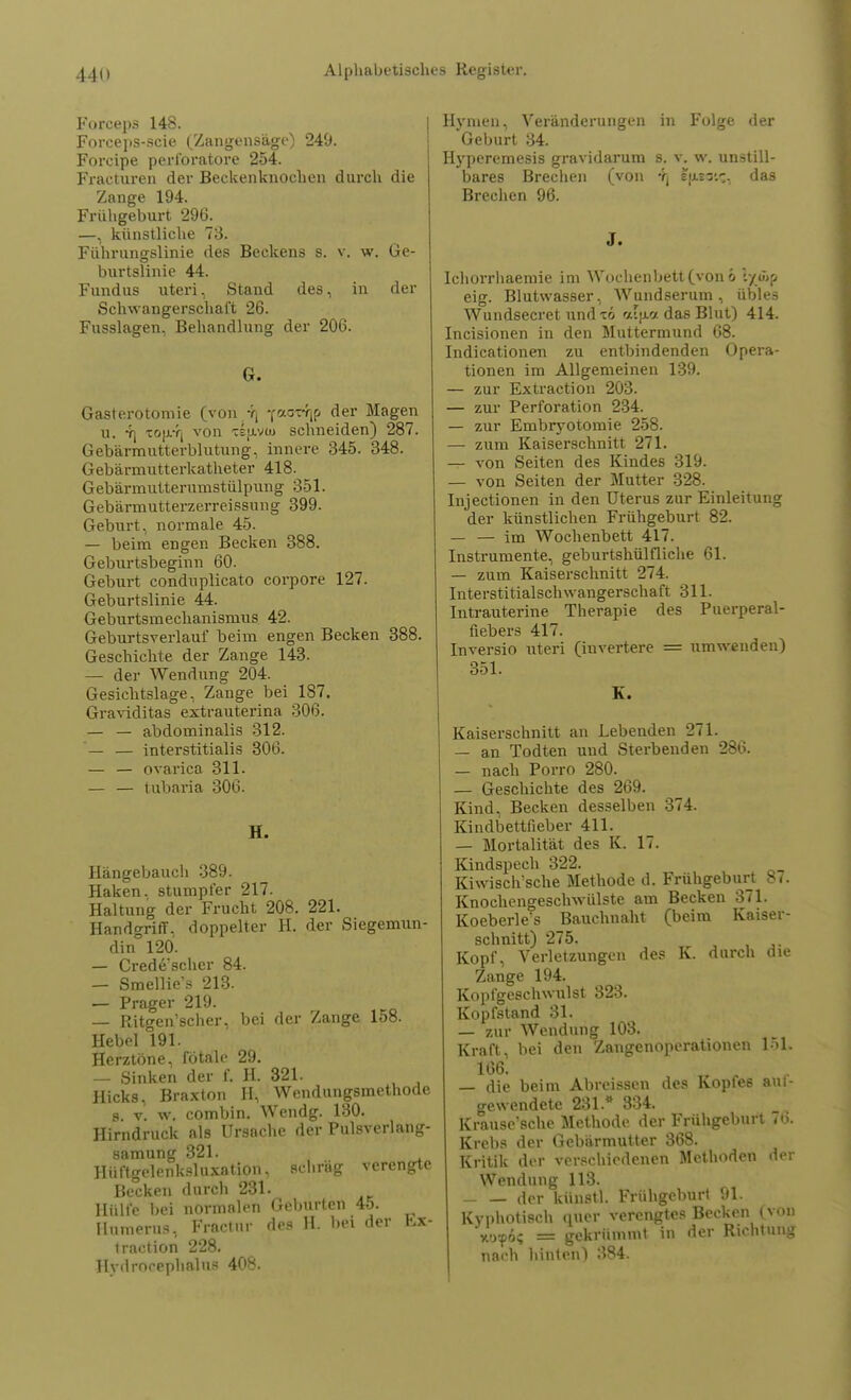 Forceps 148. Forceps-scie (Zangensäge) 249. Forcipe peribratore 254. Fracturen der Beckenknochen durch die Zange 194. Frühgeburt 296. —, künstliche 73. Führungslinie des Beckens s. v. w. Ge- burtslinie 44. Fundus uteri, Stand des, in der Schwangerschaft 26. Fusslagen, Behandlung der 206. G. Gasterotomie (von yj YaoTYjp der Magen u. Y| xo}j.T| von Tspi« schneiden) 287. Gebärmutterblutung, innere 345. 348. Gebärmutterkatheter 418. Gebärmutterumstülpung 351. Gebärmutterzerreissung 399. Geburt, normale 45. — beim engen Becken 388. Geburtsbeginn 60. Geburt conduplicato corpore 127. Geburtslinie 44. Geburtsmechanismus 42. Geburtsverlauf beim engen Becken 388. Geschichte der Zange 143. — der Wendung 204. Gesichtslage, Zange bei 187. Graviditas extrauterina 306. — — abdominalis 312. — — interstitialis 306. — — ovarica 311. — — tubaria 306. H. Hängebauch 389. Haken, stumpfer 217. Haltung der Frucht 208. 221. Handgriff, doppelter H. der Siegemun- din 120. — Crede'scher 84. — Smellie's 213. — Prager 219. — Ritgen'scher, bei der Zange 158. Hebel 191. Herztöne, fötale 29. — Sinken der f. H. 321. Hicks, Braxton II, Wendungsmethode s. v. w. combin. Wendg. 130. Hirndruck als Ursache der Pulsverlang- samung 321. Hüftgelenkslnxation, schräg verengte Becken durch 231. Hülfe bei normalen Geburten 45. numerus, Fractur des H. bei der Ex- traction 228. Hvdrncephalus 408. Hymen, Veränderungen in Folge der Geburt 34. Hyperemesis gravidarum s. v. w. unstill- bares Brechen (von Yj Spsstc, das Brechen 96. J. Ichorrhaemie im Wochenbett (von 6 Ivöjp eig. Blutwasser, Wundserum, übles Wundsecret und das Blut) 414. Incisionen in den Muttermund 68. Indicationen zu entbindenden Opera- tionen im Allgemeinen 139. — zur Extraction 203. — zur Perforation 234. — zur Embryotomie 258. — zum Kaiserschnitt 271. — von Seiten des Kindes 319. — von Seiten der Mutter 328. Injectionen in den Uterus zur Einleitung der künstlichen Frühgeburt 82. — — im Wochenbett 417. Instrumente, geburtshülfliche 61. — zum Kaiserschnitt 274. Interstitialschwangerschaft 311. Intrauterine Therapie des Puerperal- fiebers 417. Inversio uteri (invertere = umwenden) 351. K. Kaiserschnitt an Lebenden 271. — an Todten und Sterbenden 286. — nach Porro 280. — Geschichte des 269. Kind, Becken desselben 374. Kindbettfieber 411. — Mortalität des K. 17. Kindspech 322. Kiwisclvsche Methode d. Frühgeburt 87. Knochengeschwülste am Becken 371. Koeberle's Bauchnaht (beim Kaiser- schnitt) 275. Kopf, Verletzungen des K. durch die Zange 194. Kopfgeschwulst 823. Kopfstand 31. — zur Wendung 103. Kraft, bei den Zangenoperationen 151. 166. — die beim Abreissen des Kopfe6 auf- gewendete 231.* 334. Krause'sche Methode der Frühgeburt 7b. Krebs der Gebärmutter 368. Kritik der verschiedenen Methoden der Wendung 118. der künstl. Frühgeburt 91. Kyphotisch quer verengtes Becken (von xoyo; = gekrümmt, in der Richtung nach hinten) 384.