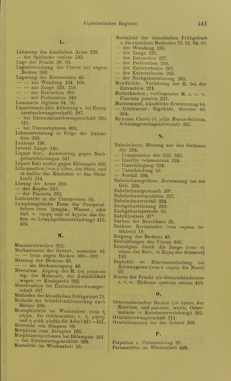 L. Lähmung des kindlichen Arms 229. — des Sphincter vesicae 192. Lage der Frucht 28. 60. Lageabweichung des Uterus bei engem Becken 389. Lagerung der Kreissenden 45. zur Wendung 104. 109. — — zur Zange 153. 159. — — zur Extraction 209. — — zur Perforation 240. Laminaria digitata 64. 86. Laparotomie (die Ableitung s. bei Extra- uterinschwangerschaft) 287. — bei Extrauterinschwangerschaft 310. 315. — bei Uterusrupturen 403. Leberzerreissung in Folge der Extrac- tion 230. Leniceps 198. Levrets Zange 146. Liquor ferri, Anwendung gegen Nach- geburtsblutungen 347. Liquor Kali acetici gegen Eklampsie 360. Lithopaedion (von b XJfroc, der Stein, und xö ;ta'.3cov das Kindchen = das Rtein- kind) 314. Lösung der Arme 210. — des Kopfes 213. — der Placenta 292. Lufteintritt in die Uterusvenen 83. Lymphangitische Form des Puerperal- fiebers (von lympha, Wasser, oder Saft = vu(ji<pf] und ib äffslov das Ge- fas^ = Lymphgefässentzündung) 415. M. Manualextraction 202. Mechanismus der Geburt, normaler 42. beim engen Becken 390—392. Messung des Beckens 35. — — am Beckenausgang 40. Meconium. Abgang des M. (xö [rrjv.amov eig. der Mohnsaft, der Aehnlichkeit wegen == Kindspech) 322. Menstruation bei Extrauterinschwaneer- schaft 307. Methoden der künstlichen Frühgeburt 73. Methode der Schädelverkleinerune nach Barnes 250. MetropTilebitis im Wochenbett (von 4] jvfjTpa, die Gebärmutter, v. y] fx^x-qp und 7) <pAi<{<, (pXeßo? die Ader) 415—421. Metrotom von Simpson 69. Morphium cum Atropino 103.- Morphiuminjectionen bei Eklampsie 361. — bei Extrauteringravidität 309. Mortalität im Wochenbett 16. Mortalität der künstlichen Frühgeburt 8. die einzelnen Methoden 79. 81. 84. 86. — der Wendung 136. — der Zange 197. der Extraction 227. — der Perforation 256. — der Embryotomie 267. — des Kaiserschnitts 286. — der Nachgeburtslosung 293. Mundhöhle, Verletzung der M. bei der Extraction 231. Mutterkuchen, vorliegender M. s. v. w. Placenta praevia 337. Muttermund, künstliche Erweiterung 04. — Contractur, Rigidität, Strictur 68. 364. Myxoma Chorii (yj |j.6£a Mucus-Schleim, Schleimgewebsgeschwulst) 303. BT. Nabelschnur, Blutung aus den Gefässen der 324. — Compression der 322. 325. — Insertio velamentosa 324. — Umschlingung 324. — Unterbindung 58. — Vorfall 324. Nabelschnurgefässe, Zerreissung bei der Geb. 324. Nabelschnurgeräusch 30*. Nabelschnurreposition 327. Nabelschnurvorfall 324. Nachgeburtslösung 292. Nachgeburtsperiode 53. Nährklystiere 97*. Narben der Bauchhaut 25. Narkose Kreissender (von vocpxou) be- täuben) 19. Neigung des Beckens 45. Neubildungen des Uterus 366.' Neuralgien durch die Zange (von zb vsüpov der Nerv, xö aXvo«; der Schmerz) 193. Nephritis .= Nierenentzündung bei Schwangeren (von 6 vetppoe die Niere) 97. Ni eren der Frucht als Geburtshinderniss s. v. w. Hydrops cysticus renum '410. O. Osteomalacisches Becken (tö ooxeov, der Knochen, und (lodaxoc-, weich, Osteo- malacie == Knochenerweichung) 381. Ovariaischwangerschaft 311. Ovarialtumoren bei der Geburt 369. P. Palpation s. Untersuchung 26. Parametritis im Wochenbett 429.