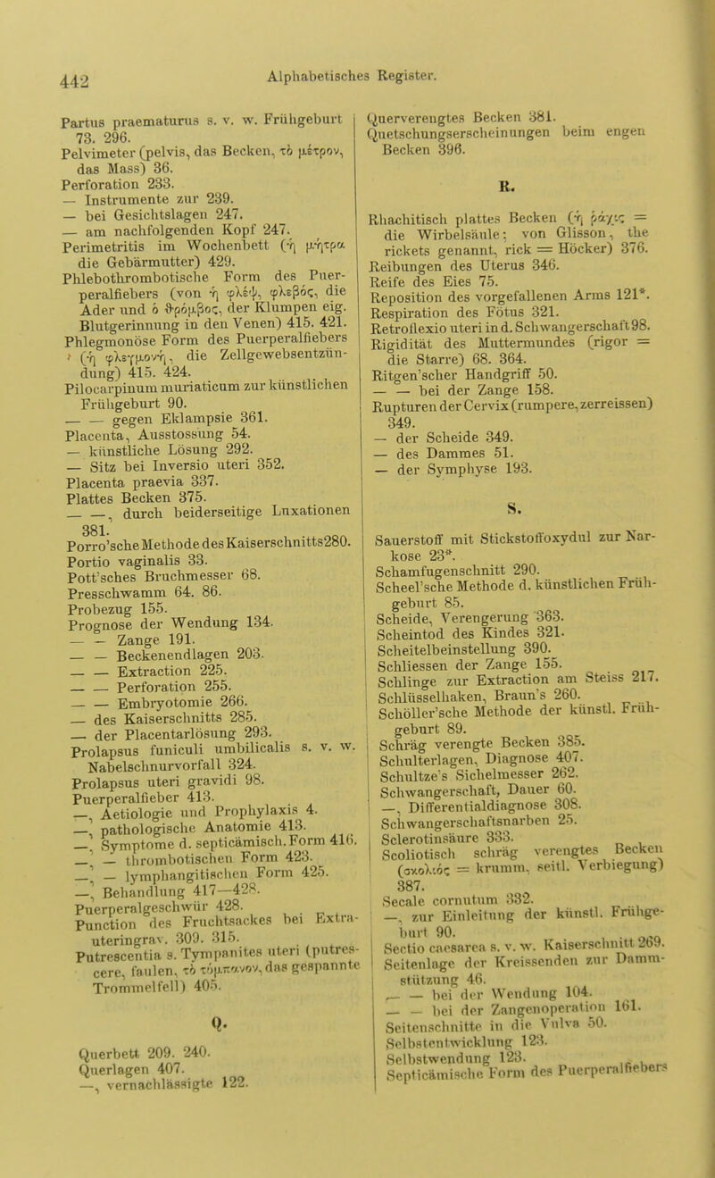 Partus praematurus s. v. w. Frühgeburt 73. 296. Pelvimeter (pelvis, das Becken, tö uitpov, das Mass) 36. Perforation 233. — Instrumente zur 239. — bei Gesichtslagen 247. — am nachfolgenden Kopf 247. Perimetritis im Wochenbett (4j pr^a. die Gebärmutter) 429. Phlebothrombotische Form des Puer- peralfiebers (von 4) tpXe'k (pXsßöf;, die Ader und o *p6[j.ßoc, der Klumpen eig. Blutgerinnung in den Venen) 415. 421. Phlegmonöse Form des Puerperalfiebers t (-n <pXsfu.ovvt, die Zellgewebsentzün- dung) 415. 424. Pilocarpinum muriaticum zur künstlichen Frühgeburt 90. gegen Eklampsie 361. Placenta, Ausstossung 54. — künstliche Lösung 292. — Sitz bei Inversio uteri 352. Placenta praevia 337. Plattes Becken 375. i durch beiderseitige Luxationen 381 Porro'sche Methode des Kaiserschnitts280. Portio vaginalis 33. Pott'sches Bruchmesser 68. Presschwamm 64. 86. Probezug 155. Prognose der Wendung 134. Zange 191. — — Beckenendlagen 203. — — Extraction 225. _ — Perforation 255. Embryotomie 266. — des Kaiserschnitts 285. — der Placentarlösung 293. Prolapsus funiculi umbilicalis s. v. w. Nabelschnurvorfall 324. Prolapsus uteri gravid i 98. Puerperalfieber 413. —, Aetiologie und Prophylaxis 4. — pathologische Anatomie 413. _. Symptome d. septicämisch.Form 4lh. _' — thrombotischen Form 423. — — lymphangitischen Form 425. —, Behandlung 417—428. Puerperalgeschwür 428. Punction des Fruchtsackes bei Extra- uteringrnv. 309. 315. Putrescentia s. Tyn^änites tpl» cere, faulen, tö cÄjwavöV,dS8 gtfBpaWate Trommelfell) 40v Querbett 209. 240. Querlagen 407. —, vernachlässigte 122. Querverengtes Becken 381. Quetschungserscheinungen beim engen Becken 396. R. Rhachitisch plattes Becken 0\ piy.c = die Wirbelsäule: von Glisson, the rickets genannt, rick = Höcker) 376. Reibungen des Uterus 346. Reife des Eies 75. Reposition des vorgefallenen Arms 121*. Respiration des Fötus 321. Retroflexio uteri in d. Schwangerschaft98. Rigidität des Muttermundes (rigor = die Starre) 68. 364. Ritgen'scher Handgriff 50. — — bei der Zange 158. Rupturen der Cervix (rumpere, zerreissen) 349. — der Scheide 349. — des Damraes 51. — der Symphyse 193. S. Sauerstoff mit Stickstoffoxydul zur Nar- kose 23*. Schamfugenschnitt 290. Scheel'sche Methode d. künstlichen Früh- geburt 85. Scheide, Verengerung 363. Scheintod des Kindes 321. Scheitelbeinstellung 390. Schliessen der Zange 155. Schlinge zur Extraction am Steiss ill. Schlüsselhaken, Brauns 260. Schöller'sche Methode der künstl. Früh- geburt 89. Schräg verengte Becken 385. Schulterlagen, Diagnose 407. Schultze's Sichelmesser 262. Schwangerschaft, Dauer 60. —, Differentialdiagnose 308. Schwangerschaftsnarben 25. Sclerotinsäure 333. Scoliotisch schräg verengtes Becken (ay.o>.-.öc = krumm, seitl. Verbiegung) 387. Seeale cornutum 332. —, zur Einleitung der künstl. Frühge- burt 90. 0„ Sertio caesarea s. v. w. Kaiserschnitt ZW. Seitenlagc der Krebsenden zur Damm- stützung 46. _ _ bei der Wendung 104. — — bei der Zangenoperation 161. Scitenschnitto in die Vulva 50. Selbstentwicklung 123. Selbstwendung 123. ,AäK»« Septicämische. Form des Puerperalfieber*