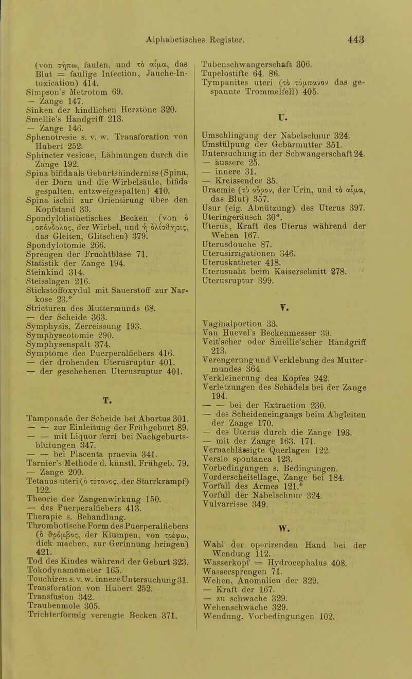 (von ar|reuj, faulen, und xö cufj.a, das Blut = faulige Infection, Jauche-In- toxication) 414. Simpson's Metrotom 69. — Zange 147. Sinken der kindlichen Herztöne 320. Smellie's Handgriff 213. — Zange 146. Sphenotresie s. v. w. Transforation von Hubert 252. Sphincter vesicae, Lähmungen durch die Zange 192. Spina bifida als Geburtshindeimiss (Spina, der Dorn und die Wirbelsäule, bifida gespalten, entzweigespalten) 410. Spina ischii zur Orientirung über den Kopfstand 33. Spondylolisthetisches Becken (von 6 araivBoXoc, der Wirbel, und Y] oXtoS-rjait;, das Gleiten, Glitschen) 379. Spondylotomie 266. Sprengen der Fruchtblase 71. Statistik der Zange 194. Steinkind 314. Steisslagen 216. Stickstoffoxydul mit Sauerstoff zur Nar- kose 23.* Stricturen des Muttermunds 68. — der Scheide 363. Symphysis, Zerreissung 193. Symphyseotomie 290. Symphysenspalt 374. Symptome des Puerperalfiebers 416. — der drohenden Uterusruptur 401. — der geschehenen Uterusruptur 401. T. Tamponade der Scheide bei Abortus 301. — — zur Einleitung der Frühgeburt 89. — — mit Liquor ferri bei Nachgeburts- blutungen 347. — — bei Placenta praevia 341. Tarnier's Methode d. künstl. Frühgeb. 79. — Zange 200. Tetanus uteri (ö xsxavo<;, der Starrkrampf) 122. Theorie der Zangen Wirkung 150. — des Puerperalfiebers 413. Therapie s. Behandlung. Thrombotische Form des Puerperalfiebers (6 fl-pojxßoc, der Klumpen, von xpetpui, dick machen, zur Gerinnung bringen) Tod des Kindes während der Geburt 323. Tokodynamometer 165. Touchiren s. v. w. innere Untersuchung 31. Transforation von Hubert 252. Transfusion 342. Traubenmole 305. Trichterförmig verengte Becken 371. Tubenschwangerschaft 306. Tupelostifte 64. 86. Tympanites uteri (xö xöfiTtavov das ge- spannte Trommelfell) 405. U. Umschlingung der Nabelschnur 324. Umstülpung der Gebärmutter 351. Untersuchung in der Schwangerschaft 24. — äussere 25. — innere 31. — Kreissender 35. Uraemie (tu oupov, der Urin, und xö aifxa, das Blut) 357. Usur (eig. Abnützung) des Uterus 397. Uteringeräusch 30*. Uterus, Kraft des Uterus während der Wehen 167. Uterusdouche 87. Uterusirrigationen 346. Uteruskatheter 418. Uterusnaht beim Kaiserschnitt 278. Uterusruptur 399. T. Vaginalportion 33. Van Huevel's Beckenmesser 39. Veit'scher oder Smellie'scher Handgriff 213. Verengerung und Verklebung des Mutter- mundes 364. Verkleinerung des Kopfes 242. Verletzungen des Schädels bei der Zange 194. bei der Extraction 230. — des Scheideneingangs beim Abgleiten der Zange 170. — des Uterus durch die Zange 193. — mit der Zange 163. 171. Vernachlä»sigte Querlagen 122. Versio spontanea 123. Vorbedingungen s. Bedingungen. VorderscheiteUage, Zange bei 184. Vorfall des Armes 121.* Vorfall der Nabelschnur 324. Vulvarrisse 349. W. Wahl der operirenden Hand bei der Wendung 112. Wasserkopf = Hydrocephalus 408. Wassersprengen 71. Wehen, Anomalien der 329. — Kraft der 167. — zu schwache 329. Wehenschwäche 329. Wendung, Vorbedingungen 102.