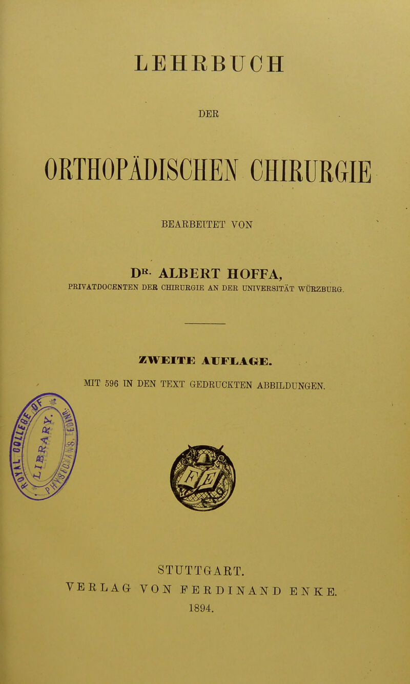 LEHRBUCH DER ORTHOPÄDISCHEN CHIRURGIE BEARBEITET VON ALBERT HOFFA, PEIVATDOCENTEN DER CHffiUEGIE AN DER UNIVERSITÄT WÜRZBURG. ZWEITE AIJFI.AGE. MIT 596 TN DEN TEXT GEDRUCKTEN ABBILDUNGEN. VERLAG STUTTGART. VON FERDINAND 1894. ENKE.