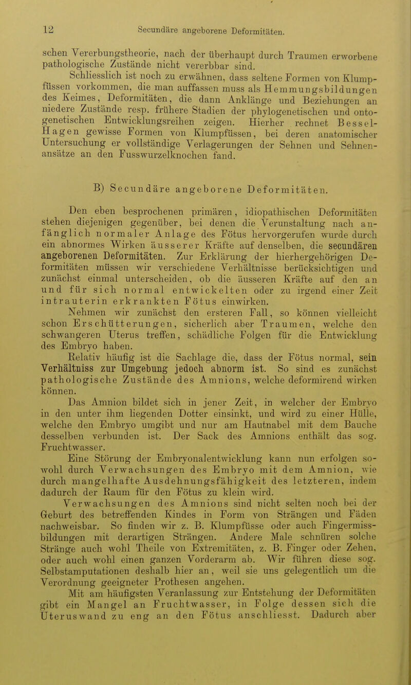 sehen Vererbungstheorie, nach der überhaupt durch Traumen erworbene pathologische Zustände nicht vererbbar sind. Schliesslich ist noch zu erwähnen, dass seltene Formen von Klump- füssen vorkommen, die man auffassen muss als Hemraungsbildungen des Keimes, Deformitäten, die dann Anklänge und Beziehungen an niedere Zustände resp. frühere Stadien der phylogenetischen und onto- genetischen Entwicklungsreihen zeigen. Hierher rechnet Bessel- Hagen gewisse Formen von Klumpfüssen, bei deren anatomischer Untersuchung er vollständige Verlagerungen der Sehnen und Sehnen- ansätze an den Fusswurzelknochen fand. B) Secundäre angeborene Deformitäten. Den eben besprochenen primären, idiopathischen Deformitäten stehen diejenigen gegenüber, bei denen die Verunstaltung nach an- fänglich normaler Anlage des Fötus hervorgerufen wurde durch ein abnormes Wirken äusserer Kräfte auf denselben, die secundären angeboreaen Deformltäteii. Zur Erklärung der hierhergehörigen De- formitäten müssen wir verschiedene Verhältnisse berücksichtigen und zunächst einmal unterscheiden, ob die äusseren Kräfte auf den an und für sich normal entwickelten oder zu irgend einer Zeit intrauterin erkrankten Fötus einwirken. Nehmen wir zunächst den ersteren Fall, so können vielleicht schon Erschütterungen, sicherlich aber Traumen, welche den schwangeren Uterus treffen, schädliche Folgen für die Entwicklung des Embryo haben. Relativ häufig ist die Sachlage die, dass der Fötus normal, sein Verliältiiiss zur Umgebung jedoch abnorm ist. So sind es zunächst pathologische Zustände des Amnions, welche deformirend wirken können. Das Amnion bildet sich in jener Zeit, in welcher der Embryo in den unter ihm liegenden Dotter einsinkt, und wird zu einer Hülle, welche den Embryo umgibt und nur am Hautnabel mit dem Bauche desselben verbunden ist. Der Sack des Amnions enthält das sog. Fruchtwasser. Eine Störung der Embryonalentwicklung kann nun erfolgen so- wohl durch Verwachsungen des Embryo mit dem Amnion, wie durch mangelhafte Ausdehnungsfähigkeit des letzteren, indem dadurch der Raum für den Fötus zu klein wird. Verwachsungen des Amnions sind nicht selten noch bei der Geburt des betreffenden Kindes in Form von Strängen und Fäden nachweisbar. So finden wir z. B. Klumpfüsse oder auch Fingermiss- bildungen mit derartigen Strängen. Andere Male schnüren solche Stränge auch wohl Theile von Extremitäten, z. B. Finger oder Zehen, oder auch wohl einen ganzen Vorderarm ab. Wir führen diese sog. Selbstamputationen deshalb hier an, weil sie uns gelegentlich um die Verordnung geeigneter Prothesen angehen. Mit am häufigsten Veranlassung zur Entstehung der Deformitäten gibt ein Mangel an Fruchtwasser, in Folge dessen sich die Uteruswand zu eng an den Fötus anschliesst. Dadurch aber