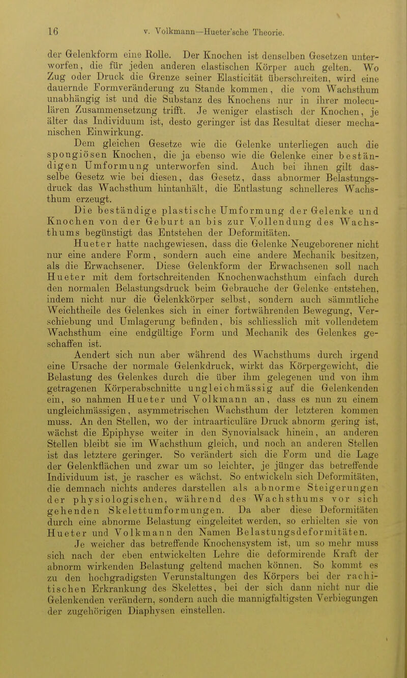 der Gelenkform eine Rolle. Der Knochen ist denselben Gesetzen unter- worfen, die für jeden anderen elastischen Körper auch gelten. Wo Zug oder Druck die Grenze seiner Elasticität überschreiten, wird eine dauernde Formveränderung zu Stande kommen, die vom Wachsthum unabhängig ist und die Substanz des Knochens nur in ihrer molecu- lären Zusammensetzung trifft. Je weniger elastisch der Knochen, je älter das Individuum ist, desto geringer ist das Resultat dieser mecha- nischen Einwirkung. Dem gleichen Gesetze wie die Gelenke unterliegen auch die spongiösen Knochen, die ja ebenso wie die Gelenke einer bestän- digen Umformung unterworfen sind. Auch bei ihnen gilt das- selbe Gesetz Avie bei diesen, das Gesetz, dass abnormer Belastungs- druck das Wachsthum hiutanhält, die Entlastung schnelleres Wachs- thum erzeugt. Die beständige plastische Umformung der Gelenke und Knochen von der Geburt an bis zur Vollendung des Wachs- thums begünstigt das Entstehen der Deformitäten. Hueter hatte nachgewiesen, dass die Gelenke Neugeborener nicht nur eine andere Form, sondern auch eine andere Mechanik besitzen, als die Erwachsener. Diese Gelenkform der Erwachsenen soll nach Hueter mit dem fortschreitenden Knochenwachsthum einfach durch den normalen Belastungsdruck beim Gebrauche der Gelenke entstehen, indem nicht nur die Gelenkkörper selbst, sondern auch sämmtliche Weichtheile des Gelenkes sich in einer fortwährenden Bewegung, Ver- schiebung und Umlagerung befinden, bis schliesslich mit vollendetem Wachsthum eine endgültige Foi*m und Mechanik des Gelenkes ge- schaffen ist. Aendert sich nun aber während des Wachsthums durch irgend eine Ursache der normale Gelenkdruck, wirkt das Körpergewicht, die Belastung des Gelenkes durch die über ihm gelegenen und von ihm getragenen Körperabschnitte ungleichmässig auf die Gelenkenden ein, so nahmen Hueter und Volk mann an, dass es nun zu einem ungleichmässigen, asymmetrischen Wachsthum der letzteren kommen muss. An den Stellen, wo der intraarticuläre Druck abnorm gering ist, wächst die Epiphyse weiter in den Syuovialsack hinein, an anderen Stellen bleibt sie im Wachsthum gleich, und noch an anderen Stellen ist das letztere geringer. So verändert sich die Form und die Lage der Gelenkflächen und zwar um so leichter, je jünger das betreffende Individuum ist, je rascher es wächst. So entwickeln sich Deformitäten, die demnach nichts anderes darstellen als abnorme Steigerungen der physiologischen, während des Wachsthums vor sich gehenden Skelettumformungen. Da aber diese Deformitäten durch eine abnorme Belastung eingeleitet werden, so erhielten sie von Hueter und Volkmann den Namen Belastungsdeformitäten. Je weicher das betreffende Knochensystem ist, um so mehr muss sich nach der eben entwickelten Lehre die deformirende Kraft der abnorm Avirkenden Belastung geltend machen können. So kommt es zu den hochgradigsten Verunstaltungen des Körpers bei der rachi- tischen Erkrankung des Skelettes, bei der sich dann nicht nur die Gelenkenden verändern, sondern auch die mannigfaltigsten Verbiegungen der zugehörigen Diaphysen einstellen.