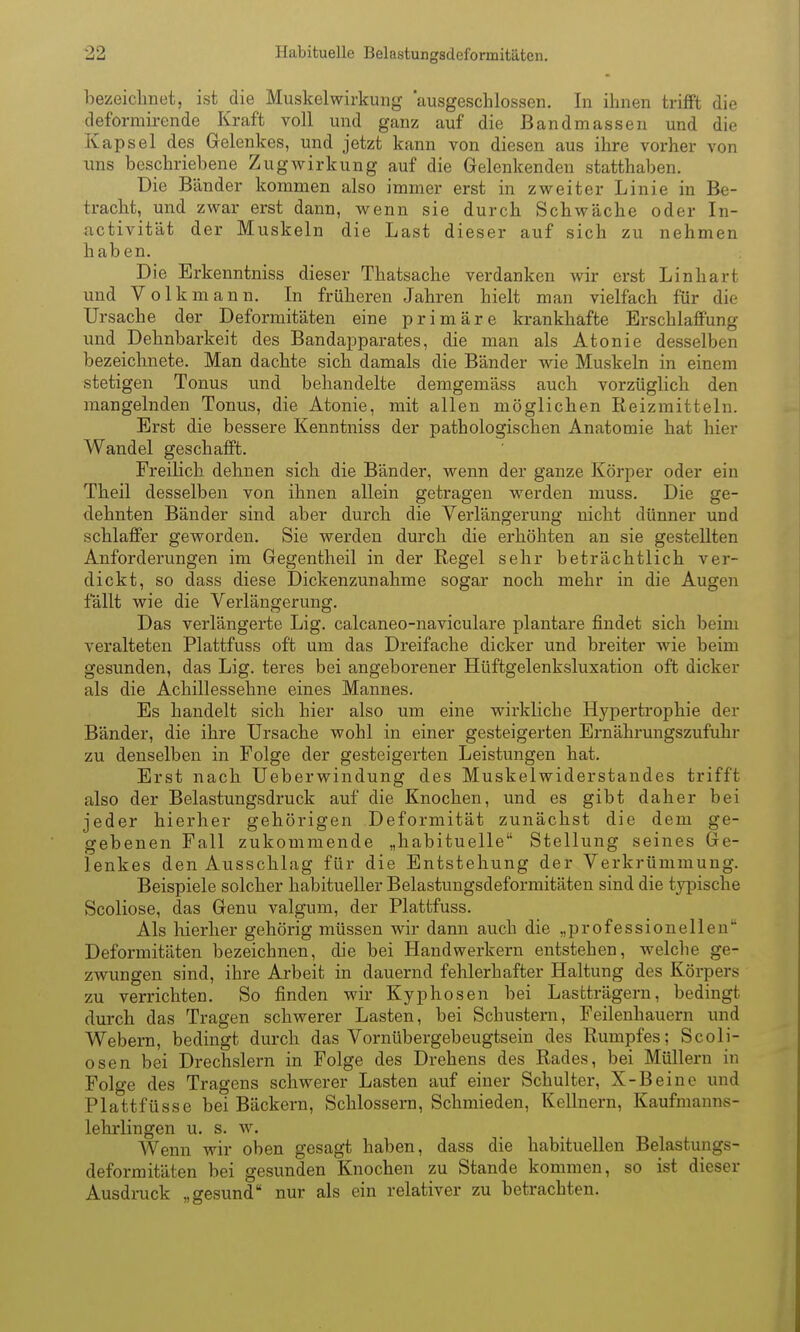 bezeichnet, ist die Muskel Wirkung ausgeschlossen. In ihnen trifft die deformirende Kraft voll und ganz auf die Bandmassen und die Kapsel des Gelenkes, und jetzt kann von diesen aus ihre vorher von uns beschriebene Zug Wirkung auf die Gelenkenden statthaben. Die Bänder kommen also immer erst in zweiter Linie in Be- tracht, und zwar erst dann, wenn sie durch Schwäche oder In- nctivität der Muskeln die Last dieser auf sich zu nehmen haben. Die Erkenntniss dieser Thatsache verdanken wir erst Linhart und Volk mann. In früheren Jahren hielt man vielfach für die Ursache der Deformitäten eine primäre krankhafte Erschlaffung und Dehnbarkeit des Bandapparates, die man als Atonie desselben bezeichnete. Man dachte sich damals die Bänder wie Muskeln in einem stetigen Tonus und behandelte demgemäss auch vorzüglich den mangelnden Tonus, die Atonie, mit allen möglichen Reizmitteln. Erst die bessere Kenntniss der pathologischen Anatomie hat hier Wandel geschafft. Freilich dehnen sich die Bänder, wenn der ganze Körper oder ein Theil desselben von ihnen allein getragen werden muss. Die ge- dehnten Bänder sind aber durch die Verlängerung nicht dünner und schlaffer geworden. Sie werden durch die erhöhten an sie gestellten Anforderungen im Gegentheil in der Regel sehr beträchtlich ver- dickt, so dass diese Dickenzunahme sogar noch mehr in die Augen fällt wie die Verlängerung. Das verlängerte Lig. calcaneo-naviculare plantare findet sich beim veralteten Plattfuss oft um das Dreifache dicker und breiter wie beim gesunden, das Lig. teres bei angeborener Hüftgelenksluxation oft dicker als die Achillessehne eines Mannes. Es handelt sich hier also um eine wirkliche Hypertrophie der Bänder, die ihre Ursache wohl in einer gesteigerten Ernährungszufuhr zu denselben in Folge der gesteigerten Leistungen hat. Erst nach Ueberwindung des Muskelwiderstandes trifft also der Belastungsdruck auf die Knochen, und es gibt daher bei jeder hierher gehörigen Deformität zunächst die dem ge- gebenen Fall zukommende „habituelle Stellung seines Ge- lenkes den Ausschlag für die Entstehung der Verkrümmung. Beispiele solcher habitueller Belastungsdeformitäten sind die typische Scoliose, das Genu valgum, der Plattfuss. Als liierher gehörig müssen wir dann auch die „ijrofessionellen Deformitäten bezeichnen, die bei Handwerkern entstehen, welclie ge- zwungen sind, ihre Arbeit in dauernd fehlerhafter Haltung des Körpers zu verrichten. So finden wir Kyphosen bei Lastträgern, bedingt durch das Tragen schwerer Lasten, bei Schustern, Feilenhauern und Webern, bedingt durch das Vornübergebeugtsein des Rumpfes; Scoli- osen bei Drechslern in Folge des Drehens des Rades, bei Müllern in Folge des Tragens schwerer Lasten auf einer Schulter, X-Beine und Plattfüsse bei Bäckern, Schlossern, Schmieden, Kellnern, Kaufmanns- lehrlingen u. s. w. Wenn wir oben gesagt haben, dass die habituellen Belastungs- deformitäten bei gesunden Knochen zu Stande kommen, so ist dieser Ausdruck „gesund nur als ein relativer zu betrachten.