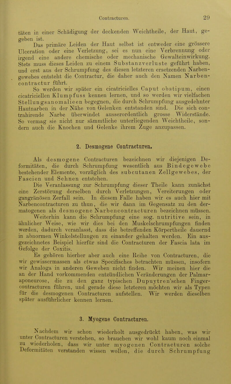 täten in einer Schädigung der deckenden Weichtheile, der Haut, ge- geben ist. Das primäre Leiden der Haut selbst ist entweder eine grössere Ulceration oder eine Verletzung, sei es nun eine Verbrennung oder irgend eine andere chemische oder mechanische Gewalteinwirkung. Stets muss dieses Leiden zu einem Substanzverluste geführt haben, und erst aus der Schi'umpfung des diesen letzteren ersetzenden Narben- gewebes entsteht die Contractur, die daher auch den Namen Narben- contractur führt. So werden wir später ein cicatricielles Caput obstipum, einen cicatriciellen KlumpfUSs kennen lernen, und so werden wir vielfachen Stellungsanomalieen begegnen, die durch Schrumpfung ausgedehnter Hautnarben in der Nähe von Grelenken entstanden sind. Die sich con- trahirende Narbe überwindet ausserordentlich grosse Widerstände. So vermag sie nicht nur sämmtliche unterliegenden Weichtheile, son- dern auch die Knochen und Grelenke ihrem Zuge anzupassen. 2. Desmogene Contracturen. Als desmogene Contracturen bezeichnen wir diejenigen De- formitäten, die durch Schrumpfung wesentlich aus Bindegewebe bestehender Elemente, vorzüglich des subcutanen Zellgewebes, der Fascien und Sehnen entstehen. Die Veranlassung zur Schrumpfung dieser Theile kann zunächst eine Zerstörung derselben durch Verletzungen, Vereiterungen oder gangränösen Zerfall sein. In diesem Falle haben wir es auch hier mit Narbencontracturen zu thun, die wir dann im Gegensatz zu den der- matogenen als desmogene Narbencontracturen bezeichnen müssen. Weiterhin kann die Schrumpfung eine sog. nutritive sein, in ähuUcher Weise, wie wir dies bei den Muskelschrumpfungen finden werden, dadurch veranlasst, dass die betreffenden Körpertheile dauernd in abnormen Winkelstellungen zu einander gehalten werden. Ein aus- gezeichnetes Beispiel hierfür sind die Contracturen der Fascia lata im Gefolge der Coxitis. Es gehören hierher aber auch eine Reihe von Contracturen, die wir gewissermassen als etwas Specifisches betrachten müssen, insofern wir Analoga in anderen Geweben nicht finden. Wir meinen hier die an der Hand vorkommenden entzündlichen Veränderungen der Palmar- aponeurose, die zu den ganz typischen Dupuytren'schen Finger- contracturen führen, und gerade diese letzteren möchten wir als Typen für die desmogenen Contracturen aufstellen. Wir werden dieselben später ausführlicher kennen lernen. 3. Myogene Contracturen. Nachdem wir schon wiederholt ausgedrückt haben, was wir unter Contracturen verstehen, so brauchen wir wohl kaum noch einmal zu wiederholen, dass wir unter myogenen Contracturen solche Deformitäten verstanden wissen wollen, die durch Schrumpfung