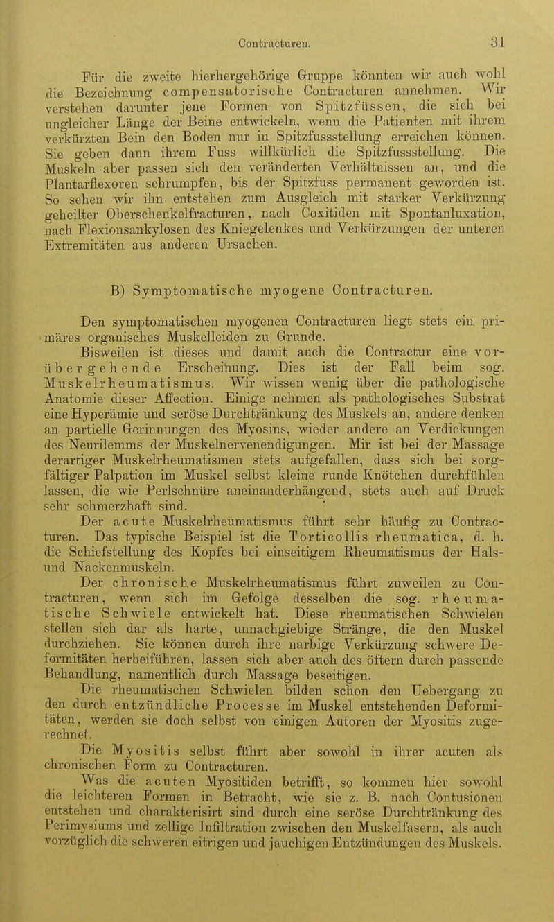 Für die zweite hierhergehörige Gruppe könnten wir auch wolil die Bezeichnung compensatorische Contracturen annehmen. Wir verstehen darunter jene Formen von Spitzfüssen, die sich bei ungleicher Länge der Beine entwickehi, wenn die Patienten mit ihrem verkürzten Bein den Boden nur in Spitzfussstellung erreichen können, Sie geben dann ihrem Fuss willkürlich die Spitzfussstellung. Die Muskeln aber passen sich den veränderten Verhältnissen an, und die Plantarflexoren schrumpfen, bis der Spitzfuss permanent geworden ist. So sehen wir ihn entstehen zum Ausgleich mit starker Verkürzung geheilter Oberschenkelfracturen, nach Coxitiden mit Spontanluxation, nach Flexionsankylosen des Kniegelenkes und Verkürzungen der unteren Extremitäten aus anderen Ursachen. B) Symptomatische myogene Contracturen. Den symptomatischen myogenen Contracturen liegt stets ein pri- märes organisches Muskelleiden zu Grunde. Bisweilen ist dieses und damit auch die Contractur eine vor- übe r g e h e n d e Erscheinung. Dies ist der Fall beim sog. Muskelrheumatismus. Wir wissen wenig über die pathologische Anatomie dieser Affection. Einige nehmen als pathologisches Substrat eine Hyperämie und seröse Durchtränkung des Muskels an, andere denken an partielle Gerinnungen des Myosins, wieder andere an Verdickungen des Neurilemms der Muskelnervenendigungen. Mir ist bei der Massage derartiger Muskelrheumatismen stets aufgefallen, dass sich bei sorg- fältiger Palpation im Muskel selbst kleine runde Knötchen durchfühlen lassen, die wie Perlschnüre aneinanderhängend, stets auch auf Druck sehr schmerzhaft sind. ' Der acute Muskelrheumatismus führt sehr häufig zu Contrac- turen. Das typische Beispiel ist die Torticollis rheumatica, d. h. die Schiefstellung des Kopfes bei einseitigem Rheumatismus der Hais- und Nackenmuskeln. Der chronische Muskelrheumatismus führt zuweilen zu Con- tracturen , wenn sich im Gefolge desselben die sog, r h e u m a- tische Schwiele entwickelt hat. Diese rheumatischen Schwielen stellen sich dar als harte, unnachgiebige Stränge, die den Muskel durchziehen. Sie können durch ihre narbige Verkürzung schwere De- formitäten herbeiführen, lassen sich aber auch des öftern durch passende Behandlung, namentlich durch Massage beseitigen. Die rheumatischen Schwielen bilden schon den Uebergang zu den durch entzündliche Processe im Muskel entstehenden Deformi- täten, werden sie doch selbst von einigen Autoren der Myositis zuge- rechnet. Die Myositis selbst führt aber sowohl in ilirer acuten als chronischen Form zu Contracturen. Was die acuten Myositiden betrifft, so kommen hier sowohl die leichteren Formen in Betracht, wie sie z. B. nach Contusionen entstehen und charakterisirt sind durch eine seröse Durchtränkung des Perimysiums und zellige Infiltration zwischen den Muskelfasern, als auch vorzüglich die schweren eitrigen und jauchigen Entzündungen des Muskels.