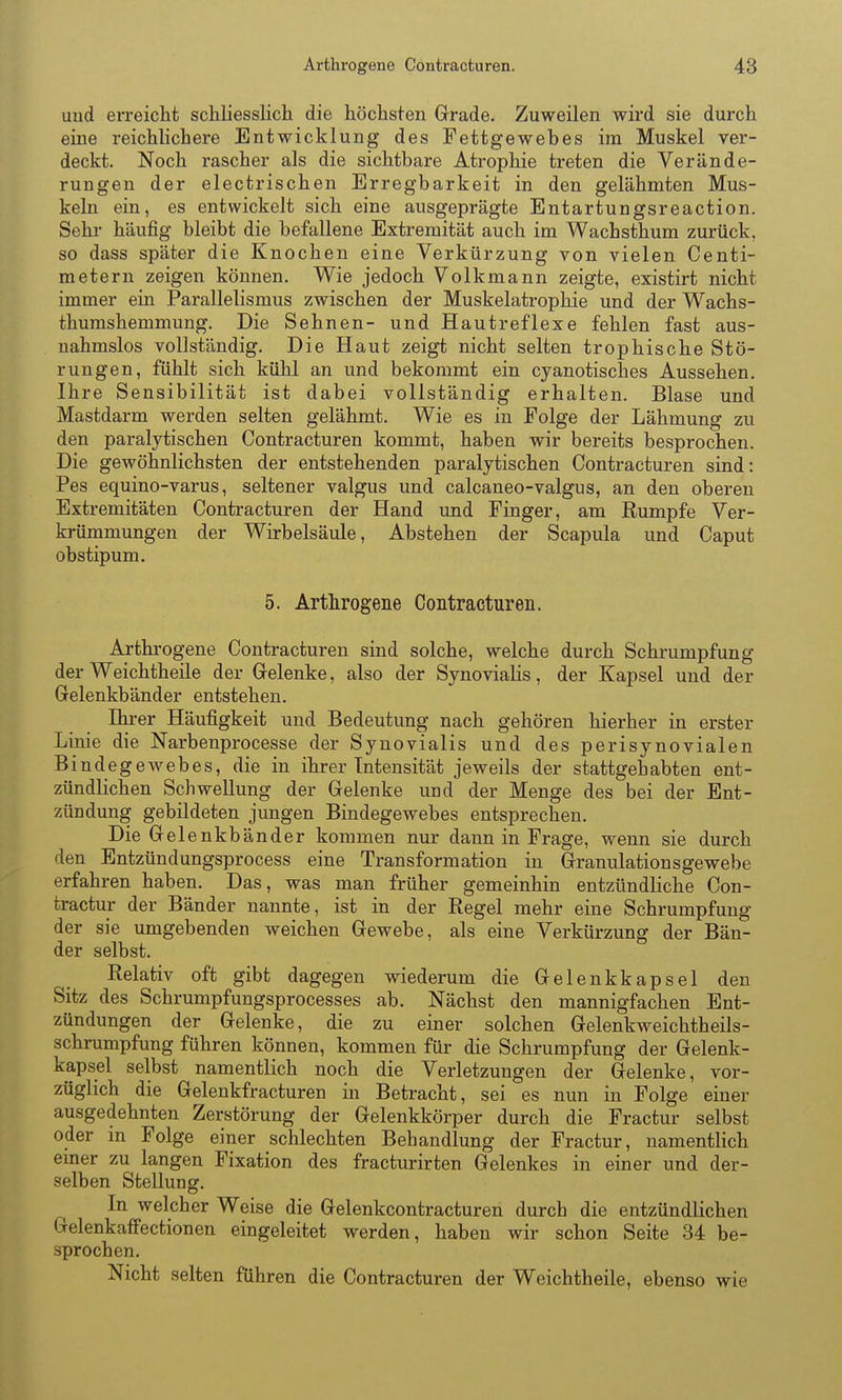 uud erreicht schliesslich die höchsten Grade. Zuweilen wird sie durch eine reichhchere Entwicklung des Fettgewebes im Muskel ver- deckt. Noch rascher als die sichtbare Atrophie treten die Verände- rungen der electrischen Erregbarkeit in den gelähmten Mus- keln ein, es entwickelt sich eine ausgeprägte Entartungsreaction. Sehr häufig bleibt die befallene Extremität auch im Wachsthum zurück, so dass später die Knochen eine Verkürzung von vielen Centi- metern zeigen können. Wie jedoch Volkmann zeigte, existirt nicht immer ein Parallelismus zwischen der Muskelatrophie und der Wachs- thumshemmung. Die Sehnen- und Hautreflexe fehlen fast aus- nahmslos vollständig. Die Haut zeigt nicht selten trophische Stö- rungen, fühlt sich kühl an und bekommt ein cyanotisches Aussehen. Ihre Sensibilität ist dabei vollständig erhalten. Blase und Mastdarm werden selten gelähmt. Wie es in Folge der Lähmung zu den paralytischen Contracturen kommt, haben wir bereits besprochen. Die gewöhnlichsten der entstehenden paralytischen Contracturen sind: Pes equino-varus, seltener valgus und calcaneo-valgus, an den oberen Extremitäten Contracturen der Hand und Finger, am Rumpfe Ver- krümmungen der Wirbelsäule, Abstehen der Scapula und Caput obstipum. 5. Arthrogene Contracturen. Arthrogene Contracturen sind solche, welche durch Schrumpfung derWeichtheile der Gelenke, also der Synovialis, der Kapsel und der Gelenkbänder entstehen. Ihrer Häufigkeit und Bedeutung nach gehören hierher in erster Linie die Narbenprocesse der Synovialis und des perisynovialen BindegeAvebes, die in ihrer Intensität jeweils der stattgehabten ent- zündlichen Schwellung der Gelenke und der Menge des bei der Ent- zündung gebildeten jungen Bindegewebes entsprechen. Die Gelenkbänder kommen nur dann in Frage, wenn sie durch den Entzündungsprocess eine Transformation in Granulationsgewebe erfahren haben. Das, was man früher gemeinhin entzündliche Con- tractur der Bänder nannte, ist in der Regel mehr eine Schrumpfung der sie umgebenden weichen Gewebe, als eine Verkürzung der Bän- der selbst. Relativ oft gibt dagegen wiederum die Gelenkkapsel den Sitz des Schrumpfungsprocesses ab. Nächst den mannigfachen Ent- zündungen der Gelenke, die zu einer solchen Gelenkweichtheils- schrumpfung führen können, kommen für die Schrumpfung der Gelenk- kapsel selbst namentlich noch die Verletzungen der Gelenke, vor- züglich die Gelenkfracturen in Betracht, sei es nun in Folge einer ausgedehnten Zerstörung der Gelenkkörper durch die Fractur selbst oder m Folge einer schlechten Behandlung der Fractur, namentlich einer zu langen Fixation des fracturirten Gelenkes in einer und der- selben Stellung. In welcher Weise die Gelenkcontracturen durch die entzündlichen Gelenkaffectionen eingeleitet werden, haben wir schon Seite 34 be- sprochen. Nicht selten führen die Contracturen der Weichtheile, ebenso wie