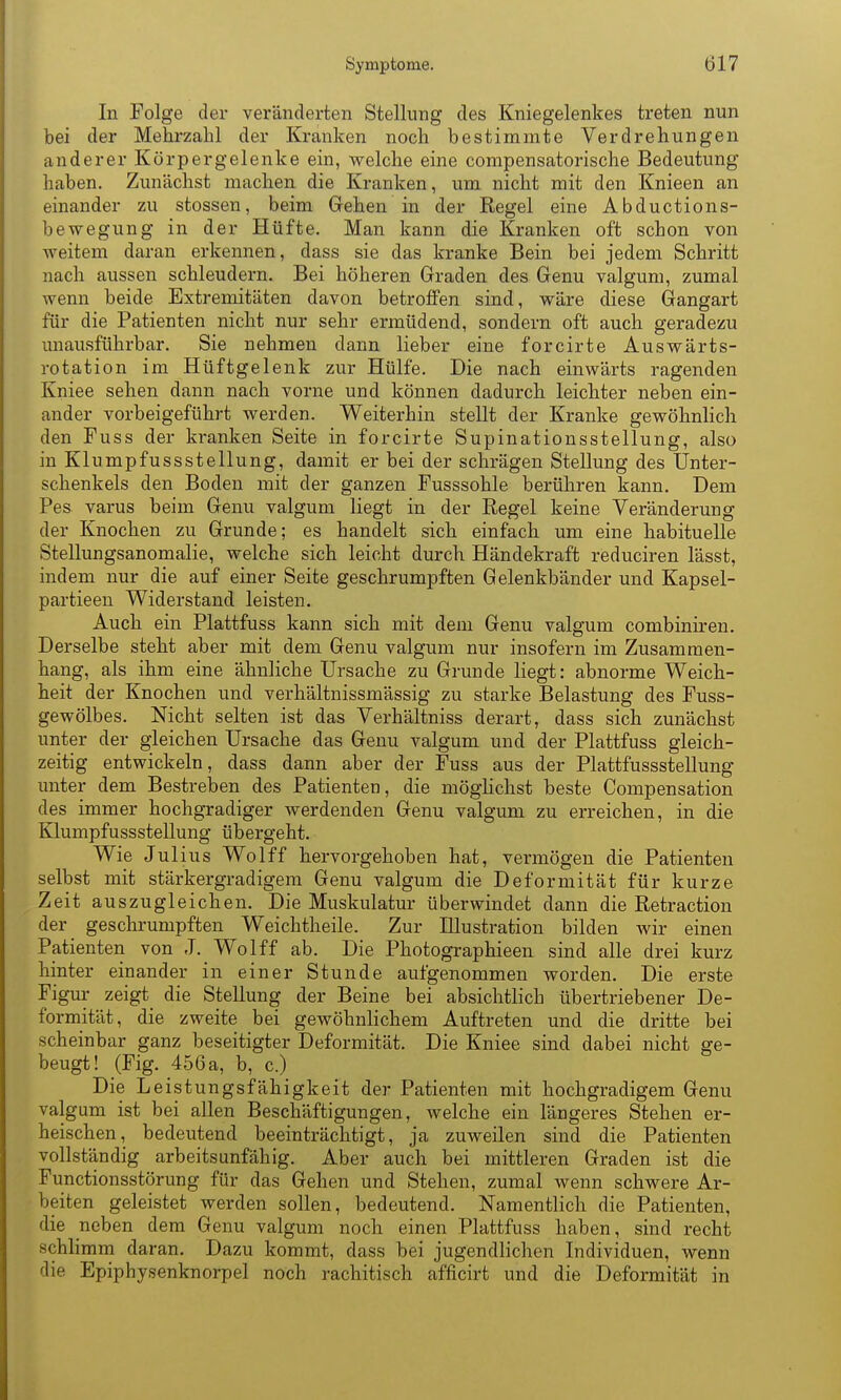 In Folge der veränderten Stellung des Kniegelenkes treten nun bei der Mehrzahl der Kranken noch bestimmte Verdrehungen anderer Körpergelenke ein, welche eine compensatorische Bedeutung haben. Zunächst machen die Kranken, um nicht mit den Knieen an einander zu stossen, beim Gehen in der Regel eine Abductions- bewegung in der Hüfte. Man kann die Kranken oft schon von weitem daran erkennen, dass sie das kranke Bein bei jedem Schritt nach aussen schleudern. Bei höheren Graden des Genu valgum, zumal wenn beide Extremitäten davon betrolfen sind, wäre diese Gangart für die Patienten nicht nur sehr ermüdend, sondern oft auch geradezu unausführbar. Sie nehmen dann lieber eine forcirte Auswärts- rotation im Hüftgelenk zur Hülfe. Die nach einwärts ragenden Kniee sehen dann nach vorne und können dadurch leichter neben ein- ander vorbeigeführt werden. Weiterhin stellt der Kranke gewöhnlich den Fuss der kranken Seite in forcirte Supinationsstellung, also in Klumpfussstellung, damit er bei der schrägen Stellung des Unter- schenkels den Boden mit der ganzen Fusssohle berühren kann. Dem Pes varus beim Genu valgum liegt in der Regel keine Veränderung der Knochen zu Grunde; es handelt sich einfach um eine habituelle Stellungsanomalie, welche sich leicht durch Händekraft reduciren lässt, indem nur die auf einer Seite geschrumpften Gelenkbänder und Kapsel- partieen Widerstand leisten. Auch ein Plattfuss kann sich mit dem Genu valgum combiniren. Derselbe steht aber mit dem Genu valgum nur insofern im Zusammen- hang, als ihm eine ähnliche Ursache zu Grunde liegt: abnorme Weich- heit der Knochen und verhältnissmässig zu starke Belastung des Fuss- gewölbes. Nicht selten ist das Verhältniss derart, dass sich zunächst unter der gleichen Ursache das Genu valgum und der Plattfuss gleich- zeitig entwickeln, dass dann aber der Fuss aus der Plattfussstellung unter dem Bestreben des Patienten, die mögHchst beste Compensation des immer hochgradiger werdenden Genu valgum zu erreichen, in die Klumpfussstellung übergeht. Wie Julius Wolff hervorgehoben hat, vermögen die Patienten selbst mit stärkergradigem Genu valgum die Deformität für kurze Zeit auszugleichen. Die Muskulatur überwindet dann die Retraction der geschrumpften Weichtheile. Zur Illustration bilden Avir einen Patienten von J. Wolff ab. Die Photographieen sind alle drei kurz hinter einander in einer Stunde aufgenommen worden. Die erste Figur zeigt die Stellung der Beine bei absichtlich übertriebener De- formität, die zweite bei gewöhnlichem Auftreten und die dritte bei scheinbar ganz beseitigter Deformität. Die Kniee sind dabei nicht ge- beugt! (Fig. 456 a, b, c.) Die Leistungsfähigkeit der Patienten mit hochgradigem Genu valgum ist bei allen Beschäftigungen, welche ein längeres Stehen er- heischen, bedeutend beeinträchtigt, ja zuweilen sind die Patienten vollständig arbeitsunfähig. Aber auch bei mittleren Graden ist die Functionsstörung für das Gehen und Stehen, zumal wenn schwere Ar- beiten geleistet werden sollen, bedeutend. Namentlich die Patienten, die neben dem Genu valgum noch einen Plattfuss haben, sind recht schlimm daran. Dazu kommt, dass bei jugendlichen Individuen, wenn die Epiphysenknorpel noch rachitisch afficirt und die Deformität in