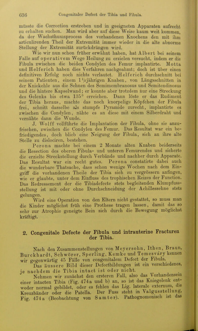 müssfce die Correction erstreben und in geeigneten Apparaten aufrecht zu erhalten suchen. Man wird aber auf diese Weise kaum weit kommen, da der Wachsthumsprocess des vorhandenen Knochens den mit ihm articulirenden Theil der Extremität immer wieder in die alte abnorme Stellung der Extremität zurückdrängen wird. Wie wir nun schon früher erwähnt haben, hat Albert bei seinem Falle auf operativem Wege Heilung zu erzielen versucht, indem er die Fibula zwischen die beiden Condylen des Femur implantirte. Motta und Helferich haben dies Verfahren nachgeahmt; doch ist über einen definitiven Erfolg noch nichts verlautet. Helferich durchschnitt bei seinem Patienten, einem 1^/2jährigen Knaben, von Längsschnitten in der Kniekehle aus die Sehnen des Semimembranosus und Semitendinosus und die hintere Kapselwand; er konnte aber trotzdem hur eine Streckung des Gelenks bis etwa 135^ erreichen. Dann löste er das Rudiment der Tibia heraus, machte das noch knorpelige Köpfchen der Fibula frei, schnitt dasselbe als stumpfe Pyramide zurecht, implantirte es zwischen die Condylen, nähte es an diese mit einem Silberdraht und vernähte dann die Wunde. J. Wolff vollführte die Implantation der Fibula, ohne sie anzu- frischen, zwischen die Condylen des Femur. Das Resultat war ein be- friedigendes, doch blieb eine Neigung der Fibula, sich an ihre alte Stelle zu dislociren, bestehen. Perona machte bei einem 2 Monate alten Knaben beiderseits die Resection des oberen Fibula- und unteren Femurendes und sicherte die erzielte Streckstellung durch Verbände und nachher durch Apparate. Das Resultat war ein recht gutes. Perona constatirte dabei auch die wunderbare Thatsache, dass schon wenige Wochen nach dem Ein- griff die vorhandenen Theile der Tibia sich zu vergrössern anfingen, wie er glaubte, unter dem Einfluss des trophischen Reizes der Function. Das Redressement der die Tibiadefecte stets begleitenden Klumpfuss- stellung ist mit oder ohne Durchschneidung der Achillessehne stets gelungen. Wird eine Operation von den Eltern nicht gestattet, so muss man die Kinder möglichst früh eine Prothese tragen lassen, damit das so sehr zur Atrophie geneigte Bein sich durch die Bewegung möglichst kräftigt. 2. Congenitale Defecte der Fibula und intrauterine Fracturen der Tibia. Nach den Zusammenstellungen von Meyersohn, Ithen, Braun, Burckhardt, Schwörer, Sperling, Kemke und Temesväry kennen wir gegenwärtig 45 Fälle von congenitalem Defect der Fibula. Das äussere Bild dieser Defectbildungen ist ein verschiedenes, je nachdem die Tibia intact ist oder nicht. Nehmen wir zunächst den ersteren Fall, also das Vorhandensem einer intacten Tibia (Fig. 474 a und b) an, so ist das Kniegelenk ent- weder normal gebildet, oder es fehlen das Lig. laterale externum, die Kreuzbänder oder die Patella. Der Fuss steht in Valgusstellung, Fig 474 a (Beobachtung von Samt er). Pathognomonisch ist das