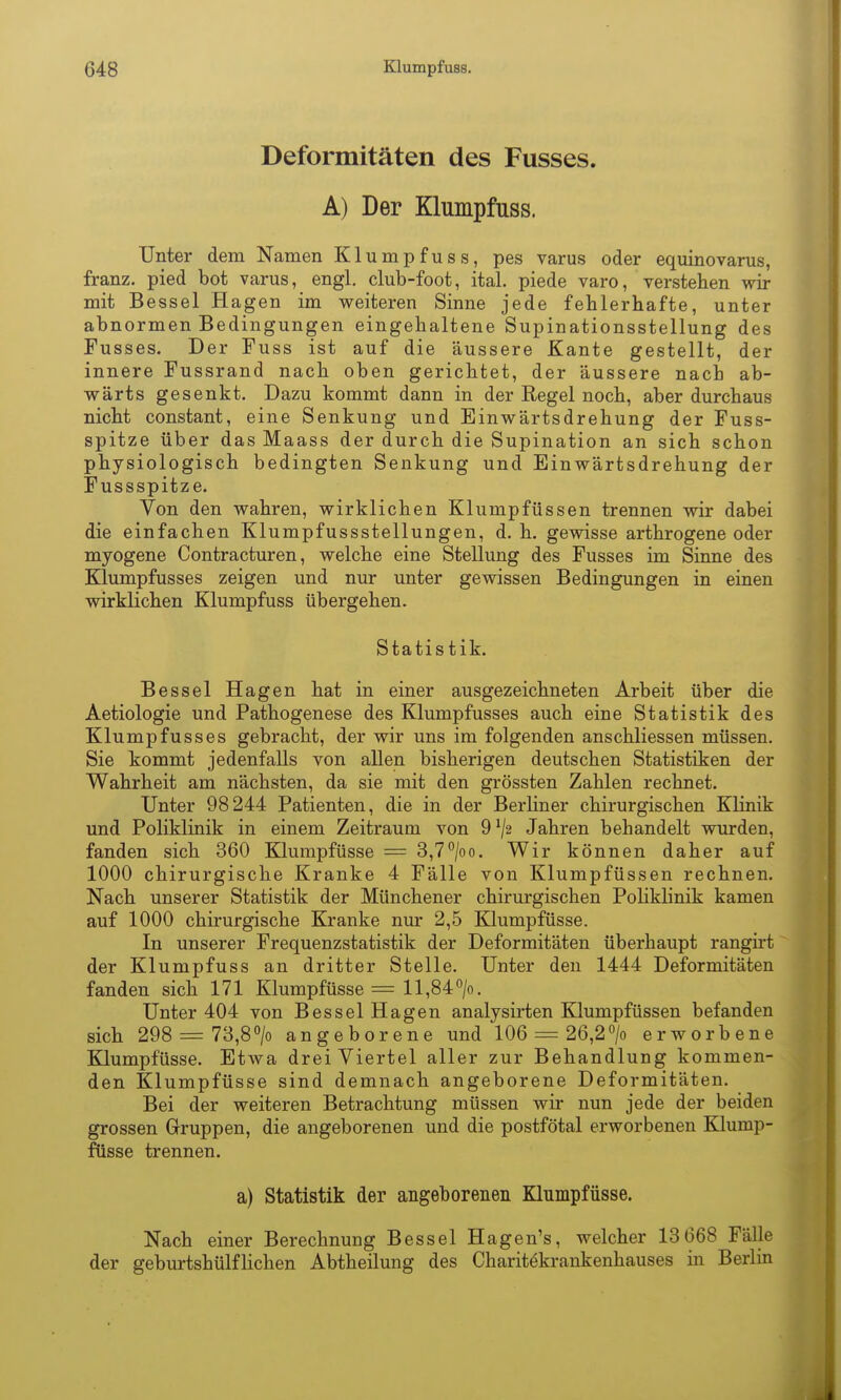 Deformitäten des Fusses. A) Der Klumpfuss. Unter dem Namen Klumpfuss, pes varus oder equinovarus, franz. pied bot varus, engl, club-foot, ital. piede varo, verstehen wir mit Bessel Hagen im weiteren Sinne jede fehlerhafte, unter abnormen Bedingungen eingehaltene Supinationsstellung des Fusses. Der Fuss ist auf die äussere Kante gestellt, der innere Fussrand nach oben gerichtet, der äussere nach ab- wärts gesenkt. Dazu kommt dann in der Regel noch, aber durchaus nicht constant, eine Senkung und Einwärtsdrehung der Fuss- spitze über das Maass der durch die Supination an sich schon physiologisch bedingten Senkung und Einwärtsdrehung der Fussspitze. Von den wahren, wirklichen Klumpfüssen trennen wir dabei die einfachen Klumpfussstellungen, d. h. gewisse arthrogene oder myogene Contracturen, welche eine Stellung des Fusses im Sinne des Klumpfusses zeigen und nur unter gewissen Bedingungen in einen wirklichen Klumpfuss übergehen. Statistik. Bessel Hagen hat in einer ausgezeichneten Arbeit über die Aetiologie und Pathogenese des Klumpfusses auch eine Statistik des Klumpfusses gebracht, der wir uns im folgenden anschliessen müssen. Sie kommt jedenfalls von allen bisherigen deutschen Statistiken der Wahrheit am nächsten, da sie mit den grössten Zahlen rechnet. Unter 98244 Patienten, die in der Berliner chirurgischen Klinik und Poliklinik in einem Zeitraum von 9^2 Jahren behandelt wurden, fanden sich 360 Klumpfüsse = 3,7/oo. Wir können daher auf 1000 chirurgische Kranke 4 Fälle von Klumpfüssen rechnen. Nach unserer Statistik der Münchener chirurgischen Poliklinik kamen auf 1000 chirurgische Kranke nur 2,5 Klumpfüsse. In unserer Frequenzstatistik der Deformitäten überhaupt rangii-t der Klumpfuss an dritter Stelle. Unter den 1444 Deformitäten fanden sich 171 Klumpfüsse = ll,84^/o. Unter 404 von Bessel Hagen analysirten Klumpfüssen befanden sich 298 = 73,8> angeborene und 106 = 26,2> erworbene Klumpfüsse. Etwa dreiviertel aller zur Behandlung kommen- den Klumpfüsse sind demnach angeborene Deformitäten. Bei der weiteren Betrachtung müssen wir nun jede der beiden grossen Gruppen, die angeborenen und die postfötal erworbenen Klump- füsse trennen. a) Statistik der angeborenen Klnmpfüsse. Nach einer Berechnung Bessel Hagen's, welcher 13 668 Fälle der geburtshülflichen Abtheilung des Charitökrankenhauses in Berlin