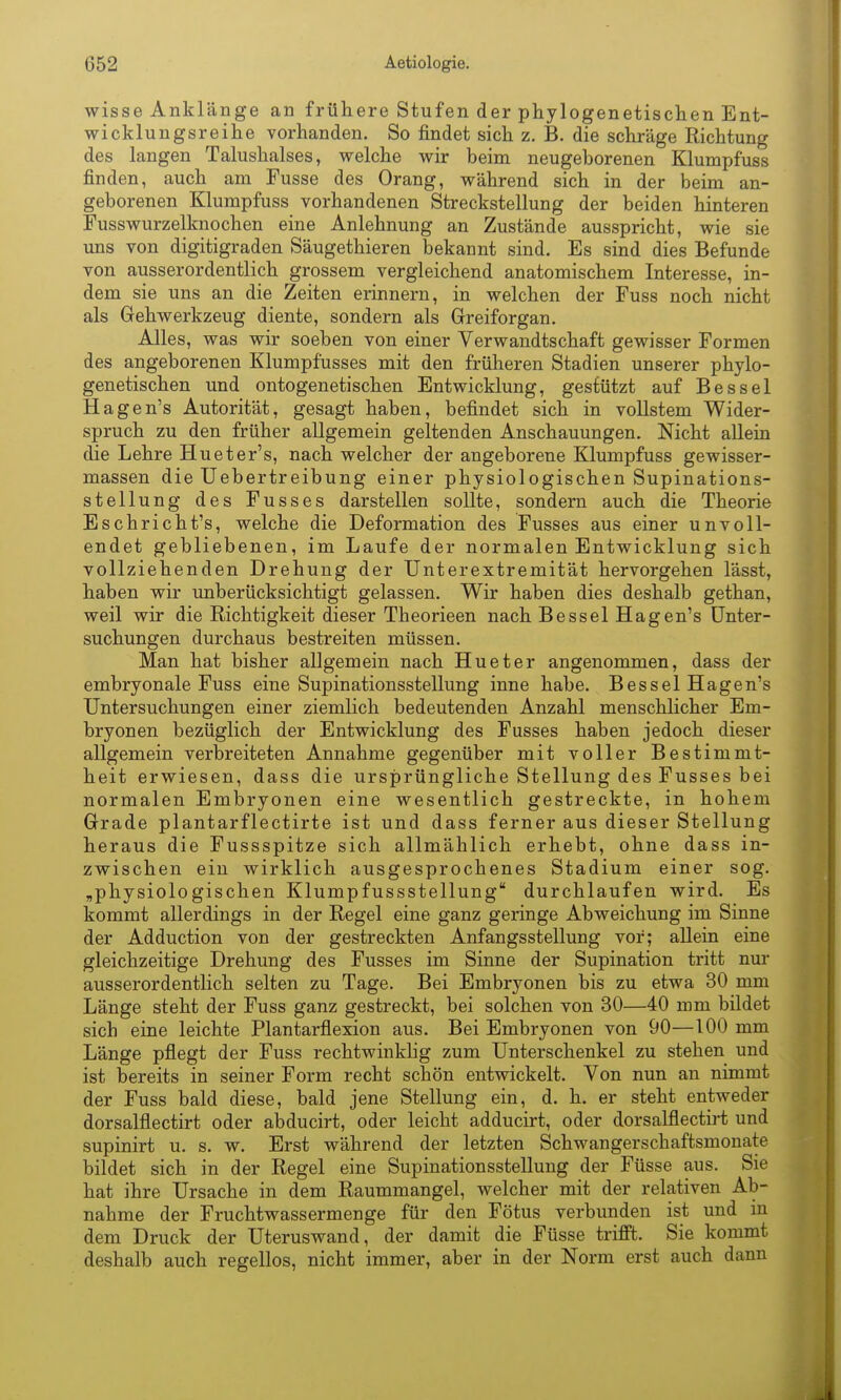 wisse Anklänge an frühere Stufen der phylogenetischen Ent- wicklungsreihe vorhanden. So findet sich z. B. die schräge Richtung des langen Talushalses, welche wir beim neugeborenen Klumpfuss finden, auch am Fusse des Orang, während sich in der beim an- geborenen Klumpfuss vorhandenen Streckstellung der beiden hinteren Fuss Wurzelknochen eine Anlehnung an Zustände ausspricht, wie sie uns von digitigraden Säugethieren bekannt sind. Es sind dies Befunde von ausserordentlich grossem vergleichend anatomischem Interesse, in- dem sie uns an die Zeiten erinnern, in welchen der Fuss noch nicht als Gehwerkzeug diente, sondern als Greiforgan. Alles, was wir soeben von einer Verwandtschaft gewisser Formen des angeborenen Klumpfusses mit den früheren Stadien unserer phylo- genetischen und ontogenetischen Entwicklung, gestützt auf Bessel Hagen's Autorität, gesagt haben, befindet sich in vollstem Wider- spruch zu den früher allgemein geltenden Anschauungen. Nicht allein die Lehre Hueter's, nach welcher der angeborene Klumpfuss gewisser- massen die Uebertreibung einer physiologischen Supinations- stellung des Fusses darstellen sollte, sondern auch die Theorie Eschricht's, welche die Deformation des Fusses aus einer unvoll- endet gebliebenen, im Laufe der normalen Entwicklung sich vollziehenden Drehung der Unterextremität hervorgehen lässt, haben wir unberücksichtigt gelassen. Wir haben dies deshalb gethan, weil wir die Richtigkeit dieser Theorieen nach Bessel Hagen's Unter- suchungen durchaus bestreiten müssen. Man hat bisher allgemein nach Hueter angenommen, dass der embryonale Fuss eine Supinationsstellung inne habe. Bessel Hagen's Untersuchungen einer ziemlich bedeutenden Anzahl menschlicher Em- bryonen bezüglich der Entwicklung des Fusses haben jedoch dieser allgemein verbreiteten Annahme gegenüber mit voller Bestimmt- heit erwiesen, dass die ursprüngliche Stellung des Fusses bei normalen Embryonen eine wesentlich gestreckte, in hohem Grade plantarflectirte ist und dass ferner aus dieser Stellung heraus die Fussspitze sich allmählich erhebt, ohne dass in- zwischen ein wirklich ausgesprochenes Stadium einer sog. „physiologischen Klumpfussstellung durchlaufen wird. Es kommt allerdings in der Regel eine ganz geringe Abweichung im Sinne der Adduction von der gestreckten Anfangsstellung vor; allein eine gleichzeitige Drehung des Fusses im Sinne der Supination tritt nur ausserordentlich selten zu Tage. Bei Embryonen bis zu etwa 30 mm Länge steht der Fuss ganz gestreckt, bei solchen von 30—40 mm bildet sich eine leichte Plantarflexion aus. Bei Embryonen von 90—100 mm Länge pflegt der Fuss rechtwinklig zum Unterschenkel zu stehen und ist bereits in seiner Form recht schön entwickelt. Von nun an nimmt der Fuss bald diese, bald jene Stellung ein, d. h. er steht entweder dorsalflectirt oder abducirt, oder leicht adducirt, oder dorsalflectirt und supinirt u. s. w. Erst während der letzten Schwangerschaftsmonate bildet sich in der Regel eine Supinationsstellung der Füsse aus. Sie hat ihre Ursache in dem Raummangel, welcher mit der relativen Ab- nahme der Fruchtwassermenge für den Fötus verbunden ist und in dem Druck der Uteruswand, der damit die Füsse trifll. Sie kommt deshalb auch regellos, nicht immer, aber in der Norm erst auch dann