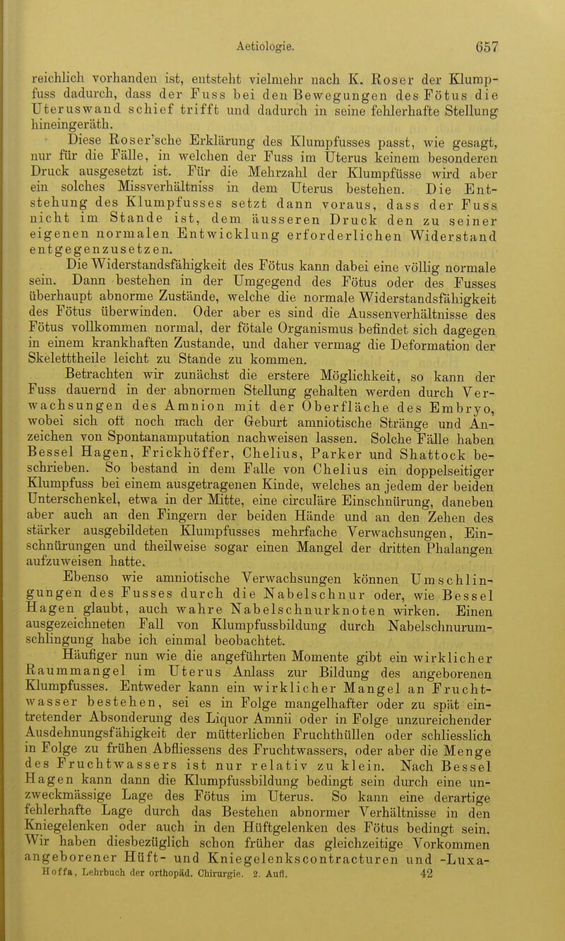 reichlich vorhanden ist, entsteht vielmehr nach K. Roser der Klump- fuss dadurch, dass der Fuss bei den Bewegungen des Fötus die Uteruswand schief trifft und dadurch in seine fehlerhafte Stellung hineingeräth. ■ Diese Roser'sche Erklärung des Klumpfusses passt, wie gesagt, nur für die Fälle, in welchen der Fuss im Uterus keinem besonderen Druck ausgesetzt ist. Für die Mehrzahl der Klumpfüsse wird aber ein solches Missverhältniss in dem Uterus bestehen. Die Ent- stehung des Klumpfusses setzt dann voraus, dass der Fuss nicht im Stande ist, dem äusseren Druck den zu seiner eigenen normalen Entwicklung erforderlichen Widerstand entgegenzusetzen. Die Widerstandsfähigkeit des Fötus kann dabei eine völlig normale sein. Dann bestehen in der Umgegend des Fötus oder des Fusses überhaupt abnorme Zustände, welche die normale Widerstandsfähigkeit des Fötus überwinden. Oder aber es sind die Aussenverhältnisse des Fötus vollkommen normal, der fötale Organismus befindet sich dagegen in einem krankhaften Zustande, und daher vermag die Deformation der Skeletttheile leicht zu Stande zu kommen. Betrachten wir zunächst die erstere Möglichkeit, so kann der Fuss dauernd in der abnormen Stellung gehalten werden durch Ver- wachsungen des Amnion mit der Oberfläche des Embryo, wobei sich oft noch nach der Geburt amniotische Stränge und An- zeichen von Spontanamputation nachweisen lassen. Solche Fälle haben Bessel Hagen, Frickhöffer, Chelius, Parker und Shattock be- schrieben. So bestand in dem Falle von Chelius ein doppelseitiger Klumpfuss bei einem ausgetragenen Kinde, welches an jedem der beiden Unterschenkel, etwa in der Mitte, eine circuläre Einschnürung, daneben aber auch an den Fingern der beiden Hände und an den Zehen des stärker ausgebildeten Klumpfusses mehrfache Verwachsungen, Ein- schnürungen und theilweise sogar einen Mangel der dritten Phalangen aufzuweisen hatte. Ebenso wie amniotische Verwachsungen können Umschlin- gungen des Fusses durch die Nabelschnur oder, wie Bessel Hagen glaubt, auch wahre Nabelschnurknoten wirken. Einen ausgezeichneten Fall von Klumpfussbildung durch Nabelschnurum- schlingung habe ich einmal beobachtet. Häufiger nun wie die angeführten Momente gibt ein wirklicher Raummangel im Uterus Anlass zur Bildung des angeborenen Klumpfusses. Entweder kann ein wirklicher Mangel an Frucht- wasser bestehen, sei es in Folge mangelhafter oder zu spät ein- tretender Absonderung des Liquor Amnii oder in Folge unzureichender Ausdehnungsfähigkeit der mütterlichen Fruchthüllen oder schliessHch in Folge zu frühen Abfliessens des Fruchtwassers, oder aber die Menge des Fruchtwassers ist nur relativ zu klein. Nach Bessel Hagen kann dann die Klumpfussbildung bedingt sein durch eine un- zweckmässige Lage des Fötus im Uterus. So kann eine derartige fehlerhafte Lage durch das Bestehen abnormer Verhältnisse in den Kniegelenken oder auch in den Hüftgelenken des Fötus bedingt sein. Wir haben diesbezüglich schon früher das gleichzeitige Vorkommen angeborener Hüft- und Kniegelenkscontracturen und -Luxa- Hoffa, Lehrbuch der Orthopäd. Chirurgie. 2. Aufl. 42