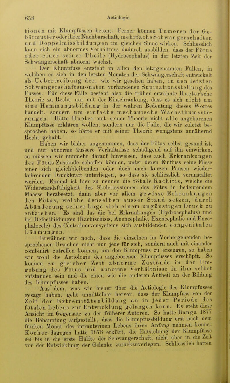 tionen mit Klumpfüssen betont. Ferner können Tumoren der Ge- bärmutter oder ihrer Nachbarschaft, mehrfache Schwan gerschaften und Doppelmissbildungen im gleichen Sinne wirken. Schliesslich kann sich ein abnormes Verhältniss dadurch ausbilden, dass der Fötus oder einer seiner Theile (Hydrocephalus) in der letzten Zeit der Schwangerschaft abnorm wächst. Der Klumpfuss entsteht in allen den letztgenannten Fällen, in welchen er sich in den letzten Monaten der Schwangerschaft entwickelt als Uebertreibung der, wie wir gesehen haben, in den letzten Schwangerschaftsmonaten vorhandenen Supinationsstellung des Fusses. Für diese Fälle besteht also die früher erwähnte Hueter'sche Theorie zu Recht, nur mit der Einschränkung, dass es sich nicht um eine Hemmungsbildung in der wahren Bedeutung dieses Wortes handelt, sondern um einfache mechanische Wachsthumsstö- rungen. Hätte Hueter mit seiner Theorie nicht alle angeborenen Klumpfüsse erklären wollen, sondern nur die Fälle, die wir zuletzt be- sprochen haben, so hätte er mit seiner Theorie wenigstens annähernd Recht gehabt. Haben wir bisher angenommen, dass der Fötus selbst gesund ist, und nur abnorme äussere Verhältnisse schädigend auf ihn einwirken, so müssen wir nunmehr darauf hinweisen, dass auch Erkrankungen des Fötus Zustände schaffen können, unter deren Einfluss seine Füsse einer sich gleichbleibenden oder doch nach kurzen Pausen wieder- kehrenden Druckkraft unterliegen, so dass sie schliesslich verunstaltet werden. Einmal ist hier zu nennen die fötale Rachitis, welche die Widerstandsfähigkeit des Skelettsystemes des Fötus in bedeutendem Maasse herabsetzt, dann aber vor allem gewisse Erkrankungen des Fötus, welche denselben ausser Stand setzen, durch Abänderung seiner Lage sich einem ungünstigen Druck zu entziehen. Es sind das die bei Erkrankungen (Hydrocephalus) und bei Defectbildungen (Rachischisis, Anencephalie, Exencephalie und Ence- phalocele) des Centrainervensystems sich ausbildenden congenitalen Lähmungen. Erwähnen wir noch, dass die einzelnen im Vorhergehenden be- sprochenen Ursachen nicht nur jede für sich, sondern auch mit einander combinirt zutreffen können, um den Klumpfuss zu erzeugen, so haben wir wohl die Aetiologie des angeborenen Klumpfusses erschöpft. So können zu gleicher Zeit abnorme Zustände in der Um- gebung des Fötus und abnorme Verhältnisse in ihm selbst entstanden sein und die einen wie die anderen Antheil an der Bildung des Klumpfusses haben. Aus dem, was wir bisher über die Aetiologie des Klumpfusses gesagt haben, geht unmittelbar hervor, dass der Klumpfuss von der Zeit der Extremitätenbildung an in jeder Periode des fötalen Lebens zur Entwicklung gelangen kann. Es steht diese Ansicht im Gegensatz zu der früherer Autoren. So hatte Banga 1877 die Behauptung aufgestellt, dass die Klumpfussbildung erst nach dem fünften Monat des intrauterinen Lebens ihren Anfang nehmen könne; Kocher dagegen hatte 1878 erklärt, die Entstehung der Klumpfüsse sei bis in die erste Hälfte der Schwangerschaft, nicht aber in die Zeit vor der Entwicklung der Gelenke zurückzuverlegen. Schliessbch hatten