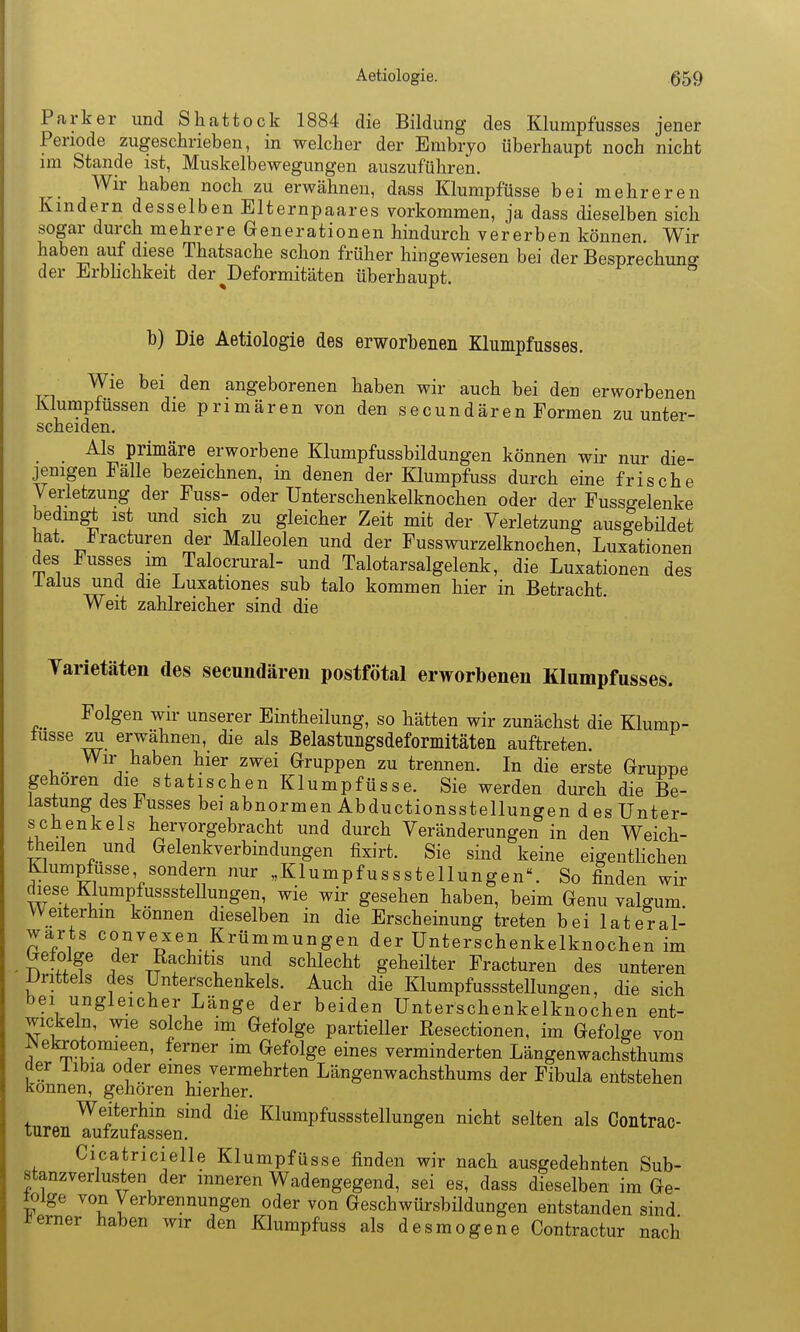 Parker und Shattock 1884 die Bildung des Klumpfusses jener Periode zugeschrieben, in welcher der Embryo überhaupt noch nicht im Stande ist, Muskelbewegungen auszuführen. ^ Wir haben noch zu erwähnen, dass Klumpfüsse bei mehreren Kindern desselben Elternpaares vorkommen, ja dass dieselben sich sogar durch mehrere Generationen hindurch vererben können. Wir haben auf diese Thatsache schon früher hingewiesen bei der Besprechuno- der Erbhchkeit der Deformitäten überhaupt.  b) Die Aetiologie des erworbenen Klumpfusses. Wie bei den angeborenen haben wir auch bei den erworbenen Klumpfüssen die primären von den s e c u n d ä r e n Formen zu unter- scheiden. Als primäre erworbene Klumpfussbildungen können wir nur die- jenigen Fälle bezeichnen, in denen der Klumpfuss durch eine frische Verletzung der Fuss- oder Unterschenkelknochen oder der Fussgelenke bedm^ ist und sich zu gleicher Zeit mit der Verletzung ausgebüdet hat. i?racturen der Malleolen und der Fusswurzelknochen, Luxationen des Fusses im Talocrural- und Talotarsalgelenk, die Luxationen des ialus und die Luxationes sub talo kommen hier in Betracht. Weit zahlreicher sind die Tarietäten des secundären postfötal erworbenen Klumpfusses. Folgen wir unserer Eintheilung, so hätten wir zunächst die Klump- füsse za erwähnen, die als Belastungsdeformitäten auftreten. Wir haben hier zwei Gruppen zu trennen. In die erste Gruppe gehören die s t a 11 s c h e n K1 u m p fü s s e. Sie werden durch die Be- lastung des Fusses bei abnormen Abductionsstellungen des Unter- schenkels hervorgebracht und durch Veränderungen in den Weich- theilen und Gelenkverbindungen fixirt. Sie sind keine eigentlichen Klumpfüsse sondern nur „Klumpfussstellungen. So finden wir diese KlumpfusssteUungen, wie wir gesehen haben, beim Genu valgum Weiterhin können dieselben in die Erscheinung treten bei lateral- warts convexen Krümmungen der Unterschenkelknochen im Gefolge der Rachitis und schlecht geheilter Fracturen des unteren Drittels des Unterschenkels. Auch die Klumpfussstellungen, die sich bei ungleicher Länge der beiden Unterschenkelkuochen ent- wickeln, wie solche im Gefolge partieller Resectionen, im Gefolge von ^ekxotomieen, ferner im Gefolge eines verminderten Längenwachithums der iibia oder emes vermehrten Längenwachsthums der Fibula entstehen können, gehören hierher. Weiterhin sind die Klumpfussstellungen nicht selten als Contrac- luren auizuiassen. Cicatricielle Klumpfüsse finden wir nach ausgedehnten Sub- stanzverlusten der inneren Wadengegend, sei es, dass dieselben im Ge- folge von Verbrennungen oder von Geschwürsbildungen entstanden sind i?emer haben wir den Klumpfuss als desmogene Contractur nach