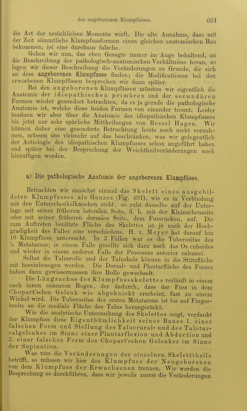 die Art der ursächlichen Momente wirft. Die alte Annahme, • dass mit der Zeit sämmtliche Klumpfussformen einen gleichen anatomischen Bau bekommen, ist eine durchaus falsche. Grehen wir nun, das eben Gesagte immer im Auge behaltend, an die Beschreibung der pathologisch-anatomischen Verhältnisse heran, so legen wir dieser Beschreibung die Veränderungen zu Grrunde, die sich an dem angeborenen Klumpfusse finden; die Modificationen bei den erworbenen Klumpfüssen besprechen wir dann später. Bei den angeborenen Klumpfüssen müssten wir eigentlich die Anatomie der idiopathischen primären und der secundären Formen wieder gesondert betrachten, da es ja gerade die pathologische Anatomie ist, welche diese beiden Formen von einander trennt. Leider besitzen wir aber über die Anatomie des idiopathischen Klumpfusses bis jetzt nur sehr spärliche Mittheilungen von Bessel Hagen. Wir können daher eine gesonderte Betrachtung heute noch nicht vorneh- men, müssen uns vielmehr auf das beschränken, was wir gelegentHch der Aetiologie des idiopathischen Klumpfusses schon angeführt haben und später bei der Besprechung der Weichtheilveränderungen noch hinzufügen werden. a) Die pathologische Anatomie der angeborenen Klumpfüsse. Betrachten wir zunächst einmal das Skelett eines ausgebil- deten Klumpfusses als Granzes (Fig. 491), wie es in Verbinduno- mit den Unterschenkelknochen steht, so ruht dasselbe auf der Untei^ läge mit seiner früheren lateralen Seite, d. h. mit der Kleinzehenseite oder mit seiner früheren dorsalen Seite, dem Fussrücken, auf. Die zum Auftreten benützte Fläche des Skelettes ist je nach der Hoch- gradigkeit des Falles eine verschiedene. H. v. Meyer hat darauf hin 10 Klumpfüsse imtersucht. In 2 Fällen war es die Tuberositas des 5. Metatarsus; in einem Falle gesellte sich dazu noch das Os cuboides und wieder in einem anderen Falle der Processus anterior calcanei. Selbst die Talusrolle und der Talushals können in die Stützfläche mit hereinbezogen werden. Die Dorsal- imd Plantarfläche des Fusses haben dann gewissermassen ihre Rolle gewechselt. Die Längsachse des Klumpfussskelettes verläuft in einem nach innen concaven Bogen, der dadurch, dass der Fuss in dem Chopart'schen Gelenk wie abgeknickt erscheint, fast zu einem Wmkel wird. Die Tuberositas des ersten Metatarsus ist bis auf Finger- breite an die mediale Fläche des Talus herangerückt. Wie die analytische Untersuchung des Skelettes zeigt, verdankt der Klumpfuss diese Eigenthümlichkeit seines Baues 1. einer falschen Form und Stellung des Talocrural- und des Talotar- salgelenkes im Sinne einer Plantarflexion und Abduction und 2. emer falschen Form des Chopart'schen Gelenkes im Sinne der Supination. Was nun die Veränderungen der einzelnen Skeletttheile betrifft, so müssen wir hier den Klumpfuss der Neugeborenen von dem Klumpfuss der Erwachsenen trennen. Wir werden die Besprechung so durchführen, dass wir jeweils zuerst die Veränderuno-en