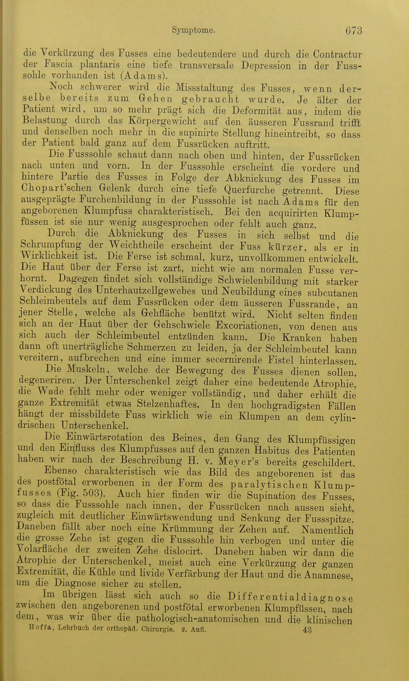 die Verkürzung des Fusses eine bedeutendere und durcli die Contractur der Fascia plantaris eine tiefe transversale Depression in der Fuss- solile vorhanden ist (Adams). Noch schwerer wird die Missstaltung des Fusses, wenn der- selbe bereits zum Gehen gebraucht wurde. Je älter der Patient wird, um so mehr prägt sich die Deformität aus, indem die Belastung durch das Körpergewicht auf den äusseren Fussrand trifft und denselben noch mehr in die supinirte Stellung hineintreibt, so dass der Patient bald ganz auf dem Fussrücken auftritt. Die Fusssohle schaut dann nach oben und hinten, der Fussrücken nach unten iind vorn. In der Fusssohle erscheint die vordere und hintere Partie des Fusses in Folge der Abknickung des Fusses im Chopart'schen Grelenk durch eine tiefe Querfurche getrennt. Diese ausgeprägte Furchenbildung in der Fusssohle ist nach Adams für den angeborenen Klumpfuss charakteristisch. Bei den acquirirten Klump- füssen ist sie nur wenig ausgesprochen oder fehlt auch ganz. Durch die Abknickung des Fusses in sich selbst und die Schrumpfung der Weichtheile erscheint der Fuss kürzer, als er in Wirkhchkeit ist. Die Ferse ist schmal, kurz, unvollkommen entwickelt. Die Haut über der Ferse ist zart, nicht wie am normalen Fusse ver- hornt. Dagegen findet sich vollständige Schwielenbildung mit starker Verdickimg des Unterhautzellgewebes und Neubildung eines subcutanen Schleimbeutels auf dem Fussrücken oder dem äusseren Fussrande, an jener Stelle, welche als Gehfläche benützt wird. Nicht selten finden sich an der Haut über der Gehschwiele Excoriationen, voji denen aus sich auch der Schleimbeutel entzünden kann. Die Kranken haben dann oft unerträgliche Schmerzen zu leiden, ja der Schleimbeutel kann vereitern, aufbrechen und eine immer secernirende Fistel hinterlassen. Die Muskeln, welche der Bewegung des Fusses dienen sollen^ degenerii-en. Der Unterschenkel zeigt daher eine bedeutende Atrophie,' die Wade fehlt mehr oder weniger vollständig, und daher erhält die ganze Extremität etwas Stelzenhaftes. In den hochgradigsten Fällen hängt der missbildete Fuss wu-klich wie ein Klumpen an dem cylin- drischen Unterschenkel. Die Einwärtsrotation des Beines, den Gang des Klumpfüssigen und den Einfluss des Klumpfusses auf den ganzen Habitus des Patienten haben wir nach der Beschreibung H. v. Meyer's bereits geschildert. Ebenso charakteristisch wie das Bild des angeborenen ist das des postfötal erworbenen in der Form des paralytischen Klump- fusses (Fig. 503). Auch hier finden wir die Supination des Fusses, so dass die Fusssohle nach innen, der Fussrücken nach aussen sieht, zugleich mit deutlicher Einwärtswendung und Senkung der Fussspitze. Daneben fällt aber noch eine Krümmung der Zehen auf. Namentlich die grosse Zehe ist gegen die Fusssohle hin verbogen und unter die Volarfläche der zweiten Zehe dislocirt. Daneben haben wir dann die Atrophie der Unterschenkel, meist auch eine Verkürzung der ganzen Extremität, die Kühle und livide Verfärbung der Haut und die Anamnese um die Diagnose sicher zu stellen. ' Im übrigen lässt sich auch so die Differentialdiagnose zwischen den_ angeborenen und postfötal erworbenen Klumpfüssen, nach dem, was wir über die pathologisch-anatomischen und die klinischen Hoffa, Lehrbuch der Orthopäd. Chirurgie. 2. Aufl. 43