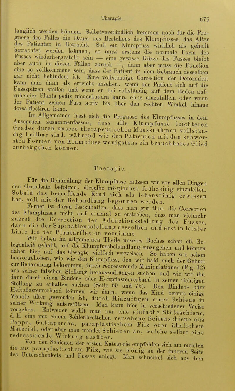 tauglich werden können. Selbstverständlich kommen noch für die Pro- gnose des Falles die Dauer des Bestehens des Klumpfusses, das Alter des Patienten in Betracht. Soll ein Klumpfuss wirklich als geheilt betrachtet werden können, so muss erstens die normale Form des Fusses wiederhergestellt sein — eine gewisse Kürze des Fusses bleibt aber auch m diesen Fällen zurück —, dann aber muss die Function eme so vollkommene sein, dass der Patient in dem Gebrauch desselben gar nicht behindert ist. Eine voUständige Correction der Deformität kann man dann als erreicht ansehen, wenn der Patient sich auf die Fussspitzen stellen und wenn er bei vollständig auf dem Boden auf- ruhender Planta pedis niederkauern kann, ohne umzufallen, oder wenn der Patient seinen Fuss activ bis über den rechten Winkel hinaus dorsalflectiren kann. Im Allgemeinen lässt sich die Prognose des Klumpfusses in dem Ausspruch zusammenfassen, dass alle Klumpfüsse leichteren Grades durch unsere therapeutischen Maassnahmen vollstän- dig heilbar sind, während wir den Patienten mit den schwer- sten Formen von Klumpfuss wenigstens ein brauchbares Glied zurückgeben können. Th er apie. Für die Behandlung der Klumpfüsse müssen wir vor allen Dingen den Grundsatz befolgen, dieselbe möglichst frühzeitig einzuleiten. Sobald das betreffende Kind sich als lebensfähig erwiesen hat, soll mit der Behandlung begonnen werden. Ferner ist daran festzuhalten, dass man gut thut, die Correction des Klumpfusses nicht auf einmal zu erstreben, dass man vielmehr zuerst die Correction der Adductionsstellung des Fusses dann die d^er Supmationsstellung desselben und erst in letzter -Linie die der Plantarflexion vornimmt. Wir haben im allgemeinen Theile unseres Buches schon oft Ge- legenheit gehabt, auf die Klumpfussbehandlung einzugehen und können daher hier auf das Gesagte vielfach verweisen. So haben wir schon hervorgehoben, wie wir den Klumpfuss, den wir bald nach der Geburt zur Jiehandlung bekommen, durch redressh'ende Manipulationen (Fio- 12) aus seiner falschen SteUung herauszudrängen suchen und wie wiT ihn dann durch einen Binden- oder Heftpflasterverband in seiner richtigen Stellung zu erhalten suchen (Seite 69 und 75). Den Binden- oder Hettpflasterverband können wir dann, wenn das Kind bereits einige Monate alter geworden ist, durch Hinzufügen einer Schiene in seiner Wirkung unterstützen. Man kann hier in verschiedener Weise vorgehen. Entweder wählt man nur eine einfache Stützschiene d.h. eme mit einem Sohlenbrettchen versehene Seitenschiene aus Pappe, Guttapercha, paraplastischem Filz oder ähnlichem Material, oder aber man wendet Schienen an, welche selbst eine redressirende Wirkung ausüben. Von den Schienen der ersten Kategorie empfehlen sich am meisten die aus parap astischem Filz, wie sie König an der inneren Seite des Unterschenkels und Fusses anlegt. Man schneidet sich aus dem