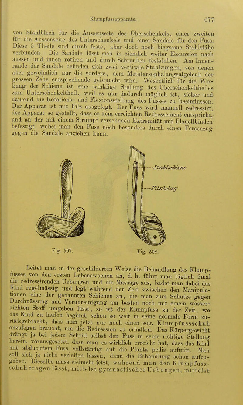 von Stahlblech für die Aussenseite des Oberschenkels, einer zweiten für die Aussenseite des Unterschenkels und einer Sandale für den Fuss. Diese 3 Theile sind durch feste, aber doch noch biegsame Stahlstäbe, verbunden. Die Sandale lässt sich in ziemHch weiter Excursion nach aussen und innen rotiren und durch Schrauben feststellen. Am Innen- rande der Sandale befinden sich zwei verticale Stahlzungen, von denen aber gewöhnlich nur die vordere, dem Metatarsophalangealgelenk der grossen Zehe entsprechende gebraucht wird. Wesentlich für die Wir- kung der Schiene ist eine winklige Stellung des Oberschenkeltheiles zum Unterschenkeltheil, weil es nur dadurch möglich ist, sicher und dauernd die Rotations- und Flexionsstellung des Fusses zu beeinflussen. Der Apparat ist mit Filz ausgelegt. Der Fuss wird manuell redressirt, der Apparat so gestellt, dass er dem erreichten Redressement entspricht, und an der mit einem Strumpf versehenen Extremität mit Flanellbinden befestigt, wobei man den Fuss noch besonders durch einen Fersenzuo- gegen die Sandale anziehen kann. ° Fig. 507. Fig. 508. Leitet man in der gescliilderten Weise die Behandlung des Klump- fusses von den ersten Lebenswochen an, d. h. führt man täglich 2mal die redressii-enden Uebungen und die Massage aus, badet man dabei das Kmd regehnässig und legt während der Zeit zwischen den Manipula- tionen eine der genannten Schienen an, die man zum Schutze gegen Durchnässung und Verunreinigung am besten noch mit einem wasser- dichten Stoff umgeben lässt, so ist der Klumpfuss zu der Zeit, wo das Kmd zu laufen beginnt, schon so weit in seine normale Form zu- rückgebracht, dass man jetzt nur noch einen sog. Klumpfuss schuh anzulegen braucht, um die Redression zu erhalten. Das Körpergewicht drängt ja bei jedem Schritt selbst den Fuss in seine richtige Stellung herein, vorausgesetzt, dass man es wirklich erreicht hat, dass das Kind mit abducirtem Fuss vollständig auf die Planta pedis auftritt. Man soll sich ja nicht verleiten lassen, dann die Behandlung schon aufzu- geben. Dieselbe muss vielmehr jetzt, während man den Klumpfuss- schuh tragen lässt, mittelst gymnastischer Uebungen, mittelst