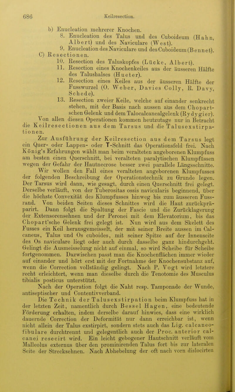 b) Enucleation mehrerer Knochen. 8. Enucleation des Talus und des Cuboideum (Hahn, Albert) und des Naviculare (West). 9. Enucleation des Naviculare und des Cuboideum (Bennet). C) Resectionen. 10. Resection des Taluskopfes (Lücke, Albert). 11. Resection eines Knochenkeiles aus der äusseren Hälfte des Talushalses (Hu et er). 12. Resection eines Keiles aus der äusseren Hälfte der Fusswurzel (0. Weber, Davies Colly, R. Davy, Schede). 13. Resection zweier Keile, Avelche auf einander senkrecht stehen, mit der Basis nach aussen aus dem Chopart- schen Gelenk und dem Talocalcanealgeleuk (Ry dy gier). Von allen diesen Operationen kommen heutzutage nur in Betracht die Keilresectionen aus dem Tarsus und die Talusexstirpa- tionen. Zur Ausführung der Keilresection aus dem Tarsus legt ein Quer- oder Lappen- oder T-Schnitt das Operationsfeld frei. Nach König's Erfahrungen wählt man beim veralteten angeborenen Klumpfuss am besten einen Querschnitt, bei veralteten paralytischen Klumpfüssen wegen der Gefahr der Hautnecrose besser zwei parallele Längsschnitte. Wir wollen den Fall eines veralteten angeborenen Klumpfusses der folgenden Beschreibung der Operationstechnik zu Grunde legen. Der Tarsus wird dann, wie gesagt, durch einen Querschnitt frei gelegt. Derselbe verläuft, von der Tuberositas ossis navicularis beginnend, über die höchste Convexität des Klumpfusses hinweg bis zum äusseren Fuss- rand. Von beiden Seiten dieses Schnittes wird die Haut zurückprä- parirt. Dann folgt die Spaltung der Fascie und die Zurücklagerung der Extensorensehnen und der Peronei mit dem Elevatorium, bis das Chopart'sche Gelenk frei gelegt ist. Nun wird aus dem Skelett des Fusses ein Keil herausgemeisselt, der mit seiner Breite aussen im Cal- caneus, Talus und Os cuboides, mit seiner Spitze auf der Innenseite des Os naviculare liegt oder auch durch dasselbe ganz hindurchgeht. Gelingt die Ausmeisselung nicht auf einmal, so wird Scheibe für Scheibe fortgenommen. Dazwischen passt man die Knochenflächen immer wieder auf einander und hört erst mit der Fortnahme der Knochensubstauz auf, wenn die Correction vollständig gelingt. Nach P. Vogt wird letztere recht erleichtert, wenn man dieselbe durch die Tenotomie des Musculus tibialis posticus unterstützt. Nach der Operation folgt die Naht resp. Tamponade der Wunde, antiseptischer und Contentivverband. Die Technik derTalusexstirpation beim Klumpfuss hat in der letzten Zeit, namentlich durch Bessel Hagen, eine bedeutende Förderung erhalten, indem derselbe darauf hinwies, dass eine wirklich dauernde Correction der Deformität nur dann erreichbar ist, wenn nicht allein der Talus exstirpirt, sondern stets auch das Lig. calcaneo- fibulare durchtrennt und gelegentlich auch der Proc. anterior cal- canei resecirt wird. Ein leicht gebogener Hautschnitt verläuft vom Malleolus externus über den prominirenden Talus fort bis zur lateralen Seite der Strecksehnen. Nach Abhebelung der oft nach vorn dislocirten