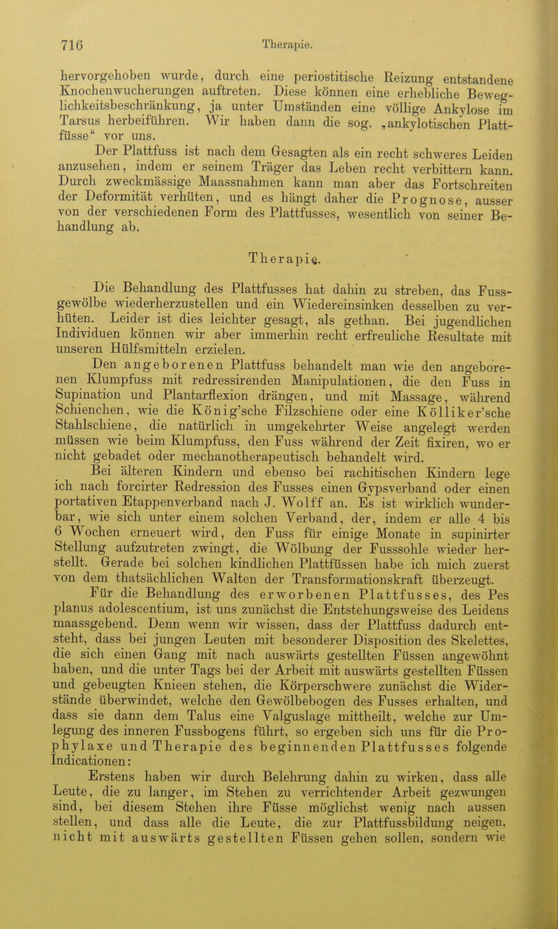 hervorgehoben Avurde, durch eine periostitische Reizung entstandene Knochenwucherungen auftreten. Diese können eine erhebliche Beweg- lichkeitsbeschränkung, ja unter Umständen eine völlige Ankylose im Tarsus herbeiführen. Wir haben dann die sog. „ankylotischen Platt- füsse vor uns. Der Plattfuss ist nach dem Gesagten als ein recht schweres Leiden anzusehen, indem er seinem Träger das Leben recht verbittern kann. Durch zweckmässige Maassnahmen kann man aber das Fortschreiten der Deformität verhüten, und es hängt daher die Prognose, ausser von der verschiedenen Form des Plattfusses, wesentlich von seiner Be- handlung ab. Therapie. Die Behandlung des Plattfusses hat dahin zu streben, das Fuss- gewölbe wiederherzustellen und ein Wiedereinsinken desselben zu ver- hüten. Leider ist dies leichter gesagt, als gethan. Bei jugendlichen Individuen können wir aber immerhin recht erfreuliche Resultate mit unseren Hülfsmitteln erzielen. Den angeborenen Plattfuss behandelt man wie den angebore- nen Klumpfuss mit redressirenden Manipulationen, die den Fuss in Supination und Plantarflexion drängen, und mit Massage, während Schienchen, wie die König'sche Filzschiene oder eine Kölliker'sche Stahlschiene, die natürlich in umgekehrter Weise angelegt werden müssen wie beim Klumpfuss, den Fuss während der Zeit fixiren, wo er nicht gebadet oder mechanotherapeutisch behandelt wird. Bei älteren Kindern und ebenso bei rachitischen Kindern lege ich nach forcirter Redression des Fusses einen Gypsverband oder einen portativen Etappen verband nach J. Wolff an. Es ist wirklich wunder- bar, wie sich unter einem solchen Verband, der, indem er alle 4 bis 6 Wochen erneuert wird, den Fuss für einige Monate in supinirter Stellung aufzutreten zwingt, die Wölbung der Fusssohle wieder her- stellt. Gerade bei solchen kindlichen Plattfüssen habe ich mich zuerst von dem thatsächlichen Walten der Transformationskraft überzeugt. Für die Behandlung des erworbenen Plattfusses, des Pes planus adolescentium, ist uns zunächst die Entstehungsweise des Leidens maassgebend. Denn wenn wir wissen, dass der Plattfuss dadurch ent- steht, dass bei jungen Leuten mit besonderer Disposition des Skelettes, die sich einen Gang mit nach auswärts gestellten Füssen angewöhnt haben, und die unter Tags bei der Arbeit mit auswärts gestellten Füssen und gebeugten Knieen stehen, die Körperschwere zunächst die Wider- stände überwindet, welche den Gewölbebogen des Fusses erhalten, und dass sie dann dem Talus eine Valguslage mittheilt, welche zur Um- legung des inneren Fussbogens führt, so ergeben sich uns für die Pro- phylaxe und Therapie des beginnenden Plattfusses folgende Indicationen: Erstens haben wir durch Belehrung dahin zu wirken, dass alle Leute, die zu langer, im Stehen zu verrichtender Arbeit gezwungen sind, bei diesem Stehen ihre Füsse möglichst wenig nach aussen stellen, und dass alle die Leute, die zur Plattfussbildung neigen, nicht mit auswärts gestellten Füssen gehen sollen, sondern wie